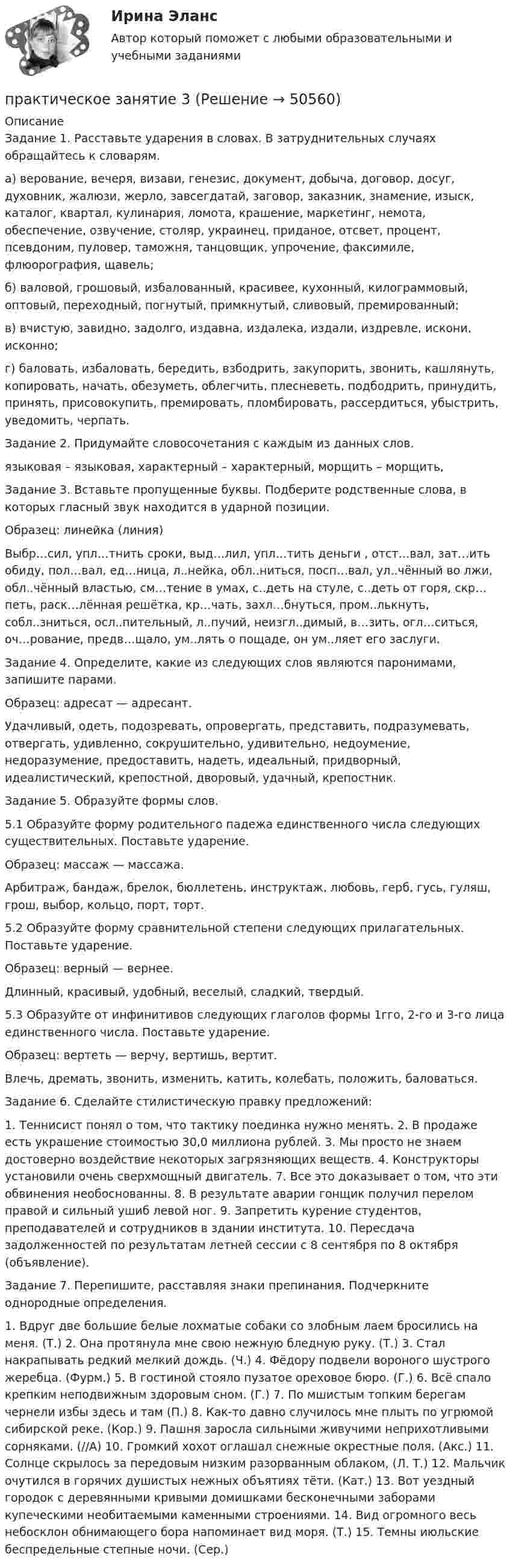      
            Описание
            Задание 1. Расставьте ударения в словах. В затруднительных случаях обращайтесь к словарям.а) верование, вечеря, визави, генезис, документ, добыча, договор, досуг, духовник, жалюзи, жерло, завсегдатай, заговор, заказник, знамение, изыск, каталог, квартал, кулинария, ломота, крашение, маркетинг, немота, обеспечение, озвучение, столяр, украинец, приданое, отсвет, процент, псевдоним, пуловер, таможня, танцовщик, упрочение, факсимиле, флюорография, щавель;б) валовой, грошовый, избалованный, красивее, кухонный, килограммовый, оптовый, переходный, погнутый, примкнутый, сливовый, премированный;в) вчистую, завидно, задолго, издавна, издалека, издали, издревле, искони, исконно;г) баловать, избаловать, бередить, взбодрить, закупорить, звонить, кашлянуть, копировать, начать, обезуметь, облегчить, плесневеть, подбодрить, принудить, принять, присовокупить, премировать, пломбировать, рассердиться, убыстрить, уведомить, черпать.Задание 2. Придумайте словосочетания с каждым из данных слов.языковая – языковая, характерный – характерный, морщить – морщить,Задание 3. Вставьте пропущенные буквы. Подберите родственные слова, в которых гласный звук находится в ударной позиции.Образец: линейка (линия)Выбр…сил, упл…тнить сроки, выд…лил, упл…тить деньги , отст…вал, зат…ить обиду, пол…вал, ед…ница, л..нейка, обл..ниться, посп…вал, ул..чённый во лжи, обл..чённый властью, см…тение в умах, с..деть на стуле, с..деть от горя, скр…петь, раск…лённая решётка, кр…чать, захл…бнуться, пром..лькнуть, собл..зниться, осл..пительный, л..пучий, неизгл..димый, в…зить, огл…ситься, оч…рование, предв…щало, ум..лять о пощаде, он ум..ляет его заслуги.Задание 4. Определите, какие из следующих слов являются паронимами, запишите парами.Образец: адресат — адресант.Удачливый, одеть, подозревать, опровергать, представить, подразумевать, отвергать, удивленно, сокрушительно, удивительно, недоумение, недоразумение, предоставить, надеть, идеальный, придворный, идеалистический, крепостной, дворовый, удачный, крепостник.Задание 5. Образуйте формы слов.5.1 Образуйте форму родительного падежа единственного числа следующих существительных. Поставьте ударение.Образец: массаж — массажа.Арбитраж, бандаж, брелок, бюллетень, инструктаж, любовь, герб, гусь, гуляш, грош, выбор, кольцо, порт, торт.5.2 Образуйте форму сравнительной степени следующих прилагательных. Поставьте ударение.Образец: верный — вернее.Длинный, красивый, удобный, веселый, сладкий, твердый.5.3 Образуйте от инфинитивов следующих глаголов формы 1гго, 2-го и 3-го лица единственного числа. Поставьте ударение.Образец: вертеть — верчу, вертишь, вертит.Влечь, дремать, звонить, изменить, катить, колебать, положить, баловаться.Задание 6. Сделайте стилистическую правку предложений:1. Теннисист понял о том, что тактику поединка нужно менять. 2. В продаже есть украшение стоимостью 30,0 миллиона рублей. 3. Мы просто не знаем достоверно воздействие некоторых загрязняющих веществ. 4. Конструкторы установили очень сверхмощный двигатель. 7. Все это доказывает о том, что эти обвинения необоснованны. 8. В результате аварии гонщик получил перелом правой и сильный ушиб левой ног. 9. Запретить курение студентов, преподавателей и сотрудников в здании института. 10. Пересдача задолженностей по результатам летней сессии с 8 сентября по 8 октября (объявление).Задание 7. Перепишите, расставляя знаки препинания. Подчеркните однородные определения.1. Вдруг две большие белые лохматые собаки со злобным лаем бросились на меня. (Т.) 2. Она протянула мне свою нежную бледную руку. (Т.) 3. Стал накрапывать редкий мелкий дождь. (Ч.) 4. Фёдору подвели вороного шустрого жеребца. (Фурм.) 5. В гостиной стояло пузатое ореховое бюро. (Г.) 6. Bсё спало крепким неподвижным здоровым сном. (Г.) 7. По мшистым топким берегам чернели избы здесь и там (П.) 8. Как-то давно случилось мне плыть по угрюмой сибирской  реке. (Кор.)  9. Пашня заросла  сильными живучими неприхотливыми сорняками. (//А)  10. Громкий  хохот  оглашал  снежные  окрестные  поля. (Акс.) 11. Солнце скрылось за передовым низким разорванным облаком, (Л. Т.) 12. Мальчик очутился в горячих душистых нежных объятиях тёти. (Кат.) 13. Вот уездный городок с деревянными кривыми домишками бесконечными заборами купеческими необитаемыми каменными строениями. 14. Вид огромного весь небосклон обнимающего бора напоминает вид моря. (Т.) 15. Темны июльские беспредельные степные ночи. (Сер.)  
            
            
            Практическое занятие 2 экономикапрактическое занятие  3Практическое занятие 3Практическое занятие 3Практическое занятие 3Практическое занятие 3. Задание 10Практическое занятие 3. Задание 1,2,3 (комплексное). Детская литература с практикумом по выразительному чтению (ПНК)Практическое занятие 2 ПедагогикаПрактическое занятие 2 по БЖД Для девушек, НСПК 2022Практическое занятие 2.  Работа с кейсом «Упрямые клиенты»Практическое занятие 2 (Тема 3). Управление оборотным капиталомПрактическое занятие 2 (Тема 3). Управление оборотным капиталом Управление запасамиПрактическое занятие 2 Типология и классификация культурПрактическое занятие 2. Экологические основы природопользования