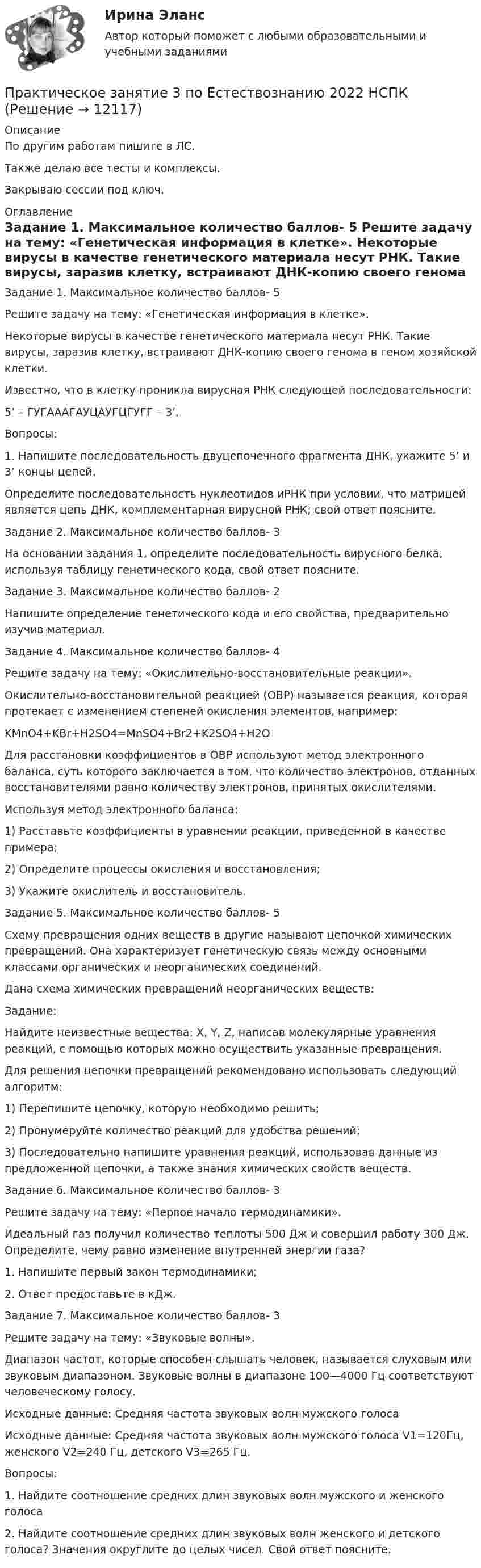      
          Описание
          По другим работам пишите в ЛС.Также делаю все тесты и комплексы.Закрываю сессии под ключ. 
          Оглавление
          Задание 1. Максимальное количество баллов- 5
Решите задачу на тему: «Генетическая информация в клетке».
Некоторые вирусы в качестве генетического материала несут РНК. Такие вирусы, заразив клетку, встраивают ДНК-копию своего генома в геном хозяйской клетки.
Известно, что в клетку проникла вирусная РНК следующей последовательности:
5’ – ГУГАААГАУЦАУГЦГУГГ – 3’.
Вопросы:
1.	   Напишите последовательность двуцепочечного фрагмента ДНК, укажите 5’ и 3’ концы цепей.
Определите последовательность нуклеотидов иРНК при условии, что матрицей является цепь ДНК, комплементарная вирусной РНК; свой ответ поясните.Задание 2. Максимальное количество баллов- 3
На основании задания 1, определите последовательность вирусного белка, используя таблицу генетического кода, свой ответ поясните.
Задание 3. Максимальное количество баллов- 2
Напишите определение генетического кода и его свойства, предварительно изучив материал.Задание 4. Максимальное количество баллов- 4
Решите задачу на тему: «Окислительно-восстановительные реакции».
Окислительно-восстановительной реакцией (ОВР) называется реакция, которая протекает с изменением степеней окисления элементов, например:
KMnO4+KBr+H2SO4=MnSO4+Br2+K2SO4+H2O
Для расстановки коэффициентов в  ОВР используют метод электронного баланса, суть которого заключается в том, что количество электронов, отданных восстановителями равно количеству электронов, принятых окислителями.
Используя метод электронного баланса:
1)	 Расставьте коэффициенты в уравнении реакции, приведенной в качестве примера;
2)	Определите процессы окисления и восстановления;
3)	Укажите окислитель и восстановитель.
Задание 5. Максимальное количество баллов- 5
Схему превращения одних веществ в другие называют цепочкой химических превращений. Она характеризует генетическую связь между основными классами органических и неорганических соединений.
Дана схема химических превращений неорганических веществ:
Задание:
Найдите неизвестные вещества: X, Y, Z, написав молекулярные уравнения реакций, с помощью которых можно осуществить указанные превращения.
Для решения цепочки превращений рекомендовано использовать следующий алгоритм:
1)	             Перепишите цепочку, которую необходимо решить;
2)	             Пронумеруйте количество реакций для удобства решений;
3)	Последовательно напишите уравнения реакций, использовав данные из предложенной цепочки, а также знания химических свойств веществ.Задание 6. Максимальное количество баллов- 3
Решите задачу на тему: «Первое начало термодинамики».

Идеальный газ получил количество теплоты 500 Дж и совершил работу 300 Дж. Определите, чему равно изменение внутренней энергии газа?
1.	   Напишите первый закон термодинамики;
2.	    Ответ предоставьте в кДж.
Задание 7. Максимальное количество баллов- 3
 Решите задачу на тему: «Звуковые волны».
Диапазон частот, которые способен слышать человек, называется слуховым или звуковым диапазоном. Звуковые волны в диапазоне 100—4000 Гц соответствуют человеческому голосу.
Исходные данные: Средняя частота звуковых волн мужского голоса 
Исходные данные: Средняя частота звуковых волн мужского голоса V1=120Гц, женского V2=240 Гц, детского V3=265 Гц.
Вопросы:
1.	Найдите соотношение средних длин звуковых волн  мужского и женского голоса
2.	Найдите соотношение средних длин звуковых волн  женского и детского голоса? Значения округлите до целых чисел. Свой ответ поясните.
 
            
            
            Практическое занятие 3  НСПКПрактическое занятие 3 по Естествознанию 2022 НСПКПрактическое занятие 3 по русскому языку и культуре речи (НСПК)Практическое занятие 3 (Психология)_НСПКПрактическое занятие 3.  Рынок консалтинговых услуг в РоссииПрактическое занятие 3 (тема 4). Оценка эффективности и рисков инвестиционных проектовПрактическое занятие 3 (тема 4). Оценка эффективности и рисков инвестиционных проектовПрактическое занятие 3. Задание 9 НСПКПрактическое занятие 3. Задание 9 (филворд)Практическое занятие 3. Задания 1 - 3, 5, 8. ФИЗИЧЕСКАЯ КУЛЬТУРА (ДОУА, ББЛ, 3 ЧАСТЬ) НСПКПрактическое занятие 3. Задания 1, 3 - 6. Методика обучения продуктивным видам деятельности с практикумом (КП)Практическое занятие 3. Задания 1-3,6. Правовое обеспечение профессиональной деятельности (ПНК, КП)Практическое занятие 3 Информатика СОО 2023 (ДО, СпДО, ПНК, КП, ПДО, ДОУА, СР 2 часть) Практическое занятие 3 Культурная идентичность