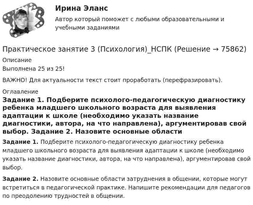     
            Описание
            Выполнена 25 из 25!ВАЖНО! Для актуальности текст стоит проработать (перефразировать). 
            Оглавление
             Задание 1. Подберите психолого-педагогическую диагностику ребенка младшего школьного возраста для выявления адаптации к школе (необходимо указать название диагностики, автора, на что направлена), аргументировав свой выбор. Задание 2. Назовите основные области затруднения в общении, которые могут встретиться в педагогической практике. Напишите рекомендации для педагогов по преодолению трудностей в общении.  
            
            
            Практическое занятие 3 по русскому языку и культуре речи (НСПК)Практическое занятие 3 (Психология)_НСПКПрактическое занятие 3.  Рынок консалтинговых услуг в РоссииПрактическое занятие 3 (тема 4). Оценка эффективности и рисков инвестиционных проектовПрактическое занятие 3 (тема 4). Оценка эффективности и рисков инвестиционных проектовПрактическое занятие 4Практическое занятие 4. Детская литература с практикумом по выразительному чтению (ПНК)Практическое занятие 3. Задания 1 - 3, 5, 8. ФИЗИЧЕСКАЯ КУЛЬТУРА (ДОУА, ББЛ, 3 ЧАСТЬ) НСПКПрактическое занятие 3. Задания 1, 3 - 6. Методика обучения продуктивным видам деятельности с практикумом (КП)Практическое занятие 3. Задания 1-3,6. Правовое обеспечение профессиональной деятельности (ПНК, КП)Практическое занятие 3 Информатика СОО 2023 (ДО, СпДО, ПНК, КП, ПДО, ДОУА, СР 2 часть) Практическое занятие 3 Культурная идентичностьПрактическое занятие 3. Методы прогнозирования//МЕНЕДЖМЕНТ//ОПЕНЕДУПрактическое занятие 3  НСПК