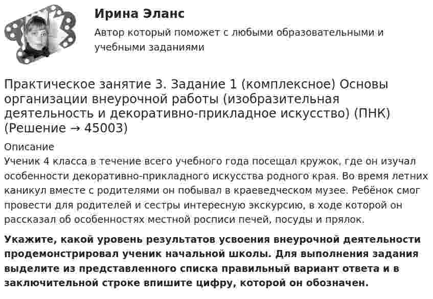     
            Описание
            Ученик 4 класса в течение всего учебного года посещал кружок, где он изучал особенности декоративно-прикладного искусства родного края. Во время летних каникул вместе с родителями он побывал в краеведческом музее. Ребёнок смог провести для родителей и сестры интересную экскурсию, в ходе которой он рассказал об особенностях местной росписи печей, посуды и прялок. Укажите, какой уровень результатов усвоения внеурочной деятельности продемонстрировал ученик начальной школы. Для выполнения задания выделите из представленного списка правильный вариант ответа и в заключительной строке впишите цифру, которой он обозначен.  
            
            
            Практическое занятие 3. Задание 1,2,3 (комплексное). Детская литература с практикумом по выразительному чтению (ПНК)Практическое занятие 3. Задание 1 (комплексное) Основы организации внеурочной работы (изобразительная деятельность и декоративно-прикладное искусство) (ПНК)Практическое занятие 3. Задание 1. Теоретические и методические основы деятельности классного руководителяПрактическое занятие 3. Задание 2 НСПКПрактическое занятие 3. Задание 4Практическое занятие 3. Задание 4 НСПКПрактическое занятие 3. Задание 6Практическое занятие 2. Экологические основы природопользованияПрактическое занятие 2. ЭКОЛОГИЧЕСКИЕ ОСНОВЫ ПРИРОДОПОЛЬЗОВАНИЯ (ДО, ПНК, ПДО, 2 ЧАСТЬ) Практическое занятие 2 экономикапрактическое занятие  3Практическое занятие 3Практическое занятие 3Практическое занятие 3