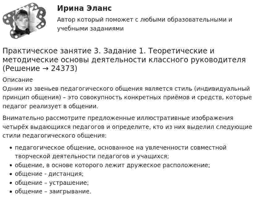      
          Описание
          Одним из звеньев педагогического общения является стиль (индивидуальный принцип общения) – это совокупность конкретных приёмов и средств, которые педагог реализует в общении.Внимательно рассмотрите предложенные иллюстративные изображения четырёх выдающихся педагогов и определите, кто из них выделил следующие стили педагогического общения:педагогическое общение, основанное на увлеченности совместной творческой деятельности педагогов и учащихся;общение, в основе которого лежит дружеское расположение;общение - дистанция;общение – устрашение;общение – заигрывание.  
            
            
            Практическое занятие 3. Задание 1 (комплексное) Основы организации внеурочной работы (изобразительная деятельность и декоративно-прикладное искусство) (ПНК)Практическое занятие 3. Задание 1. Теоретические и методические основы деятельности классного руководителяПрактическое занятие 3. Задание 2 НСПКПрактическое занятие 3. Задание 4Практическое занятие 3. Задание 4 НСПКПрактическое занятие 3. Задание 6Практическое занятие 3. Задание 9 НСПКПрактическое занятие 2. ЭКОЛОГИЧЕСКИЕ ОСНОВЫ ПРИРОДОПОЛЬЗОВАНИЯ (ДО, ПНК, ПДО, 2 ЧАСТЬ) Практическое занятие 2 экономикапрактическое занятие  3Практическое занятие 3Практическое занятие 3Практическое занятие 3Практическое занятие 3. Задание 10