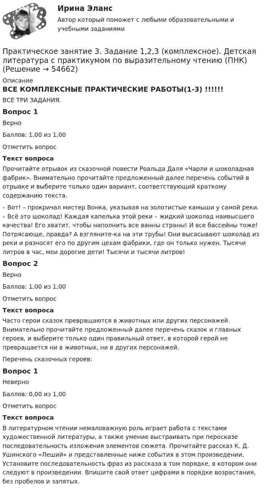      
            Описание
            ВСЕ КОМПЛЕКСНЫЕ ПРАКТИЧЕСКИЕ РАБОТЫ(1-3) !!!!!! ВСЕ ТРИ ЗАДАНИЯ.Вопрос 1ВерноБаллов: 1,00 из 1,00Отметить вопросТекст вопросаПрочитайте отрывок из сказочной повести Роальда Даля «Чарли и шоколадная фабрик». Внимательно прочитайте предложенный далее перечень событий в отрывке и выберите только один вариант, соответствующий краткому содержанию текста.– Вот! – прокричал мистер Вонка, указывая на золотистые камыши у самой реки. – Всё это шоколад! Каждая капелька этой реки – жидкий шоколад наивысшего качества! Его хватит, чтобы наполнить все ванны страны! И все бассейны тоже! Потрясающе, правда? А взгляните-ка на эти трубы! Они высасывают шоколад из реки и разносят его по другим цехам фабрики, где он только нужен. Тысячи литров в час, мои дорогие дети! Тысячи и тысячи литров!Вопрос 2ВерноБаллов: 1,00 из 1,00Отметить вопросТекст вопросаЧасто герои сказок превращаются в животных или других персонажей. Внимательно прочитайте предложенный далее перечень сказок и главных героев, и выберите только один правильный ответ, в которой герой не превращается ни в животных, ни в других персонажей.Перечень сказочных героев:Вопрос 1НеверноБаллов: 0,00 из 1,00Отметить вопросТекст вопросаВ литературном чтении немаловажную роль играет работа с текстами художественной литературы, а также умение выстраивать при пересказе последовательность изложения элементов сюжета. Прочитайте рассказ К. Д. Ушинского «Леший» и представленные ниже события в этом произведении. Установите последовательность фраз из рассказа в том порядке, в котором они следуют в произведении. Впишите свой ответ цифрами в порядке возрастания, без пробелов и запятых.   
            
            
            Практическое занятие 3. Задание 10Практическое занятие 3. Задание 1,2,3 (комплексное). Детская литература с практикумом по выразительному чтению (ПНК)Практическое занятие 3. Задание 1 (комплексное) Основы организации внеурочной работы (изобразительная деятельность и декоративно-прикладное искусство) (ПНК)Практическое занятие 3. Задание 1. Теоретические и методические основы деятельности классного руководителяПрактическое занятие 3. Задание 2 НСПКПрактическое занятие 3. Задание 4Практическое занятие 3. Задание 4 НСПКПрактическое занятие 2 Типология и классификация культурПрактическое занятие 2. Экологические основы природопользованияПрактическое занятие 2. ЭКОЛОГИЧЕСКИЕ ОСНОВЫ ПРИРОДОПОЛЬЗОВАНИЯ (ДО, ПНК, ПДО, 2 ЧАСТЬ) Практическое занятие 2 экономикапрактическое занятие  3Практическое занятие 3Практическое занятие 3