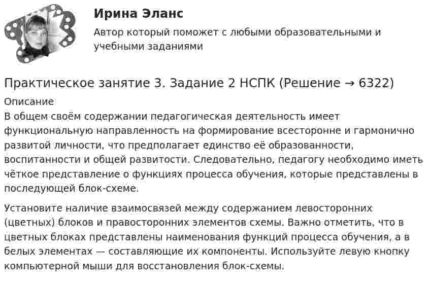      
          Описание
          В общем своём содержании педагогическая деятельность имеет функциональную направленность на формирование всесторонне и гармонично развитой личности, что предполагает единство её образованности, воспитанности и общей развитости. Следовательно, педагогу необходимо иметь чёткое представление о функциях процесса обучения, которые представлены в последующей блок-схеме. Установите наличие взаимосвязей между содержанием левосторонних (цветных) блоков и правосторонних элементов схемы. Важно отметить, что в цветных блоках представлены наименования функций процесса обучения, а в белых элементах — составляющие их компоненты. Используйте левую кнопку компьютерной мыши для восстановления блок-схемы.  
            
            
            Практическое занятие 3. Задание 1. Теоретические и методические основы деятельности классного руководителяПрактическое занятие 3. Задание 2 НСПКПрактическое занятие 3. Задание 4Практическое занятие 3. Задание 4 НСПКПрактическое занятие 3. Задание 6Практическое занятие 3. Задание 9 НСПКПрактическое занятие 3. Задание 9 (филворд)Практическое занятие 2 экономикапрактическое занятие  3Практическое занятие 3Практическое занятие 3Практическое занятие 3Практическое занятие 3. Задание 10Практическое занятие 3. Задание 1,2,3 (комплексное). Детская литература с практикумом по выразительному чтению (ПНК)