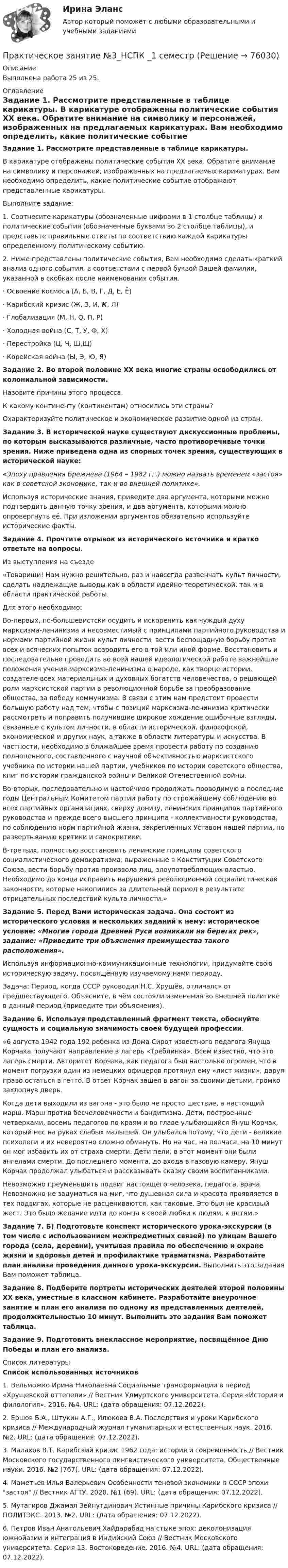     
            Описание
            Выполнена работа 25 из 25. 
            Оглавление
             Задание 1. Рассмотрите представленные в таблице карикатуры.	В карикатуре отображены политические события XX века. Обратите внимание на символику и персонажей, изображенных на предлагаемых карикатурах. Вам необходимо определить, какие политические событие отображают представленные карикатуры.	Выполните задание:1.    Соотнесите карикатуры (обозначенные цифрами в 1 столбце таблицы) и политические события (обозначенные буквами во 2 столбце таблицы), и представьте правильные ответы по соответствию каждой карикатуры определенному политическому событию.	2. Ниже представлены политические события, Вам необходимо сделать краткий анализ одного события, в соответствии с первой буквой Вашей фамилии, указанной в скобках после наименования события.	·                Освоение космоса (А, Б, В, Г, Д, Е, Ё)	·                Карибский кризис (Ж, З, И, К, Л)	·                Глобализация (М, Н, О, П, Р)	·                Холодная война (С, Т, У, Ф, Х)	·                Перестройка (Ц, Ч, Ш,Щ)	·                Корейская война (Ы, Э, Ю, Я) Задание 2. Во второй половине XX века многие страны освободились от колониальной зависимости.	Назовите причины этого процесса.	К какому континенту (континентам) относились эти страны?	Охарактеризуйте политическое и экономическое развитие одной из стран. Задание 3. В исторической науке существуют дискуссионные проблемы, по которым высказываются различные, часто противоречивые точки зрения. Ниже приведена одна из спорных точек зрения, существующих в исторической науке: «Эпоху правления Брежнева (1964 – 1982 гг.) можно назвать временем «застоя» как в советской экономике, так и во внешней политике».	Используя исторические знания, приведите два аргумента, которыми можно подтвердить данную точку зрения, и два аргумента, которыми можно опровергнуть её. При изложении аргументов обязательно используйте исторические факты. Задание 4. Прочтите отрывок из исторического источника и кратко ответьте на вопросы.	Из выступления на съезде	«Товарищи! Нам нужно решительно, раз и навсегда развенчать культ личности, сделать надлежащие выводы как в области идейно-теоретической, так и в области практической работы.	Для этого необходимо:	Во-первых, по-большевистски осудить и искоренить как чуждый духу марксизма-ленинизма и несовместимый с принципами партийного руководства и нормами партийной жизни культ личности, вести беспощадную борьбу против всех и всяческих попыток возродить его в той или иной форме. Восстановить и последовательно проводить во всей нашей идеологической работе важнейшие положения учения марксизма-ленинизма о народе, как творце истории, создателе всех материальных и духовных богатств человечества, о решающей роли марксистской партии в революционной борьбе за преобразование общества, за победу коммунизма. В связи с этим нам предстоит провести большую работу над тем, чтобы с позиций марксизма-ленинизма критически рассмотреть и поправить получившие широкое хождение ошибочные взгляды, связанные с культом личности, в области исторической, философской, экономической и других наук, а также в области литературы и искусства. В частности, необходимо в ближайшее время провести работу по созданию полноценного, составленного с научной объективностью марксистского учебника по истории нашей партии, учебников по истории советского общества, книг по истории гражданской войны и Великой Отечественной войны.	Во-вторых, последовательно  и настойчиво продолжать проводимую  в последние годы Центральным Комитетом партии работу по строжайшему соблюдению во всех  партийных  организациях, сверху донизу, ленинских принципов партийного руководства и прежде всего высшего принципа - коллективности руководства, по соблюдению норм партийной жизни, закрепленных Уставом нашей партии, по развертыванию критики и самокритики.	В-третьих, полностью восстановить ленинские принципы советского социалистического демократизма, выраженные в Конституции Советского Союза, вести борьбу против произвола лиц, злоупотребляющих властью. Необходимо до конца исправить нарушения революционной социалистической законности, которые накопились за длительный период в результате отрицательных последствий культа личности.» Задание 5. Перед Вами историческая задача. Она состоит из исторического условия и нескольких заданий к нему: историческое условие: «Многие города Древней Руси возникали на берегах рек», задание: «Приведите три объяснения преимущества такого расположения».	Используя информационно-коммуникационные технологии, придумайте свою историческую задачу, посвящённую изучаемому нами периоду.	Задача: Период, когда СССР руководил Н.С. Хрущёв, отличался от предшествующего. Объясните, в чём состояли изменения во внешней политике в данный период (приведите три объяснения). Задание 6. Используя представленный фрагмент текста, обоснуйте сущность и социальную значимость своей будущей профессии.	«6 августа 1942 года 192 ребенка из Дома Сирот известного педагога Януша Корчака получают направление в лагерь «Треблинка». Всем известно, что это лагерь смерти. Авторитет Корчака, как педагога был настолько огромен, что в момент погрузки один из немецких офицеров протянул ему «лист жизни», даруя право остаться в гетто. В ответ Корчак зашел в вагон за своими детьми, громко захлопнув дверь.	Когда дети выходили из вагона - это было не просто шествие, а настоящий марш. Марш против бесчеловечности и бандитизма. Дети, построенные четверками, восемь педагогов по краям и во главе улыбающийся Януш Корчак, который нес на руках слабых малышей. Он улыбался потому, что дети - великие психологи и их невероятно сложно обмануть. Но на час, на полчаса, на 10 минут он мог избавить их от страха смерти. Дети пели, в этот момент они были ангелами смерти. До последнего момента, до входа в газовую камеру, Януш Корчак продолжал улыбаться и рассказывать сказку своим воспитанниками.	Невозможно преуменьшить подвиг настоящего человека, педагога, врача. Невозможно не задуматься на миг, что душевная сила и красота проявляется в тех подвигах, которые не расцениваются, как таковые. Это был не красивый жест. Это было желание идти до конца в своей любви к людям, к детям.» Задание 7. Б) Подготовьте конспект исторического урока-экскурсии (в том числе с использованием межпредметных связей) по улицам Вашего города (села, деревни), учитывая правила по обеспечению и охране жизни и здоровья детей и профилактике травматизма. Разработайте план анализа проведения данного урока-экскурсии. Выполнить это задания Вам поможет таблица. Задание 8. Подберите портреты исторических деятелей второй половины ХХ века, уместные в классном кабинете. Разработайте внеурочное занятие и план его анализа по одному из представленных деятелей, продолжительностью 10 минут. Выполнить это задания Вам поможет таблица. Задание 9. Подготовить внеклассное мероприятие, посвящённое Дню Победы и план его анализа. 
            Список литературы
             Список использованных источников	1.              Вельможко Ирина Николаевна Социальные трансформации в период «Хрущевской оттепели» // Вестник Удмуртского университета. Серия «История и филология». 2016. №4. URL:  (дата обращения: 07.12.2022).	2.              Ершов Б.А., Штукин А.Г., Илюкова В.А. Последствия и уроки Карибского кризиса // Международный журнал гуманитарных и естественных наук. 2016. №2. URL:  (дата обращения: 07.12.2022).	3.              Малахов В.Т. Карибский кризис 1962 года: история и современность // Вестник Московского государственного лингвистического университета. Общественные науки. 2016. №2 (767). URL:  (дата обращения: 07.12.2022).	4.              Маметьев Илья Валерьевич Особенности теневой экономики в СССР эпохи застоя // Вестник АГТУ. 2020. №1 (69). URL:  (дата обращения: 07.12.2022).	5.              Мутагиров Джамал Зейнутдинович Истинные причины Карибского кризиса // ПОЛИТЭКС. 2013. №2. URL:  (дата обращения: 07.12.2022).	6.              Петров Иван Анатольевич Хайдарабад на стыке эпох: деколонизация южнойазии и интеграция в Индийский Союз // Вестник Московского университета. Серия 13. Востоковедение. 2016. №4. URL:  (дата обращения: 07.12.2022). 
            
            
            Практическое занятие №3. Медико-биологические и социальные основы здоровья.Практическое занятие №3_НСПК _1 семестрПрактическое занятие № 3 по дисциплине «Государственная служба в правоохранительных органах»Практическое занятие № 4 (2 часа). Ничтожные и оспоримые сделки: понятие, видыПрактическое занятие № 4. ПедагогикаПрактическое занятие №4 Теоретические и методические основы физического воспитания и развития детей раннего и дошкольного возрастаПрактическое занятие №4. Теоретические и методические основы физического воспитания и развития детей раннего и дошкольного возраста (ДО)Практическое занятие №2. Задания с 4 по 7 (оценка 5 из 5)Практическое занятие № 2. Негаторный иск. Иск о признании права собственности и Практическое занятие № 3. Иск об исключении имущества из описи (освобождении от ареста). Особенности защиты прав давностного владельцаПРАКТИЧЕСКОЕ ЗАНЯТИЕ № 2 по дисциплине «Государственная служба в правоохранительных органах»Практическое занятие № 2. Права типа узуфрукта и иные ограниченные вещные права Практическое занятие № 1. Понятие и система гражданско-правовых способов защиты вещных прав. Виндикационный искПрактическое занятие № 2 Практическое занятие № 3 Практическое занятие № 4Практическое занятие № 2. Субъекты обязательствПрактическое занятие №2. «Юридическая ответственность педагогических работников»: