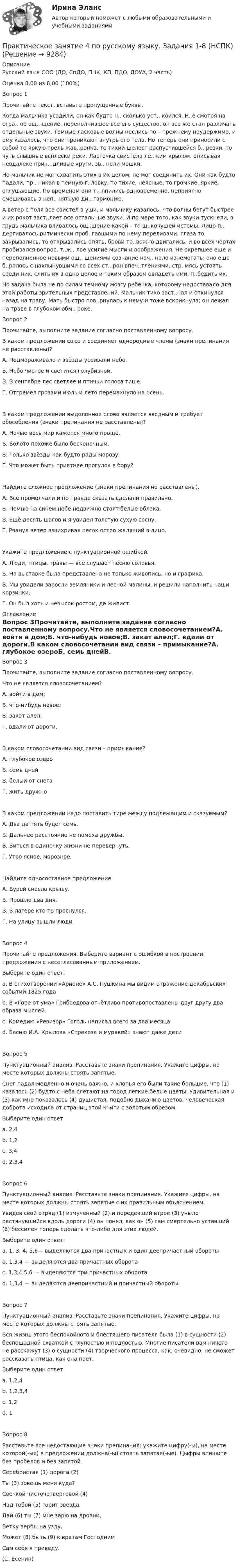     
          Описание
          Русский язык СОО (ДО, СпДО, ПНК, КП, ПДО, ДОУА, 2 часть)Оценка	8,00 из 8,00 (100%)Вопрос 1Прочитайте текст, вставьте пропущенные буквы.Когда мальчика усадили, он как будто н.. сколько усп.. коился. Н..е смотря на стра.. ое ощ.. щение, переполнившее все его существо, он все же стал различать отдельные звуки. Темные ласковые волны неслись по – прежнему неудержимо, и ему казалось, что они проникают внутрь его тела. Но теперь они приносили с собой то яркую трель жав..ронка, то тихий шелест распустившейся б.. резки, то чуть слышные всплески реки. Ласточка свистела ле.. ким крылом, описывая невдалеке прич.. дливые круги, зв.. нели мошки.Но мальчик не мог схватить этих в их целом, не мог соединить их. Они как будто падали, пр.. никая в темную г..ловку, то тихие, неясные, то громкие, яркие, оглушающие. По временам они т.. лпились одновременно, неприятно смешиваясь в неп.. нятную ди.. гармонию.А ветер с поля все свистел в уши, и мальчику казалось, что волны бегут быстрее и их рокот заст..лает все остальные звуки. И по мере того, как звуки тускнели, в грудь мальчика вливалось ощ..щение какой – то щ..кочущей истомы. Лицо п.. дергивалось ритмически проб..гавшими по нему переливами; глаза то закрывались, то открывались опять, брови тр..вожно двигались, и во всех чертах пробивался вопрос, т..ж.. лое усилие мысли и воображения. Не окрепшее еще и переполненное новыми ощ.. щениями сознание нач.. нало изнемогать: оно еще б..ролось с нахлынувшими со всех ст.. рон впеч..тлениями, стр..мясь устоять среди них, слить их в одно целое и таким образом овладеть ими, п..бедить их.Но задача была не по силам темному мозгу ребенка, которому недоставало для этой работы зрительных представлений. Мальчик тихо заст..нал и откинулся назад на траву. Мать быстро пов..рнулась к нему и тоже вскрикнула; он лежал на траве в глубоком обм.. роке.Вопрос 2Прочитайте, выполните задание согласно поставленному вопросу.В каком предложении союз и соединяет однородные члены (знаки препинания не расставлены)?А.       Подмораживало и звёзды усеивали небо.Б.       Небо чистое и светится голубизной.В.       В сентябре лес светлее и птичьи голоса тише.Г.       Отгремел грозами июль и лето перемахнуло на осень.В каком предложении выделенное слово является вводным и требует обособления (знаки препинания не расставлены)?А.       Ночью весь мир кажется много проще.Б.       Болото похоже было бесконечным.В.       Только звёзды как будто рады морозу.Г.       Что может быть приятнее прогулок в бору?Найдите сложное предложение (знаки препинания не расставлены).А.       Все промолчали и по правде сказать сделали правильно.Б.       Помню на синем небе недвижно стоят белые облака.В.       Ещё десять шагов и я увидел толстую сухую сосну.Г.       Рванул ветер взвихривая песок остро жалящий в лицо.Укажите предложение с пунктуационной ошибкой.А.  Люди, птицы, травы — всё слушает песню соловья.Б.   На выставке была представлена не только живопись, но и графика.В.  Мы увидели заросли земляники и лесной малины, и решили наполнить наши корзинки.Г.   Он был хоть и невысок ростом, да жилист. 
          Оглавление
          Вопрос 3Прочитайте, выполните задание согласно поставленному вопросу.Что не является словосочетанием?А.        войти в дом;Б.        что-нибудь новое;В.        закат алел;Г.        вдали от дороги.В каком словосочетании вид связи – примыкание?А.       глубокое озероБ.       семь днейВ.       белый от снегаГ.       жить дружноВ каком предложении надо поставить тире между подлежащим и сказуемым?А.       Два да пять будет семь.Б.       Дальнее расстояние не помеха дружбы.В.       Биться в одиночку жизни не перевернуть.Г.       Утро ясное, морозное.Найдите односоставное предложение.А.  Бурей снесло крышу.Б.   Прошло два дня.В.  В лагере кто-то проснулся.Г.   На улицу вышли люди.Вопрос 4Прочитайте предложения. Выберите вариант с ошибкой в построении предложения с несогласованным приложением.Выберите один ответ:a. В стихотворении «Арионе» А.С. Пушкина мы видим отражение декабрьских событий 1825 года b. В «Горе от ума» Грибоедова отчётливо противопоставлены друг другу два образа мыслей.c. Комедию «Ревизор» Гоголь написал всего за два месяцаd. Басню И.А. Крылова «Стрекоза и муравей» знают даже детиВопрос 5Пунктуационный анализ. Расставьте знаки препинания. Укажите цифры, на месте которых должны стоять запятые.Снег падал медленно и очень важно, и хлопья его были такие большие, что (1) казалось (2) будто с неба слетают на город легкие белые цветы. Удивительная и (3) как мне показалось (4) душистая, подобно дыханию цветов, человеческая доброта исходила от страниц этой книги с золотым обрезом.Выберите один ответ:a. 2,4b. 1,2         c. 3,4          d. 2,3,4       Вопрос 6Пунктуационный анализ. Расставьте знаки препинания. Укажите цифры, на месте которых должны стоять запятые с их правильным объяснением.Увидев свой отряд (1) измученный (2) и поредевший втрое (3) уныло растянувшийся вдоль дороги (4) он понял, как он (5) сам смертельно уставший (6) бессилен теперь сделать что-либо для этих людей.Выберите один ответ:a. 1, 3, 4, 5,6— выделяются два причастных и один деепричастный оборотыb. 1,3,4 — выделяются два причастных оборотаc. 1,3,4,5,6 — выделяются три причастных оборота d. 1,3,4 — выделяются деепричастный и причастный оборотыВопрос 7Пунктуационный анализ. Расставьте знаки препинания. Укажите цифры, на месте которых должны стоять запятые.Вся жизнь этого беспокойного и блестящего писателя была (1) в сущности (2) беспощадной схваткой с глупостью и подлостью. Многие писатели вам ничего не расскажут (3) о сущности (4) творческого процесса, как, очевидно, не сможет рассказать птица, как она поет.Выберите один ответ:a. 1,2,4 b. 1,2,3,4c. 1,2          d. 1 Вопрос 8Расставьте все недостающие знаки препинания: укажите цифру(-ы), на месте которой(-ых) в предложении должна(-ы) стоять запятая(-ые). Цыфры впишите без пробелов и без запятой. Серебристая (1) дорога (2)Ты (3) зовёшь меня куда?Свечкой чисточетверговой (4)Над тобой (5) горит звезда.Дай (6) ты (7) мне зарю на дровни,Ветку вербы на узду.Может (8) быть (9) к вратам ГосподнимСам себя я приведу.(С. Есенин) 
            
            
            Практическое занятие 4. Задания 1-6 НСПКПрактическое занятие 4 по русскому языку. Задания 1-8 (НСПК)Практическое занятие 4_Правовое обеспечение профессиональной деятельности_2 семестр_НСПКПрактическое занятие 4. Русский язык НСПКПрактическое занятие 4. Русский язык НСПКПрактическое занятие 4.  Составление конспекта статьи управленческой тематикиПрактическое занятие 4 (Тема 5). Структура капитала и дивидендная политикаПрактическое занятие 4. Задание 1 (комплексное)Практическое занятие 4. Задание 3. Теоретические и методические основы организации игровой деятельности детей раннего и дошкольного возрастаПрактическое занятие 4. Задание 3. Теоретические и методические основы организации игровой деятельности детей раннего и дошкольного возраста (ДО, 2 часть)Практическое занятие 4. Задание 7 НСПК Практическое занятие 4. Задания 1,2,4,5. Правовое обеспечение.Практическое занятие 4. Задания 1, 3-5. Методика обучения продуктивным видам деятельности с практикумом (КП)Практическое занятие 4. Задания 1 - 4