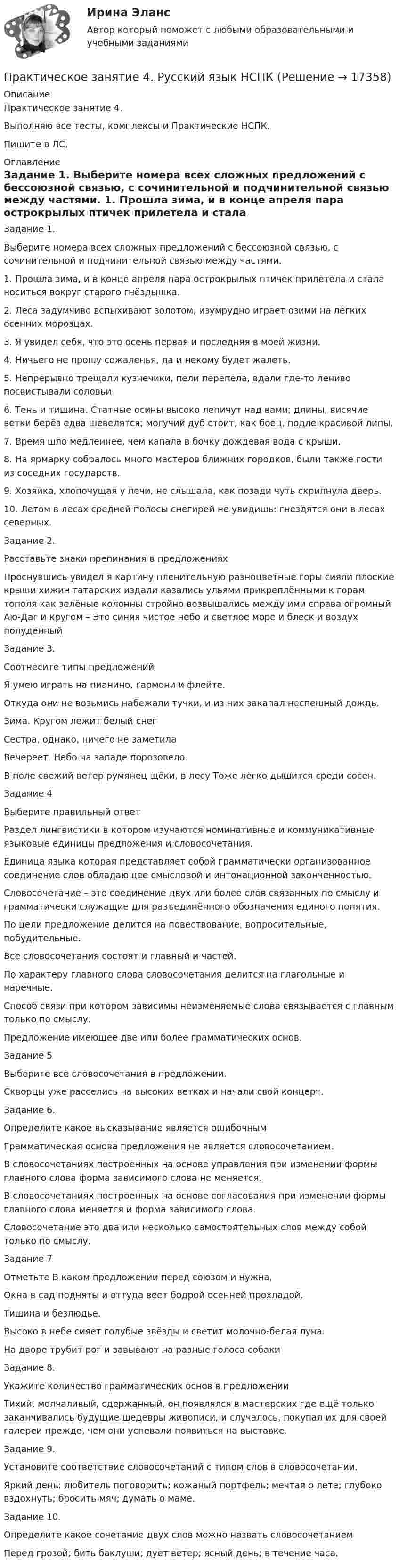     
          Описание
          Практическое занятие 4. Выполняю все тесты, комплексы и Практические НСПК.Пишите в ЛС. 
          Оглавление
          Задание 1.
Выберите номера всех сложных предложений с бессоюзной связью, с сочинительной и подчинительной связью между частями.
1.	Прошла зима, и в конце апреля пара острокрылых птичек прилетела и стала носиться вокруг старого гнёздышка.
2.	Леса задумчиво вспыхивают золотом, изумрудно играет озими на лёгких осенних морозцах.
3.	Я увидел себя, что это осень первая и последняя в моей жизни.
4.	Ничьего не прошу сожаленья, да и некому будет жалеть.
5.	Непрерывно трещали кузнечики, пели перепела, вдали где-то лениво посвистывали соловьи.
6.	Тень и тишина. Статные осины высоко лепичут над вами; длины, висячие ветки берёз едва шевелятся; могучий дуб стоит, как боец, подле красивой липы.
7.	Время шло медленнее, чем капала в бочку дождевая вода с крыши.
8.	На ярмарку собралось много мастеров ближних городков, были также гости из соседних государств.
9.	Хозяйка, хлопочущая у печи, не слышала, как позади чуть скрипнула дверь.
10.	Летом в лесах средней полосы снегирей не увидишь: гнездятся они в лесах северных.
Задание 2.
Расставьте знаки препинания в предложениях
Проснувшись увидел я картину пленительную разноцветные  горы сияли плоские крыши хижин татарских издали казались ульями прикреплёнными к горам тополя как зелёные колонны стройно возвышались между ими справа огромный Аю-Даг и кругом – Это синяя чистое небо и светлое море и блеск и воздух полуденный
Задание 3.
Соотнесите типы предложений
Я умею играть на пианино, гармони и флейте.
Откуда они не возьмись набежали тучки, и из них закапал неспешный дождь.
Зима. Кругом лежит белый снег
Сестра, однако, ничего не заметила
Вечереет. Небо на западе порозовело.
В поле свежий ветер румянец щёки, в лесу Тоже легко дышится среди сосен.
Задание 4 
Выберите правильный ответ
Раздел лингвистики в котором изучаются номинативные и коммуникативные языковые единицы предложения и словосочетания.
Единица языка которая представляет собой грамматически организованное соединение слов обладающее смысловой и интонационной законченностью.
Словосочетание – это соединение двух или более слов связанных по смыслу и грамматически служащие для разъединённого обозначения единого понятия.
По цели предложение делится на повествование, вопросительные, побудительные.
Все словосочетания состоят и главный и частей.
По характеру главного слова словосочетания делится на глагольные и наречные.
Способ связи при котором зависимы неизменяемые слова связывается с главным только по смыслу.
Предложение имеющее две или более грамматических основ.
Задание 5 
Выберите все словосочетания в предложении.
Скворцы уже расселись на высоких ветках и начали свой концерт.
Задание 6.
Определите какое высказывание является ошибочным
Грамматическая основа предложения не является словосочетанием.
В словосочетаниях построенных на основе управления при изменении формы главного слова форма зависимого слова не меняется.
В словосочетаниях построенных на основе согласования при изменении формы главного слова меняется и форма зависимого слова.
Словосочетание это два или несколько самостоятельных слов между собой только по смыслу.
Задание 7
Отметьте В каком предложении перед союзом и нужна,
Окна в сад подняты и оттуда веет бодрой осенней прохладой.
Тишина и безлюдье.
Высоко в небе сияет голубые звёзды и светит молочно-белая луна.
На дворе трубит рог и завывают на разные голоса собаки
Задание 8.
Укажите количество грамматических основ в предложении
Тихий, молчаливый, сдержанный, он появлялся в мастерских где ещё только заканчивались будущие шедевры живописи, и случалось, покупал их для своей галереи прежде, чем они успевали появиться на выставке.
Задание 9.
Установите соответствие словосочетаний с типом слов в словосочетании.
Яркий день; любитель поговорить; кожаный портфель; мечтая о лете; глубоко вздохнуть; бросить мяч; думать о маме.
Задание 10.
Определите какое сочетание двух слов можно назвать словосочетанием
Перед грозой; бить баклуши; дует ветер; ясный день; в течение часа.


 
            
            
            Практическое занятие 4_Правовое обеспечение профессиональной деятельности_2 семестр_НСПКПрактическое занятие 4. Русский язык НСПКПрактическое занятие 4. Русский язык НСПКПрактическое занятие 4.  Составление конспекта статьи управленческой тематикиПрактическое занятие 4 (Тема 5). Структура капитала и дивидендная политикаПрактическое занятие 4 Тема: Методологические основы педагогики, взаимосвязь педагогики с другими науками, сущность педагогической деятельности, теоретические основы обучения.  Теория и методика воспитания.Практическое занятие 4 Языковая личность в межкультурной коммуникацииПрактическое занятие 4. Задание 3. Теоретические и методические основы организации игровой деятельности детей раннего и дошкольного возраста (ДО, 2 часть)Практическое занятие 4. Задание 7 НСПК Практическое занятие 4. Задания 1,2,4,5. Правовое обеспечение.Практическое занятие 4. Задания 1, 3-5. Методика обучения продуктивным видам деятельности с практикумом (КП)Практическое занятие 4. Задания 1 - 4Практическое занятие 4. Задания 1-5, 7-9Практическое занятие 4. Задания 1-6 НСПК