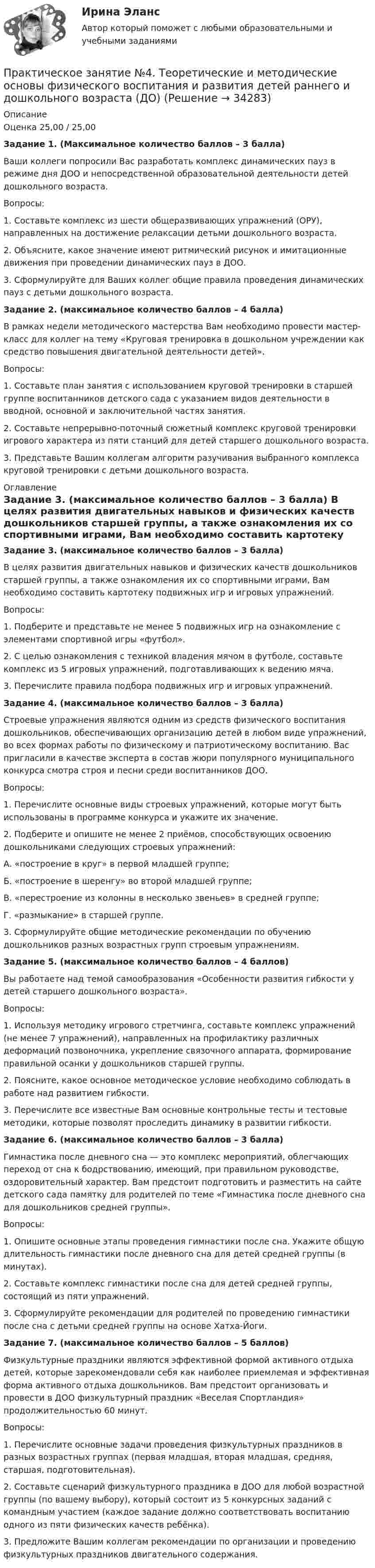      
          Описание
          Оценка 25,00 / 25,00Задание 1. (Максимальное количество баллов – 3 балла)Ваши коллеги попросили Вас разработать комплекс динамических пауз в режиме дня ДОО и непосредственной образовательной деятельности детей дошкольного возраста.Вопросы:1.     Составьте комплекс из шести общеразвивающих упражнений (ОРУ), направленных на достижение релаксации детьми дошкольного возраста.2.     Объясните, какое значение имеют ритмический рисунок и имитационные движения при проведении динамических пауз в ДОО.3.     Сформулируйте для Ваших коллег общие правила проведения динамических пауз с детьми дошкольного возраста. Задание 2. (максимальное количество баллов – 4 балла)В рамках недели методического мастерства Вам необходимо провести мастер-класс для коллег на тему «Круговая тренировка в дошкольном учреждении как средство повышения двигательной деятельности детей».Вопросы:1.     Составьте план занятия с использованием круговой тренировки в старшей группе воспитанников детского сада с указанием видов деятельности в вводной, основной и заключительной частях занятия.2.     Составьте непрерывно-поточный сюжетный комплекс круговой тренировки игрового характера из пяти станций для детей старшего дошкольного возраста.3.     Представьте Вашим коллегам алгоритм разучивания выбранного комплекса круговой тренировки с детьми дошкольного возраста. 
          Оглавление
          Задание 3. (максимальное количество баллов – 3 балла) В целях развития двигательных навыков и физических качеств дошкольников старшей группы, а также ознакомления их со спортивными играми, Вам необходимо составить картотеку подвижных игр и игровых упражнений.Вопросы:1.     Подберите и представьте не менее 5 подвижных игр на ознакомление с элементами спортивной игры «футбол».2.     С целью ознакомления с техникой владения мячом в футболе, составьте комплекс из 5 игровых упражнений, подготавливающих к ведению мяча.3.     Перечислите правила подбора подвижных игр и игровых упражнений.   Задание 4. (максимальное количество баллов – 3 балла) Строевые упражнения являются одним из средств физического воспитания дошкольников, обеспечивающих организацию детей в любом виде упражнений, во всех формах работы по физическому и патриотическому воспитанию. Вас пригласили в качестве эксперта в состав жюри популярного муниципального конкурса смотра строя и песни среди воспитанников ДОО.Вопросы:1.     Перечислите основные виды строевых упражнений, которые могут быть использованы в программе конкурса и укажите их значение.2.     Подберите и опишите не менее 2 приёмов, способствующих освоению дошкольниками следующих строевых упражнений:А.    «построение в круг» в первой младшей группе;Б.     «построение в шеренгу» во второй младшей группе;В.    «перестроение из колонны в несколько звеньев» в средней группе;Г.     «размыкание» в старшей группе.3.     Сформулируйте общие методические рекомендации по обучению дошкольников разных возрастных групп строевым упражнениям. Задание 5. (максимальное количество баллов – 4 баллов) Вы работаете над темой самообразования «Особенности развития гибкости у детей старшего дошкольного возраста».Вопросы:1.     Используя методику игрового стретчинга, составьте комплекс упражнений (не менее 7 упражнений), направленных на профилактику различных деформаций позвоночника, укрепление связочного аппарата, формирование правильной осанки у дошкольников старшей группы.2.     Поясните, какое основное методическое условие необходимо соблюдать в работе над развитием гибкости.3.     Перечислите все известные Вам основные контрольные тесты и тестовые методики, которые позволят проследить динамику в развитии гибкости. Задание 6. (максимальное количество баллов – 3 балла) Гимнастика после дневного сна — это комплекс мероприятий, облегчающих переход от сна к бодрствованию, имеющий, при правильном руководстве, оздоровительный характер. Вам предстоит подготовить и разместить на сайте детского сада памятку для родителей по теме «Гимнастика после дневного сна для дошкольников средней группы».Вопросы:1.     Опишите основные этапы проведения гимнастики после сна. Укажите общую длительность гимнастики после дневного сна для детей средней группы (в минутах).2.     Составьте комплекс гимнастики после сна для детей средней группы, состоящий из пяти упражнений.3.     Сформулируйте рекомендации для родителей по проведению гимнастики после сна с детьми средней группы на основе Хатха-Йоги. Задание 7. (максимальное количество баллов – 5 баллов) Физкультурные праздники являются эффективной формой активного отдыха детей, которые зарекомендовали себя как наиболее приемлемая и эффективная форма активного отдыха дошкольников. Вам предстоит организовать и провести в ДОО физкультурный праздник «Веселая Спортландия» продолжительностью 60 минут.Вопросы:1.     Перечислите основные задачи проведения физкультурных праздников в разных возрастных группах (первая младшая, вторая младшая, средняя, старшая, подготовительная).2.     Составьте сценарий физкультурного праздника в ДОО для любой возрастной группы (по вашему выбору), который состоит из 5 конкурсных заданий с командным участием (каждое задание должно соответствовать воспитанию одного из пяти физических качеств ребёнка).3.    Предложите Вашим коллегам рекомендации по организации и проведению физкультурных праздников двигательного содержания.  
            
            
            Практическое занятие №4 Теоретические и методические основы физического воспитания и развития детей раннего и дошкольного возрастаПрактическое занятие №4. Теоретические и методические основы физического воспитания и развития детей раннего и дошкольного возраста (ДО)Практическое занятие № 5 (2 часа). Нематериальные блага как объекты гражданских правПрактическое занятие №5. Задания 3,5Практическое занятие №5. Тема: «Производство в суде кассационной инстанции по гражданским делам»  Задача №1  Сомов обратился в суд с иском к Крошкину об изменении порядка пользования земельным участком. Решением районного суда, оставленным без Практическое занятие. Компьютерные вирусы и антивирусные программы.Практическое занятие «Позиционирование продуктов с помощью матриц стратегического анализа»  TISSEX COMPANYПрактическое занятие № 2. Субъекты обязательствПрактическое занятие №2. «Юридическая ответственность педагогических работников»:Практическое занятие № 3 (2 часа). Условия действительности сделок. Недействительные сделки: понятие и видыПрактическое занятие №3. Медико-биологические и социальные основы здоровья.Практическое занятие №3_НСПК _1 семестрПрактическое занятие № 3 по дисциплине «Государственная служба в правоохранительных органах»Практическое занятие № 4 (2 часа). Ничтожные и оспоримые сделки: понятие, виды