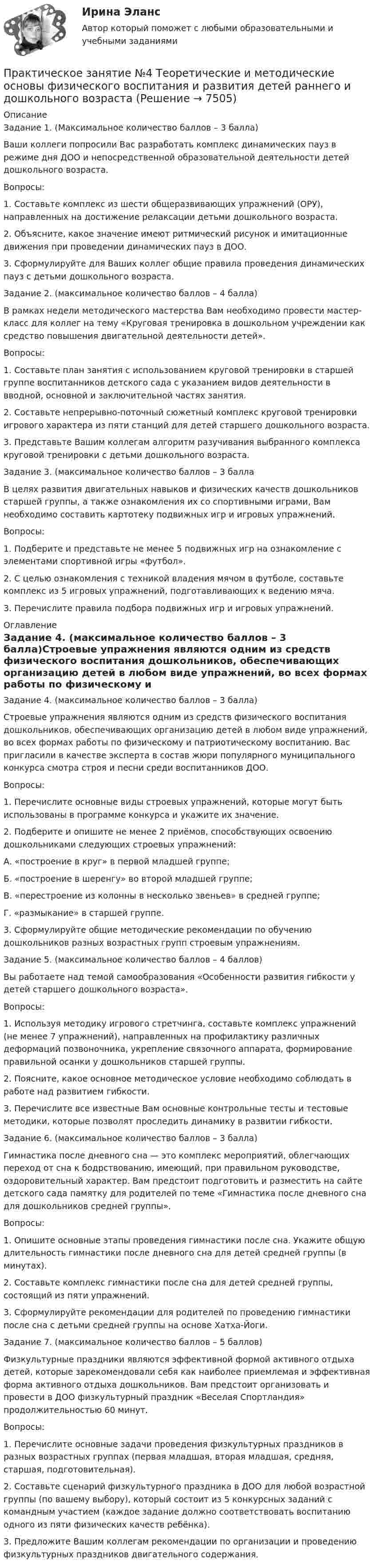     
          Описание
          Задание 1. (Максимальное количество баллов – 3 балла)Ваши коллеги попросили Вас разработать комплекс динамических пауз в режиме дня ДОО и непосредственной образовательной деятельности детей дошкольного возраста.Вопросы:1.     Составьте комплекс из шести общеразвивающих упражнений (ОРУ), направленных на достижение релаксации детьми дошкольного возраста.2.     Объясните, какое значение имеют ритмический рисунок и имитационные движения при проведении динамических пауз в ДОО.3.     Сформулируйте для Ваших коллег общие правила проведения динамических пауз с детьми дошкольного возраста.Задание 2. (максимальное количество баллов – 4 балла)В рамках недели методического мастерства Вам необходимо провести мастер-класс для коллег на тему «Круговая тренировка в дошкольном учреждении как средство повышения двигательной деятельности детей».Вопросы:1.     Составьте план занятия с использованием круговой тренировки в старшей группе воспитанников детского сада с указанием видов деятельности в вводной, основной и заключительной частях занятия.2.     Составьте непрерывно-поточный сюжетный комплекс круговой тренировки игрового характера из пяти станций для детей старшего дошкольного возраста.3.     Представьте Вашим коллегам алгоритм разучивания выбранного комплекса круговой тренировки с детьми дошкольного возраста.Задание 3. (максимальное количество баллов – 3 баллаВ целях развития двигательных навыков и физических качеств дошкольников старшей группы, а также ознакомления их со спортивными играми, Вам необходимо составить картотеку подвижных игр и игровых упражнений.Вопросы:1.     Подберите и представьте не менее 5 подвижных игр на ознакомление с элементами спортивной игры «футбол».2.     С целью ознакомления с техникой владения мячом в футболе, составьте комплекс из 5 игровых упражнений, подготавливающих к ведению мяча.3.     Перечислите правила подбора подвижных игр и игровых упражнений. 
          Оглавление
          Задание 4. (максимальное количество баллов – 3 балла)Строевые упражнения являются одним из средств физического воспитания дошкольников, обеспечивающих организацию детей в любом виде упражнений, во всех формах работы по физическому и патриотическому воспитанию. Вас пригласили в качестве эксперта в состав жюри популярного муниципального конкурса смотра строя и песни среди воспитанников ДОО.Вопросы:1.     Перечислите основные виды строевых упражнений, которые могут быть использованы в программе конкурса и укажите их значение.2.     Подберите и опишите не менее 2 приёмов, способствующих освоению дошкольниками следующих строевых упражнений:А.    «построение в круг» в первой младшей группе;Б.     «построение в шеренгу» во второй младшей группе;В.    «перестроение из колонны в несколько звеньев» в средней группе;Г.     «размыкание» в старшей группе.3.     Сформулируйте общие методические рекомендации по обучению дошкольников разных возрастных групп строевым упражнениям.Задание 5. (максимальное количество баллов – 4 баллов)Вы работаете над темой самообразования «Особенности развития гибкости у детей старшего дошкольного возраста».Вопросы:1.     Используя методику игрового стретчинга, составьте комплекс упражнений (не менее 7 упражнений), направленных на профилактику различных деформаций позвоночника, укрепление связочного аппарата, формирование правильной осанки у дошкольников старшей группы.2.     Поясните, какое основное методическое условие необходимо соблюдать в работе над развитием гибкости.3.     Перечислите все известные Вам основные контрольные тесты и тестовые методики, которые позволят проследить динамику в развитии гибкости.Задание 6. (максимальное количество баллов – 3 балла)Гимнастика после дневного сна — это комплекс мероприятий, облегчающих переход от сна к бодрствованию, имеющий, при правильном руководстве, оздоровительный характер. Вам предстоит подготовить и разместить на сайте детского сада памятку для родителей по теме «Гимнастика после дневного сна для дошкольников средней группы».Вопросы:1.     Опишите основные этапы проведения гимнастики после сна. Укажите общую длительность гимнастики после дневного сна для детей средней группы (в минутах).2.     Составьте комплекс гимнастики после сна для детей средней группы, состоящий из пяти упражнений.3.     Сформулируйте рекомендации для родителей по проведению гимнастики после сна с детьми средней группы на основе Хатха-Йоги.Задание 7. (максимальное количество баллов – 5 баллов)Физкультурные праздники являются эффективной формой активного отдыха детей, которые зарекомендовали себя как наиболее приемлемая и эффективная форма активного отдыха дошкольников. Вам предстоит организовать и провести в ДОО физкультурный праздник «Веселая Спортландия» продолжительностью 60 минут.Вопросы:1.     Перечислите основные задачи проведения физкультурных праздников в разных возрастных группах (первая младшая, вторая младшая, средняя, старшая, подготовительная).2.     Составьте сценарий физкультурного праздника в ДОО для любой возрастной группы (по вашему выбору), который состоит из 5 конкурсных заданий с командным участием (каждое задание должно соответствовать воспитанию одного из пяти физических качеств ребёнка).3.    Предложите Вашим коллегам рекомендации по организации и проведению физкультурных праздников двигательного содержания. 
            
            
            Практическое занятие № 4. ПедагогикаПрактическое занятие №4 Теоретические и методические основы физического воспитания и развития детей раннего и дошкольного возрастаПрактическое занятие №4. Теоретические и методические основы физического воспитания и развития детей раннего и дошкольного возраста (ДО)Практическое занятие № 5 (2 часа). Нематериальные блага как объекты гражданских правПрактическое занятие №5. Задания 3,5Практическое занятие №5. Тема: «Производство в суде кассационной инстанции по гражданским делам»  Задача №1  Сомов обратился в суд с иском к Крошкину об изменении порядка пользования земельным участком. Решением районного суда, оставленным без Практическое занятие. Компьютерные вирусы и антивирусные программы.Практическое занятие № 2 Практическое занятие № 3 Практическое занятие № 4Практическое занятие № 2. Субъекты обязательствПрактическое занятие №2. «Юридическая ответственность педагогических работников»:Практическое занятие № 3 (2 часа). Условия действительности сделок. Недействительные сделки: понятие и видыПрактическое занятие №3. Медико-биологические и социальные основы здоровья.Практическое занятие №3_НСПК _1 семестрПрактическое занятие № 3 по дисциплине «Государственная служба в правоохранительных органах»