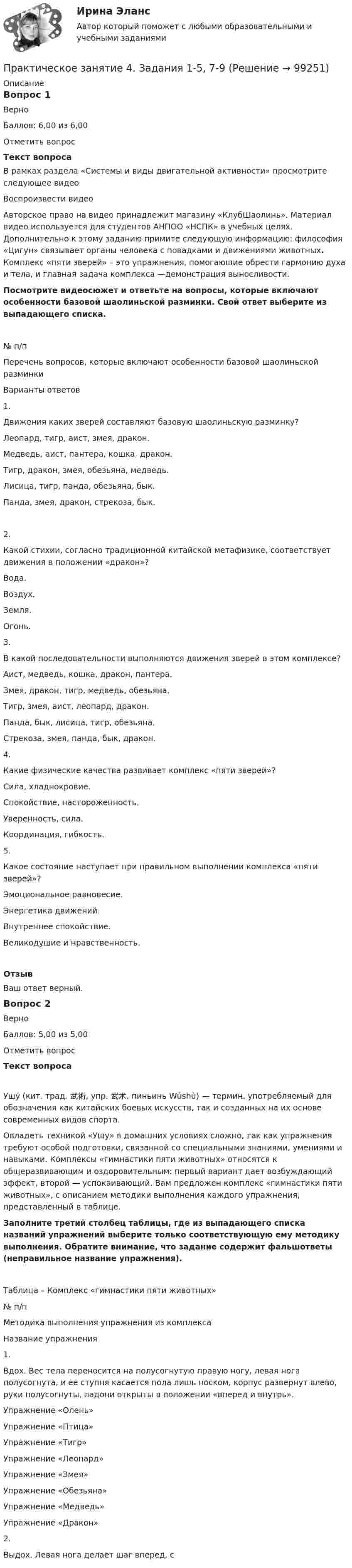     
            Описание
            Вопрос 1ВерноБаллов: 6,00 из 6,00Отметить вопросТекст вопросаВ рамках раздела «Системы и виды двигательной активности» просмотрите следующее видеоВоспроизвести видео Авторское право на видео принадлежит магазину «КлубШаолинь». Материал видео используется для студентов АНПОО «НСПК» в учебных целях. Дополнительно к этому заданию примите следующую информацию: философия «Цигун» связывает органы человека с повадками и движениями животных. Комплекс «пяти зверей» – это упражнения, помогающие обрести гармонию духа и тела, и главная задача комплекса —демонстрация выносливости.Посмотрите видеосюжет и ответьте на вопросы, которые включают особенности базовой шаолиньской разминки. Свой ответ выберите из выпадающего списка.№ п/пПеречень вопросов, которые включают особенности базовой шаолиньской разминкиВарианты ответов1.Движения каких зверей составляют базовую шаолиньскую разминку? Леопард, тигр, аист, змея, дракон.Медведь, аист, пантера, кошка, дракон.Тигр, дракон, змея, обезьяна, медведь.Лисица, тигр, панда, обезьяна, бык.Панда, змея, дракон, стрекоза, бык. 2.Какой стихии, согласно традиционной китайской метафизике, соответствует движения в положении «дракон»? Вода.Воздух.Земля.Огонь.  3.В какой последовательности выполняются движения зверей в этом комплексе? Аист, медведь, кошка, дракон, пантера.Змея, дракон, тигр, медведь, обезьяна.Тигр, змея, аист, леопард, дракон.Панда, бык, лисица, тигр, обезьяна.Стрекоза, змея, панда, бык, дракон.  4.Какие физические качества развивает комплекс «пяти зверей»? Сила, хладнокровие.Спокойствие, настороженность.Уверенность, сила.Координация, гибкость.  5.Какое состояние наступает при правильном выполнении комплекса «пяти зверей»? Эмоциональное равновесие.Энергетика движений.Внутреннее спокойствие.Великодушие и нравственность.  ОтзывВаш ответ верный.Вопрос 2ВерноБаллов: 5,00 из 5,00Отметить вопросТекст вопросаУшу́ (кит. трад. 武術, упр. 武术, пиньинь Wǔshù) — термин, употребляемый для обозначения как китайских боевых искусств, так и созданных на их основе современных видов спорта.Овладеть техникой «Ушу» в домашних условиях сложно, так как упражнения требуют особой подготовки, связанной со специальными знаниями, умениями и навыками. Комплексы «гимнастики пяти животных» относятся к общеразвивающим и оздоровительным: первый вариант дает возбуждающий эффект, второй — успокаивающий. Вам предложен комплекс «гимнастики пяти животных», с описанием методики выполнения каждого упражнения, представленный в таблице. Заполните третий столбец таблицы, где из выпадающего списка названий упражнений выберите только соответствующую ему методику выполнения. Обратите внимание, что задание содержит фальшответы (неправильное название упражнения).Таблица – Комплекс «гимнастики пяти животных»№ п/пМетодика выполнения упражнения из комплексаНазвание упражнения1.Вдох. Вес тела переносится на полусогнутую правую ногу, левая нога полусогнута, и ее ступня касается пола лишь носком, корпус развернут влево, руки полусогнуты, ладони открыты в положении «вперед и внутрь». Упражнение «Олень»Упражнение «Птица»Упражнение «Тигр»Упражнение «Леопард»Упражнение «Змея»Упражнение «Обезьяна»Упражнение «Медведь»Упражнение «Дракон»  2.Выдох. Левая нога делает шаг вперед, с   
            
            
            Практическое занятие 4. Задания 1 - 4Практическое занятие 4. Задания 1-5, 7-9Практическое занятие 4. Задания 1-6 НСПКПрактическое занятие 4 по русскому языку. Задания 1-8 (НСПК)Практическое занятие 4_Правовое обеспечение профессиональной деятельности_2 семестр_НСПКПрактическое занятие 4. Русский язык НСПКПрактическое занятие 4. Русский язык НСПКПрактическое занятие 4. Задание 10Практическое занятие 4. Задание 10Практическое занятие 4. Задание 1 (комплексное)Практическое занятие 4. Задание 3. Теоретические и методические основы организации игровой деятельности детей раннего и дошкольного возрастаПрактическое занятие 4. Задание 3. Теоретические и методические основы организации игровой деятельности детей раннего и дошкольного возраста (ДО, 2 часть)Практическое занятие 4. Задание 7 НСПК Практическое занятие 4. Задания 1,2,4,5. Правовое обеспечение.