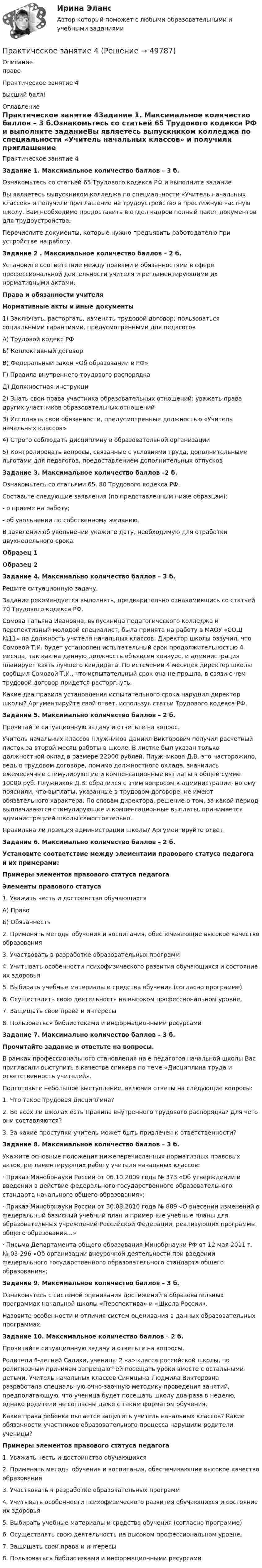     
            Описание
            право Практическое занятие 4высший балл! 
            Оглавление
            Практическое занятие 4Задание 1. Максимальное количество баллов – 3 б.Ознакомьтесь со статьей 65 Трудового кодекса РФ и выполните заданиеВы являетесь выпускником колледжа по специальности «Учитель начальных классов» и получили приглашение на трудоустройство в престижную частную школу. Вам необходимо предоставить в отдел кадров полный пакет документов для трудоустройства.Перечислите документы, которые нужно предъявить работодателю при устройстве на работу.Задание 2 . Максимальное количество баллов – 2 б.Установите соответствие между правами и обязанностями в сфере профессиональной деятельности учителя и регламентирующими их нормативными актами:  Права и обязанности учителя Нормативные акты и иные документы   1)            Заключать, расторгать, изменять трудовой договор; пользоваться социальными гарантиями, предусмотренными для педагогов А) Трудовой кодекс РФБ) Коллективный договорВ) Федеральный закон «Об образовании в РФ»Г) Правила внутреннего трудового распорядкаД) Должностная инструкци   2)            Знать свои права участника образовательных отношений; уважать права других участников образовательных отношений   3)            Исполнять свои обязанности, предусмотренные должностью «Учитель начальных классов»   4)            Строго соблюдать дисциплину в образовательной организации   5)            Контролировать вопросы, связанные с условиями труда, дополнительными льготами для педагогов, предоставлением дополнительных отпусковЗадание 3. Максимальное количество баллов –2 б.Ознакомьтесь со статьями 65, 80 Трудового кодекса РФ.Составьте следующие заявления (по представленным ниже образцам):-       о приеме на работу;-       об увольнении по собственному желанию.В заявлении об увольнении укажите дату, необходимую для отработки двухнедельного срока.Образец 1Образец 2Задание 4. Максимально количество баллов – 3 б.Решите ситуационную задачу.Задание рекомендуется выполнять, предварительно ознакомившись со статьей 70 Трудового кодекса РФ.Сомова Татьяна Ивановна, выпускница педагогического колледжа и перспективный молодой специалист, была принята на работу в МАОУ «СОШ №11» на должность учителя начальных классов. Директор школы озвучил, что Сомовой Т.И. будет установлен испытательный срок продолжительностью 4 месяца, так как на данную должность объявлен конкурс, и администрация планирует взять лучшего кандидата. По истечении 4 месяцев директор школы сообщил Сомовой Т.И., что испытательный срок она не прошла, в связи с чем трудовой договор придется расторгнуть.Какие два правила установления испытательного срока нарушил директор школы? Аргументируйте свой ответ, используя статьи Трудового кодекса РФ. Задание 5. Максимально количество баллов – 2 б.Прочитайте ситуационную задачу и ответьте на вопрос.Учитель начальных классов Плужников Даниил Викторович получил расчетный листок за второй месяц работы в школе. В листке был указан только должностной оклад в размере 22000 рублей. Плужникова Д.В. это насторожило, ведь в трудовом договоре, помимо должностного оклада, значились ежемесячные стимулирующие и компенсационные выплаты в общей сумме 10000 руб. Плужников Д.В. обратился с этим вопросом к администрации, но ему пояснили, что выплаты, указанные в трудовом договоре, не имеют обязательного характера. По словам директора, решение о том, за какой период выплачиваются стимулирующие и компенсационные выплаты, принимается администрацией школы самостоятельно.Правильна ли позиция администрации школы? Аргументируйте ответ.  Задание 6. Максимально количество баллов – 2 б.Установите соответствие между элементами правового статуса педагога и их примерами: Примеры элементов правового статуса педагога Элементы правового статуса   1.      Уважать честь и достоинство обучающихся А) ПравоБ) Обязанность   2.      Применять методы обучения и воспитания, обеспечивающие высокое качество образования   3.      Участвовать в разработке образовательных программ   4.      Учитывать особенности психофизического развития обучающихся и состояние их здоровья   5.      Выбирать учебные материалы и средства обучения (согласно программе)   6.      Осуществлять свою деятельность на высоком профессиональном уровне,   7.      Защищать свои права и интересы   8.      Пользоваться библиотеками и информационными ресурсами Задание 7. Максимально количество баллов – 3 б.Прочитайте задание и ответьте на вопросы.В рамках профессионального становления на е педагогов начальной школы Вас пригласили выступить в качестве спикера по теме «Дисциплина труда и ответственность учителей».Подготовьте небольшое выступление, включив ответы на следующие вопросы:1.      Что такое трудовая дисциплина?2.      Во всех ли школах есть Правила внутреннего трудового распорядка? Для чего они составляются?3.      За какие проступки учитель может быть привлечен к ответственности?  Задание 8. Максимальное количество баллов – 3 б.Укажите основные положения нижеперечисленных нормативных правовых актов, регламентирующих работу учителя начальных классов:·        Приказ Минобрнауки России от 06.10.2009 года № 373 «Об утверждении и введении в действие федерального государственного образовательного стандарта начального общего образования»;·        Приказ Минобрнауки России от 30.08.2010 года № 889 «О внесении изменений в федеральный базисный учебный план и примерные учебные планы для образовательных учреждений Российской Федерации, реализующих программы общего образования…»·        Письмо Департамента общего образования Минобрнауки РФ от 12 мая 2011 г. № 03-296 «Об организации внеурочной деятельности при введении федерального государственного образовательного стандарта общего образования»;Задание 9. Максимальное количество баллов – 3 б.Ознакомьтесь с системой оценивания достижений в образовательных программах начальной школы «Перспектива» и «Школа России».Назовите особенности и отличия систем оценивания в данных образовательных программах.Задание 10. Максимальное количество баллов – 2 б.Прочитайте ситуационную задачу и ответьте на вопросы.Родители 8-летней Салихи, ученицы 2 «а» класса российской школы, по религиозным причинам запрещают ей посещать уроки вместе с остальными детьми. Учитель начальных классов Синицына Людмила Викторовна разработала специальную очно-заочную методику проведения занятий, предполагающую, что ученица будет посещать школу два раза в неделю, однако родители не согласны даже с таким форматом обучения.Какие права ребенка пытается защитить учитель начальных классов? Какие обязанности участников образовательного процесса нарушили родители ученицы? Примеры элементов правового статуса педагога   1.      Уважать честь и достоинство обучающихся   2.      Применять методы обучения и воспитания, обеспечивающие высокое качество образования   3.      Участвовать в разработке образовательных программ   4.      Учитывать особенности психофизического развития обучающихся и состояние их здоровья   5.      Выбирать учебные материалы и средства обучения (согласно программе)   6.      Осуществлять свою деятельность на высоком профессиональном уровне,   7.      Защищать свои права и интересы   8.      Пользоваться библиотеками и информационными ресурсами  
            
            
            Практическое занятие 3 (тема 4). Оценка эффективности и рисков инвестиционных проектовПрактическое занятие 4Практическое занятие 4. Детская литература с практикумом по выразительному чтению (ПНК)Практическое занятие 4. Задание 10Практическое занятие 4. Задание 10Практическое занятие 4. Задание 1 (комплексное)Практическое занятие 4. Задание 3. Теоретические и методические основы организации игровой деятельности детей раннего и дошкольного возрастаПрактическое занятие 3 Культурная идентичностьПрактическое занятие 3. Методы прогнозирования//МЕНЕДЖМЕНТ//ОПЕНЕДУПрактическое занятие 3  НСПКПрактическое занятие 3 по Естествознанию 2022 НСПКПрактическое занятие 3 по русскому языку и культуре речи (НСПК)Практическое занятие 3 (Психология)_НСПКПрактическое занятие 3.  Рынок консалтинговых услуг в России