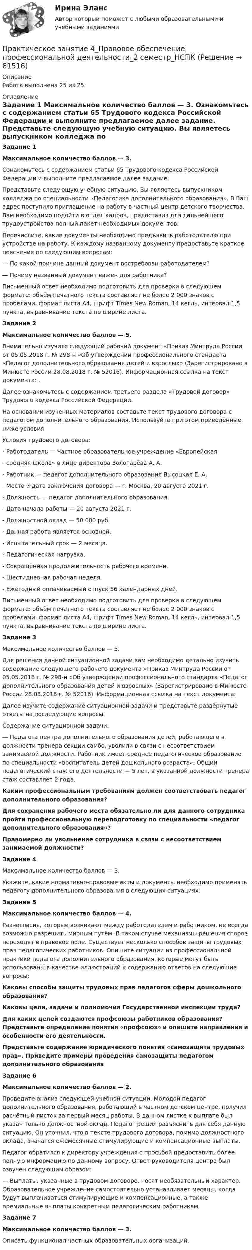     
            Описание
            Работа выполнена 25 из 25. 
            Оглавление
             Задание 1 Максимальное количество баллов — 3.	Ознакомьтесь с содержанием статьи 65 Трудового кодекса Российской Федерации и выполните предлагаемое далее задание.	Представьте следующую учебную ситуацию. Вы являетесь выпускником колледжа по специальности «Педагогика дополнительного образования». В Ваш адрес поступило приглашение на работу в частный центр детского творчества. Вам необходимо подойти в отдел кадров, предоставив для дальнейшего трудоустройства полный пакет необходимых документов.	Перечислите, какие документы необходимо предъявить работодателю при устройстве на работу. К каждому названному документу предоставьте краткое пояснение по следующим вопросам:	— По какой причине данный документ востребован работодателем?	— Почему названный документ важен для работника?	Письменный ответ необходимо подготовить для проверки в следующем формате: объём печатного текста составляет не более 2 000 знаков с пробелами, формат листа А4, шрифт Times New Roman, 14 кегль, интервал 1,5 пункта, выравнивание текста по ширине листа. Задание 2 Максимальное количество баллов — 5.	Внимательно изучите следующий рабочий документ «Приказ Минтруда России от 05.05.2018 г. № 298-н «Об утверждении профессионального стандарта «Педагог дополнительного образования детей и взрослых» (Зарегистрировано в Минюсте России 28.08.2018 г. № 52016). Информационная ссылка на текст документа: .	Далее ознакомьтесь с содержанием третьего раздела «Трудовой договор» Трудового кодекса Российской Федерации.	На основании изученных материалов составьте текст трудового договора с педагогом дополнительного образования. Используйте при этом приведённые ниже условия.	Условия трудового договора: 	- Работодатель — Частное образовательное учреждение «Европейская	- средняя школа» в лице директора Золотарёва А. А.	- Работник — педагог дополнительного образования Высоцкая Е. А.	- Место и дата заключения договора — г. Москва, 20 августа 2021 г.	- Должность — педагог дополнительного образования.	- Дата начала работы — 20 августа 2021 г.	- Должностной оклад — 50 000 руб.	- Данная работа является основной.	- Испытательный срок — 2 месяца.	- Педагогическая нагрузка.	- Сокращённая продолжительность рабочего времени.	- Шестидневная рабочая неделя.	- Ежегодный оплачиваемый отпуск 56 календарных дней.	Письменный ответ необходимо подготовить для проверки в следующем формате: объём печатного текста составляет не более 2 000 знаков с пробелами, формат листа А4, шрифт Times New Roman, 14 кегль, интервал 1,5 пункта, выравнивание текста по ширине листа. Задание 3	Максимальное количество баллов — 5.	Для решения данной ситуационной задачи вам необходимо детально изучить содержание следующего рабочего документа «Приказ Минтруда России от 05.05.2018 г. № 298-н «Об утверждении профессионального стандарта «Педагог дополнительного образования детей и взрослых» (Зарегистрировано в Минюсте России 28.08.2018 г. № 52016). Информационная ссылка на текст документа:  	Далее изучите содержание ситуационной задачи и представьте развёрнутые ответы на последующие вопросы.Содержание ситуационной задачи:	— Педагога центра дополнительного образования детей, работающего в должности тренера секции самбо, уволили в связи с несоответствием занимаемой должности. Работник имеет среднее педагогическое образование по специальности «воспитатель детей дошкольного возраста». Общий педагогический стаж его деятельности — 5 лет, в указанной должности тренера стаж составляет 2 года.Каким профессиональным требованиям должен соответствовать педагог дополнительного образования?Для сохранения рабочего места обязательно ли для данного сотрудника пройти профессиональную переподготовку по специальности «педагог дополнительного образования»?Правомерно ли увольнение сотрудника в связи с несоответствием занимаемой должности?Задание 4Максимальное количество баллов — 3.Укажите, какие нормативно-правовые акты и документы необходимо применять педагогу дополнительного образования в следующих ситуациях:Задание 5Максимальное количество баллов — 4.Разногласия, которые возникают между работодателем и работником, не всегда возможно разрешить мирным путём. В таком случае механизмы решения споров переходят в правовое поле. Существует несколько способов защиты трудовых прав педагогических работников. Опишите ситуации из профессиональной практики педагога дополнительного образования, которые могут быть использованы в качестве иллюстраций к содержанию ответов на следующие вопросы:Каковы способы защиты трудовых прав педагогов сферы дошкольного образования?Каковы цели, задачи и полномочия Государственной инспекции труда?Для каких целей создаются профсоюзы работников образования? Представьте определение понятия «профсоюз» и опишите направления и особенности его деятельности.Представьте содержание юридического понятия «самозащита трудовых прав». Приведите примеры проведения самозащиты педагогом дополнительного образованияЗадание 6Максимальное количество баллов — 2.Проведите анализ следующей учебной ситуации. Молодой педагог дополнительного образования, работающий в частном детском центре, получил расчётный листок за первый месяц работы. В данном листке к выплате был указан только должностной оклад. Педагог решил разъяснить для себя данную ситуацию. Он уточнил, что в тексте трудового договора, помимо должностного оклада, значатся ежемесячные стимулирующие и компенсационные выплаты.Педагог обратился к директору учреждения с просьбой предоставить более полную информацию по данному вопросу. Ответ руководителя центра был озвучен следующим образом:	— Выплаты, указанные в трудовом договоре, носят необязательный характер. Образовательное учреждение самостоятельно устанавливает месяцы, когда будут выплачиваться стимулирующие и компенсационные, а также премиальные выплаты конкретным педагогическим работникам. Задание 7 Максимальное количество баллов — 3.Описать функционал частных образовательных организаций.  
            
            
            Практическое занятие 4 по русскому языку. Задания 1-8 (НСПК)Практическое занятие 4_Правовое обеспечение профессиональной деятельности_2 семестр_НСПКПрактическое занятие 4. Русский язык НСПКПрактическое занятие 4. Русский язык НСПКПрактическое занятие 4.  Составление конспекта статьи управленческой тематикиПрактическое занятие 4 (Тема 5). Структура капитала и дивидендная политикаПрактическое занятие 4 Тема: Методологические основы педагогики, взаимосвязь педагогики с другими науками, сущность педагогической деятельности, теоретические основы обучения.  Теория и методика воспитания.Практическое занятие 4. Задание 3. Теоретические и методические основы организации игровой деятельности детей раннего и дошкольного возрастаПрактическое занятие 4. Задание 3. Теоретические и методические основы организации игровой деятельности детей раннего и дошкольного возраста (ДО, 2 часть)Практическое занятие 4. Задание 7 НСПК Практическое занятие 4. Задания 1,2,4,5. Правовое обеспечение.Практическое занятие 4. Задания 1, 3-5. Методика обучения продуктивным видам деятельности с практикумом (КП)Практическое занятие 4. Задания 1 - 4Практическое занятие 4. Задания 1-5, 7-9