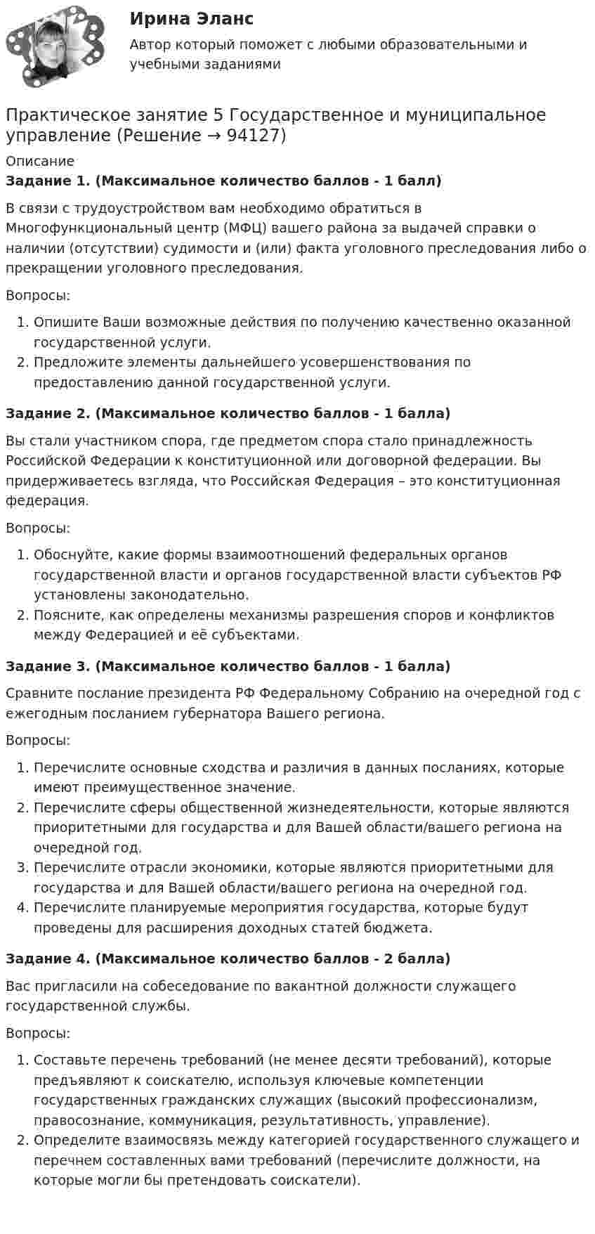      
            Описание
            Задание 1. (Максимальное количество баллов - 1 балл) В связи с трудоустройством вам необходимо обратиться в Многофункциональный центр (МФЦ) вашего района за выдачей справки о наличии (отсутствии) судимости и (или) факта уголовного преследования либо о прекращении уголовного преследования.Вопросы:Опишите Ваши возможные действия по получению качественно оказанной государственной услуги.Предложите элементы дальнейшего усовершенствования по предоставлению данной государственной услуги.Задание 2. (Максимальное количество баллов - 1 балла)Вы стали участником спора, где предметом спора стало принадлежность Российской Федерации к конституционной или договорной федерации. Вы придерживаетесь взгляда, что Российская Федерация – это конституционная федерация.Вопросы:Обоснуйте, какие формы взаимоотношений федеральных органов государственной власти и органов государственной власти субъектов РФ установлены законодательно.Поясните, как определены механизмы разрешения споров и конфликтов между Федерацией и её субъектами.Задание 3. (Максимальное количество баллов - 1 балла) Сравните послание президента РФ Федеральному Собранию на очередной год с ежегодным посланием губернатора Вашего региона.Вопросы:Перечислите основные сходства и различия в данных посланиях, которые имеют преимущественное значение.Перечислите сферы общественной жизнедеятельности, которые являются приоритетными для государства и для Вашей области/вашего региона на очередной год.Перечислите отрасли экономики, которые являются приоритетными для государства и для Вашей области/вашего региона на очередной год.Перечислите планируемые мероприятия государства, которые будут проведены для расширения доходных статей бюджета.Задание 4. (Максимальное количество баллов - 2 балла) Вас пригласили на собеседование по вакантной должности служащего государственной службы.Вопросы:Составьте перечень требований (не менее десяти требований), которые предъявляют к соискателю, используя ключевые компетенции государственных гражданских служащих (высокий профессионализм, правосознание, коммуникация, результативность, управление).Определите взаимосвязь между категорией государственного служащего и перечнем составленных вами требований (перечислите должности, на которые могли бы претендовать соискатели).    
            
            
            Практическое занятие 5. Возрастная анатомия, физиология и гигиенаПрактическое занятие 5 Государственное и  муниципальное управлениеПрактическое занятие 5. Задание 2, 4, 5Практическое занятие 5. Задание 2, 4, 5 Основы организации внеурочной работы (изобразительная деятельность и декоративно-прикладное искусство) (ПНК)Практическое занятие 5. Задания 1-3, 5-8 НСПКПрактическое занятие 5. Задания 1-3, 5-8 НСПКПрактическое занятие 5.   Логический аппарат исследованияПрактическое занятие 4_Правовое обеспечение профессиональной деятельности_2 семестр_НСПКПрактическое занятие 4. Русский язык НСПКПрактическое занятие 4. Русский язык НСПКПрактическое занятие 4.  Составление конспекта статьи управленческой тематикиПрактическое занятие 4 (Тема 5). Структура капитала и дивидендная политикаПрактическое занятие 4 Тема: Методологические основы педагогики, взаимосвязь педагогики с другими науками, сущность педагогической деятельности, теоретические основы обучения.  Теория и методика воспитания.Практическое занятие 4 Языковая личность в межкультурной коммуникации