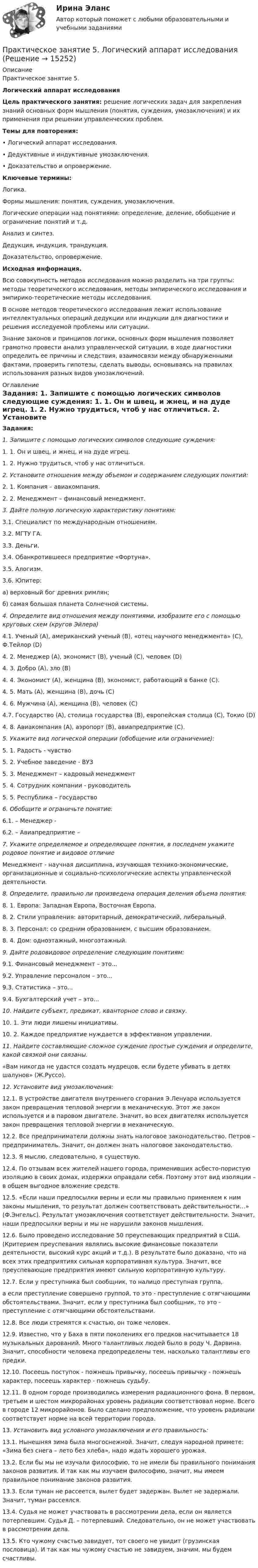     
          Описание
          Практическое занятие 5. Логический аппарат исследования Цель практического занятия: решение логических задач для закрепления знаний основных форм мышления (понятия, суждения, умозаключения) и их применения при решении управленческих проблем.Темы для повторения: •      Логический аппарат исследования. •      Дедуктивные и индуктивные умозаключения. •      Доказательство и опровержение. Ключевые термины: Логика. Формы мышления: понятия, суждения, умозаключения. 	Логические операции над понятиями: определение, деление, обобщение и ограничение понятий и т.д.Анализ и синтез. Дедукция, индукция, трандукция. Доказательство, опровержение. Исходная информация. 	Всю совокупность методов исследования можно разделить на три группы: методы теоретического исследования, методы эмпирического исследования и эмпирико-теоретические методы исследования. 	В   основе методов теоретического исследования лежит использование интеллектуальных операций дедукции или индукции для диагностики и решения исследуемой проблемы или ситуации.	Знание законов и принципов логики, основных форм мышления позволяет грамотно провести анализ управленческой ситуации, в ходе диагностики определить ее причины и следствия, взаимосвязи между обнаруженными фактами, проверить гипотезы, сделать выводы, основываясь на правилах использования разных видов умозаключений. 
          Оглавление
          Задания: 1.  Запишите с помощью логических символов следующие суждения: 1. 1. Он и швец, и жнец, и на дуде игрец. 1. 2. Нужно трудиться, чтоб у нас отличиться. 2.  Установите отношения между объемом и содержанием следующих понятий: 2. 1. Компания – авиакомпания. 2. 2. Менеджмент – финансовый менеджмент. 3.  Дайте полную логическую характеристику понятиям: 3.1. Специалист по международным отношениям. 3.2. МГТУ ГА. 3.3. Деньги. 3.4. Обанкротившееся предприятие «Фортуна». 3.5. Алогизм. 3.6. Юпитер: а) верховный бог древних римлян; б) самая большая планета Солнечной системы. 4.    Определите вид отношения между понятиями, изобразите его с помощью круговых схем (кругов Эйлера) 	4.1. Ученый (А), американский ученый (В), «отец научного менеджмента» (С), Ф.Тейлор (D)4. 2. Менеджер (А), экономист (В), ученый (С), человек (D) 4. 3. Добро (А), зло (В) 4. 4. Экономист (А), женщина (В), экономист, работающий в банке (С). 4. 5. Мать (А), женщина (В), дочь (С) 4. 6. Мужчина (А), женщина (В), человек (С) 	4.7. Государство (A), столица государства (B), европейская столица (C), Токио (D)4. 8. Авиакомпания (А), аэропорт (В), авиапредприятие (С).5.  Укажите вид логической операции (обобщение или ограничение): 5. 1. Радость - чувство 5. 2. Учебное заведение - ВУЗ 5. 3. Менеджмент – кадровый менеджмент 5. 4. Сотрудник компании - руководитель 5. 5. Республика – государство 6.  Обобщите и ограничьте понятие: 6.1.                      – Менеджер - 6.2.                      – Авиапредприятие – 7.      Укажите определяемое и определяющее понятия, в последнем укажите родовое понятие и видовое отличие 	Менеджмент - научная дисциплина, изучающая технико-экономические, организационные и социально-психологические аспекты управленческой деятельности.  8.     Определите, правильно ли произведена операция деления объема понятия:8. 1. Европа: Западная Европа, Восточная Европа. 8. 2. Стили управления: авторитарный, демократический, либеральный. 8. 3. Персонал: со средним образованием, с высшим образованием. 8. 4. Дом: одноэтажный, многоэтажный. 9.  Дайте родовидовое определение следующим понятиям: 9.1. Финансовый менеджмент – это... 9.2. Управление персоналом – это... 9.3. Статистика – это... 9.4. Бухгалтерский учет – это... 10.  Найдите субъект, предикат, кванторное слово и связку. 10. 1. Эти люди лишены инициативы. 10. 2. Каждое предприятие нуждается в эффективном управлении. 11.   Найдите составляющие сложное суждение простые суждения и определите, какой связкой они связаны. 	«Вам никогда не удастся создать мудрецов, если будете убивать в детях шалунов» (Ж.Руссо). 12.  Установите вид умозаключения: 	12.1. В устройстве двигателя внутреннего сгорания Э.Ленуара используется закон превращения тепловой энергии в механическую. Этот же закон используется и в паровом двигателе. Значит, во всех двигателях используется закон превращения тепловой энергии в механическую.	12.2. Все предприниматели должны знать налоговое законодательство. Петров – предприниматель. Значит, он должен знать налоговое законодательство. 12.3. Я мыслю, следовательно, я существую. 	12.4. По отзывам всех жителей нашего города, применивших асбесто-пористую изоляцию в своих домах, издержки оправдали себя. Поэтому этот вид изоляции – в общем выгодное вложение средств. 12.5. «Если наши предпосылки верны и если мы правильно применяем  к ним законы мышления, то результат должен соответствовать действительности…» (Ф.Энгельс). Результат умозаключения соответствует действительности. Значит, наши предпосылки верны и мы не нарушили законов мышления.	12.6. Было проведено исследование 50 преуспевающих предприятий в США. (Критерием преуспевания являлись высокие финансовые показатели деятельности, высокий курс акций и т.д.). В результате было доказано, что на всех этих предприятиях сильная корпоративная культура. Значит, все преуспевающие предприятия имеют сильную корпоративную культуру. 12.7. Если у преступника был сообщник, то налицо преступная группа, 	а        если преступление совершено группой, то это - преступление с отягчающими обстоятельствами. Значит, если у преступника был сообщник, то это - преступление с отягчающими обстоятельствами. 12.8. Все люди стремятся к счастью, он тоже человек.	12.9. Известно, что у Баха в пяти поколениях его предков насчитывается 18 музыкальных дарований. Много талантливых людей было 	в     роду Ч. Дарвина. Значит, способности человека предопределены тем, насколько талантливы его предки.	12.10. Посеешь поступок - пожнешь привычку, посеешь привычку - пожнешь характер, посеешь характер - пожнешь судьбу.	12.11. В одном городе производились измерения радиационного фона. В первом, третьем и шестом микрорайонах уровень радиации соответствовал норме. Всего в городе 12 микрорайонов. Было сделано предположение, что уровень радиации соответствует норме на всей территории города. 13.  Установить вид условного умозаключения и его правильность: 	13.1. Нынешняя зима была многоснежной. Значит, следуя народной примете: «Зима без снега – лето без хлеба», надо ждать хорошего урожая.	13.2. Если бы мы не изучали философию, то не имели бы правильного понимания законов развития. И так как мы изучаем философию, значит, мы имеем правильное понимание законов развития. 	13.3. Если туман не рассеется, вылет будет задержан. Вылет не задержали. Значит, туман рассеялся.	13.4. Судья не может участвовать в рассмотрении дела, если он является потерпевшим. Судья Д. – потерпевший. Следовательно, он не может участвовать в рассмотрении дела. 	13.5. Кто чужому счастью завидует, тот своего не увидит (грузинская пословица). И так как мы чужому счастью не завидуем, значим, мы будем счастливы. 
            
            
            Практическое занятие 5. Задания 1-3, 5-8 НСПКПрактическое занятие 5.   Логический аппарат исследованияПрактическое занятие 5. МЕТОДИКА И ПРАКТИКА АРХИВОВЕДЕНИЯ (ДОУА, 3 ЧАСТЬ) НСПКПрактическое занятие 5. Метод «Платежной матрицы» («Дерево решений») для принятия решений в условиях рискаПрактическое занятие 5. Основы педагогического мастерства (ДО, ПНК, ПДО, 2 часть)Практическое занятие 5 по немецкому (НСПК)Практическое занятие 5 по русскому языку (НСПК)Практическое занятие 4 Тема: Методологические основы педагогики, взаимосвязь педагогики с другими науками, сущность педагогической деятельности, теоретические основы обучения.  Теория и методика воспитания.Практическое занятие 4 Языковая личность в межкультурной коммуникацииПрактическое занятие 5Практическое занятие 5. Возрастная анатомия, физиология и гигиенаПрактическое занятие 5 Государственное и  муниципальное управлениеПрактическое занятие 5. Задание 2, 4, 5Практическое занятие 5. Задание 2, 4, 5 Основы организации внеурочной работы (изобразительная деятельность и декоративно-прикладное искусство) (ПНК)