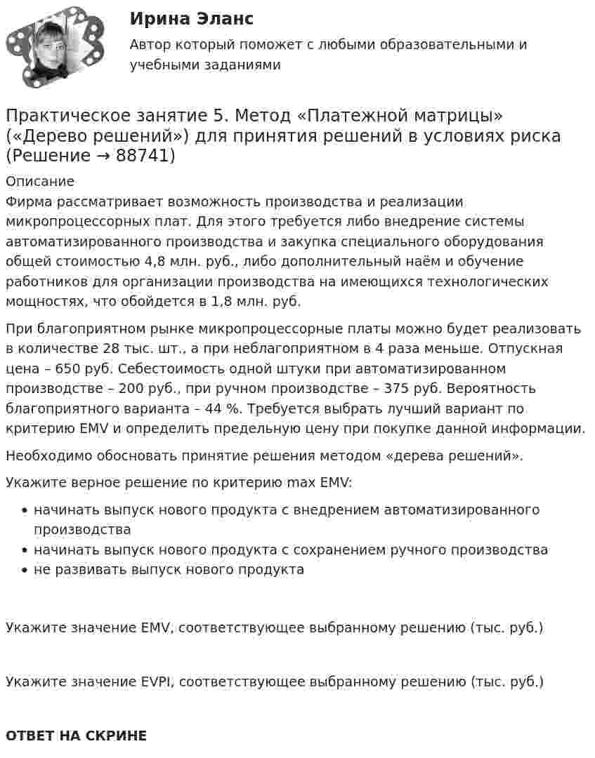      
            Описание
            Фирма рассматривает возможность производства и реализации микропроцессорных плат. Для этого требуется либо внедрение системы автоматизированного производства и закупка специального оборудования общей стоимостью 4,8 млн. руб., либо дополнительный наём и обучение работников для организации производства на имеющихся технологических мощностях, что обойдется в 1,8 млн. руб.При благоприятном рынке микропроцессорные платы можно будет реализовать в количестве 28 тыс. шт., а при неблагоприятном в 4 раза меньше. Отпускная цена – 650 руб. Себестоимость одной штуки при автоматизированном производстве – 200 руб., при ручном производстве – 375 руб. Вероятность благоприятного варианта – 44 %. Требуется выбрать лучший вариант по критерию EMV и определить предельную цену при покупке данной информации.Необходимо обосновать принятие решения методом «дерева решений».Укажите верное решение по критерию max EMV:начинать выпуск нового продукта с внедрением автоматизированного производстваначинать выпуск нового продукта с сохранением ручного производстване развивать выпуск нового продуктаУкажите значение EMV, соответствующее выбранному решению (тыс. руб.)Укажите значение EVPI, соответствующее выбранному решению (тыс. руб.)ОТВЕТ НА СКРИНЕ   
            
            
            Практическое занятие 5. МЕТОДИКА И ПРАКТИКА АРХИВОВЕДЕНИЯ (ДОУА, 3 ЧАСТЬ) НСПКПрактическое занятие 5. Метод «Платежной матрицы» («Дерево решений») для принятия решений в условиях рискаПрактическое занятие 5. Основы педагогического мастерства (ДО, ПНК, ПДО, 2 часть)Практическое занятие 5 по немецкому (НСПК)Практическое занятие 5 по русскому языку (НСПК)Практическое занятие 5  Тема: Разделы русского языкаПрактическое занятие 6. Задание 4.3. ТЕОРЕТИЧЕСКИЕ И МЕТОДИЧЕСКИЕ ОСНОВЫ ОРГАНИЗАЦИИ ИГРОВОЙ ДЕЯТЕЛЬНОСТИ ДЕТЕЙ РАННЕГО И ДОШКОЛЬНОГО ВОЗРАСТА (ДО, 2 ЧАСТЬ)Практическое занятие 5Практическое занятие 5. Возрастная анатомия, физиология и гигиенаПрактическое занятие 5 Государственное и  муниципальное управлениеПрактическое занятие 5. Задание 2, 4, 5Практическое занятие 5. Задание 2, 4, 5 Основы организации внеурочной работы (изобразительная деятельность и декоративно-прикладное искусство) (ПНК)Практическое занятие 5. Задания 1-3, 5-8 НСПКПрактическое занятие 5. Задания 1-3, 5-8 НСПК