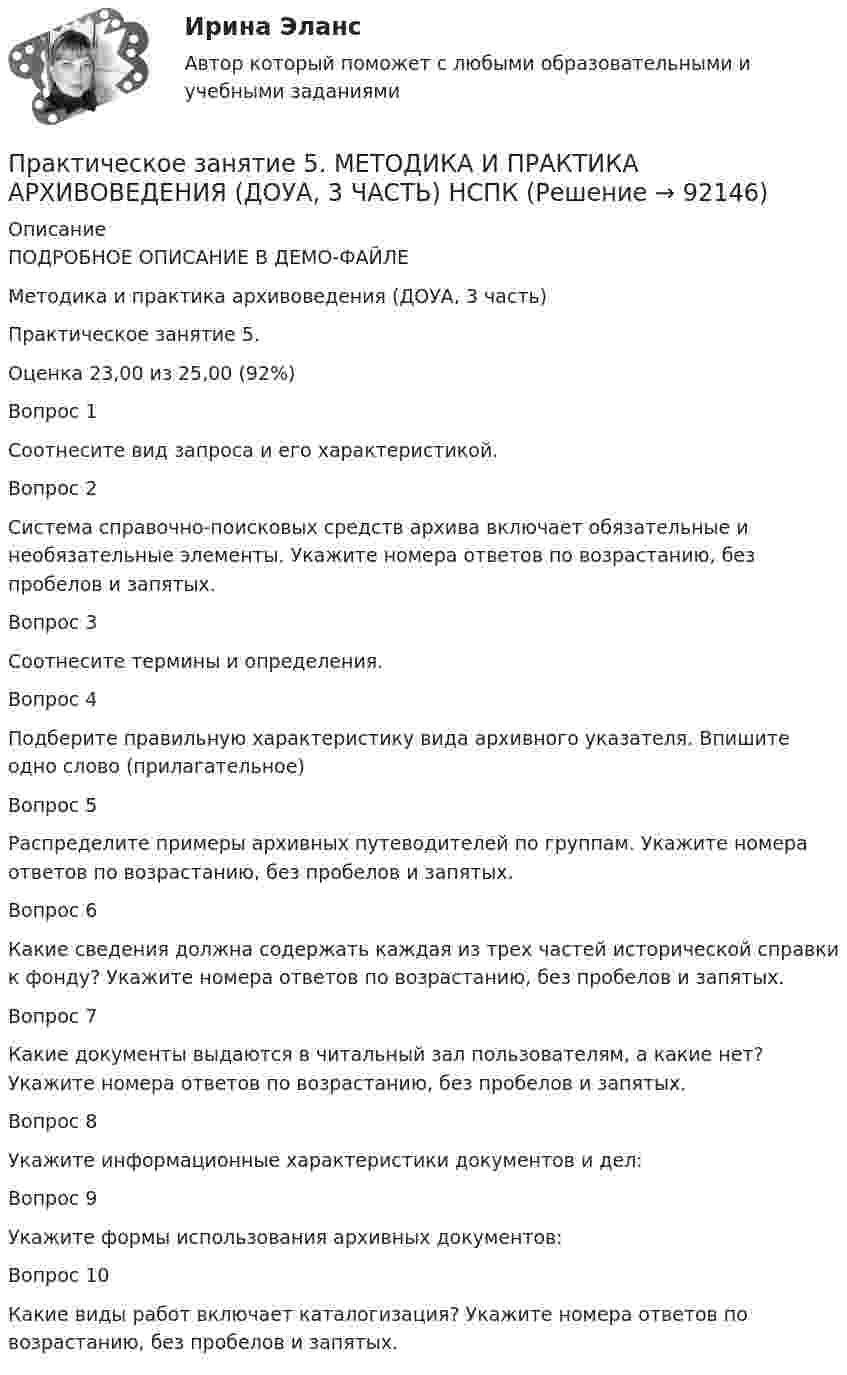     
            Описание
            ПОДРОБНОЕ ОПИСАНИЕ В ДЕМО-ФАЙЛЕМетодика и практика архивоведения (ДОУА, 3 часть)Практическое занятие 5. Оценка	23,00 из 25,00 (92%)Вопрос 1Соотнесите вид запроса и его характеристикой.Вопрос 2Система справочно-поисковых средств архива включает обязательные и необязательные элементы. Укажите номера ответов по возрастанию, без пробелов и запятых.Вопрос 3Соотнесите термины и определения.Вопрос 4Подберите правильную характеристику вида архивного указателя. Впишите одно слово (прилагательное)Вопрос 5Распределите примеры архивных путеводителей по группам. Укажите номера ответов по возрастанию, без пробелов и запятых.Вопрос 6Какие сведения должна содержать каждая из трех частей исторической справки к фонду? Укажите номера ответов по возрастанию, без пробелов и запятых.Вопрос 7Какие документы выдаются в читальный зал пользователям, а какие нет? Укажите номера ответов по возрастанию, без пробелов и запятых.Вопрос 8Укажите информационные характеристики документов и дел:Вопрос 9Укажите формы использования архивных документов:Вопрос 10Какие виды работ включает каталогизация? Укажите номера ответов по возрастанию, без пробелов и запятых.   
            
            
            Практическое занятие 5.   Логический аппарат исследованияПрактическое занятие 5. МЕТОДИКА И ПРАКТИКА АРХИВОВЕДЕНИЯ (ДОУА, 3 ЧАСТЬ) НСПКПрактическое занятие 5. Метод «Платежной матрицы» («Дерево решений») для принятия решений в условиях рискаПрактическое занятие 5. Основы педагогического мастерства (ДО, ПНК, ПДО, 2 часть)Практическое занятие 5 по немецкому (НСПК)Практическое занятие 5 по русскому языку (НСПК)Практическое занятие 5  Тема: Разделы русского языкаПрактическое занятие 4 Языковая личность в межкультурной коммуникацииПрактическое занятие 5Практическое занятие 5. Возрастная анатомия, физиология и гигиенаПрактическое занятие 5 Государственное и  муниципальное управлениеПрактическое занятие 5. Задание 2, 4, 5Практическое занятие 5. Задание 2, 4, 5 Основы организации внеурочной работы (изобразительная деятельность и декоративно-прикладное искусство) (ПНК)Практическое занятие 5. Задания 1-3, 5-8 НСПК