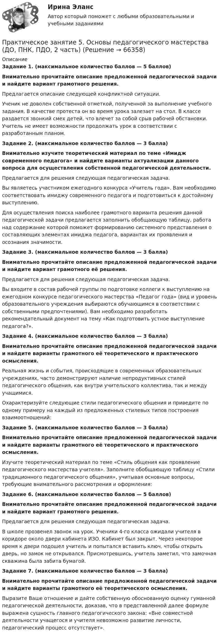      
            Описание
            Задание 1. (максимальное количество баллов — 5 баллов)Внимательно прочитайте описание предложенной педагогической задачи и найдите вариант грамотного решения.Предлагается описание следующей конфликтной ситуации.Ученик не доволен собственной отметкой, полученной за выполнение учебного задания. В качестве протеста он во время урока залезает на стол. В классе раздается звонкий смех детей, что влечет за собой срыв рабочей обстановки. Учитель не имеет возможности продолжать урок в соответствии с разработанным планом.Задание 2. (максимальное количество баллов — 3 балла)Внимательно изучите теоретический материал по теме «Имидж современного педагога» и найдите варианты актуализации данного вопроса для осуществления собственной педагогической деятельности. Предлагается для решения следующая педагогическая задача.Вы являетесь участником ежегодного конкурса «Учитель года». Вам необходимо соответствовать имиджу современного педагога и подготовиться к достойному выступлению.Для осуществления поиска наиболее грамотного варианта решения данной педагогической задачи предлагается заполнить обобщающую таблицу, работа над содержание которой поможет формированию системного представления о составляющих элементах имиджа педагога, вариантах их проявления и осознания значимости.Задание 3. (максимальное количество баллов — 3 балла)Внимательно прочитайте описание предложенной педагогической задачи и найдите вариант грамотного её решения.Предлагается для решения следующая педагогическая задача.Вы входите в состав рабочей группы по подготовке коллеги к выступлению на ежегодном конкурсе педагогического мастерства «Педагог года» (вид и уровень образовательного учреждения выбираются обучающимся в соответствии с собственными предпочтениями). Вам необходимо разработать рекомендательный документ на тему «Как подготовить устное выступление педагога?».Задание 4. (максимальное количество баллов — 3 балла)Внимательно прочитайте описание предложенной педагогической задачи и найдите варианты грамотного её теоретического и практического осмысления.Реальная жизнь и события, происходящие в современных образовательных учреждениях, часто демонстрируют наличие непродуктивных стилей педагогического общения, как внутри учительского коллектива, так и между учащимися. Охарактеризуйте следующие стили педагогического общения и приведите по одному примеру на каждый из предложенных стилевых типов построения взаимоотношений:Задание 5. (максимальное количество баллов — 3 балла)Внимательно прочитайте описание предложенной педагогической задачи и найдите варианты грамотного её теоретического и практического осмысления. Изучите теоретический материал по теме «Стиль общения как проявление педагогического мастерства учителя». Заполните обобщающую таблицу «Стили традиционного педагогического общения», учитывая основные вопросы, требующие внимательного рассмотрения и оформления:Задание 6. (максимальное количество баллов — 5 баллов)Внимательно прочитайте описание предложенной педагогической задачи и найдите вариант грамотного решения.Предлагается для решения следующая педагогическая задача.В школе прозвенел звонок на урок. Ученики 4-го класса ожидали учителя в коридоре около двери кабинета ИЗО. Кабинет был закрыт. Через некоторое время к двери подошел учитель и попытался вставить ключ, чтобы открыть дверь, но замок не открывался. Присмотревшись, учитель заметил, что замочная скважина была забита бумагой.Задание 7. (максимальное количество баллов — 3 балла)Внимательно прочитайте описание предложенной педагогической задачи и найдите варианты грамотного её теоретического осмысления. Выразите Ваше отношение и дайте собственную обоснованную оценку гуманной педагогической деятельности, доказав, что в представленной далее формуле выражена сущность главного педагогического закона: «Вне совместной деятельности учащегося и учителя невозможно развитие личности, педагогический процесс отсутствует».   
            
            
            Практическое занятие 5. Метод «Платежной матрицы» («Дерево решений») для принятия решений в условиях рискаПрактическое занятие 5. Основы педагогического мастерства (ДО, ПНК, ПДО, 2 часть)Практическое занятие 5 по немецкому (НСПК)Практическое занятие 5 по русскому языку (НСПК)Практическое занятие 5  Тема: Разделы русского языкаПрактическое занятие 6. Задание 4.3. ТЕОРЕТИЧЕСКИЕ И МЕТОДИЧЕСКИЕ ОСНОВЫ ОРГАНИЗАЦИИ ИГРОВОЙ ДЕЯТЕЛЬНОСТИ ДЕТЕЙ РАННЕГО И ДОШКОЛЬНОГО ВОЗРАСТА (ДО, 2 ЧАСТЬ)Практическое занятие 6.  Моделирование управленческих ситуацийПрактическое занятие 5. Возрастная анатомия, физиология и гигиенаПрактическое занятие 5 Государственное и  муниципальное управлениеПрактическое занятие 5. Задание 2, 4, 5Практическое занятие 5. Задание 2, 4, 5 Основы организации внеурочной работы (изобразительная деятельность и декоративно-прикладное искусство) (ПНК)Практическое занятие 5. Задания 1-3, 5-8 НСПКПрактическое занятие 5. Задания 1-3, 5-8 НСПКПрактическое занятие 5.   Логический аппарат исследования