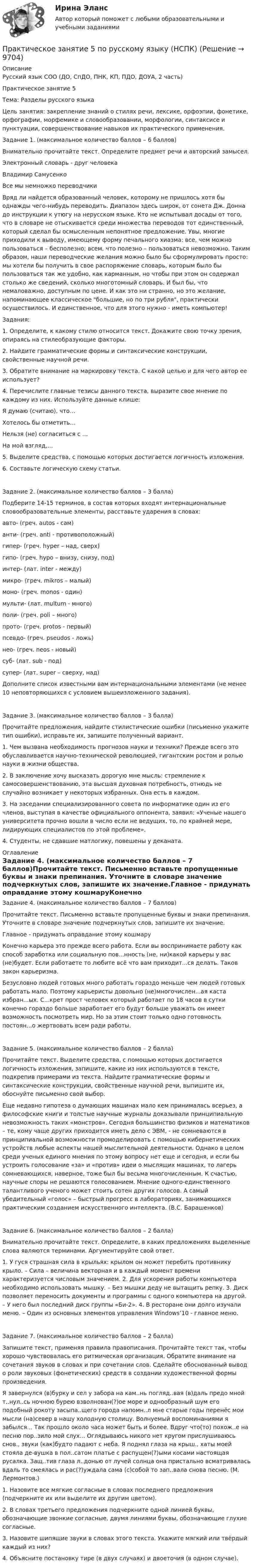     
          Описание
          Русский язык СОО (ДО, СпДО, ПНК, КП, ПДО, ДОУА, 2 часть)Практическое занятие 5Тема: Разделы русского языкаЦель занятия: закрепление знаний о стилях речи, лексике, орфоэпии, фонетике, орфографии, морфемике и словообразовании, морфологии, синтаксисе и пунктуации, совершенствование навыков их практического применения.Задание 1. (максимальное количество баллов – 6 баллов)Внимательно прочитайте текст. Определите предмет речи и авторский замысел.Электронный словарь - друг человекаВладимир СамусенкоВсе мы немножко переводчикиВряд ли найдется образованный человек, которому не пришлось хотя бы однажды чего-нибудь переводить. Диапазон здесь широк, от сонета Дж. Донна до инструкции к утюгу на нерусском языке. Кто не испытывал досады от того, что в словаре не отыскивается среди множества переводов тот единственный, который сделал бы осмысленным непонятное предложение. Увы, многие приходили к выводу, имеющему форму печального хиазма: все, чем можно пользоваться – бесполезно; всем, что полезно – пользоваться невозможно. Таким образом, наши переводческие желания можно было бы сформулировать просто: мы хотели бы получить в свое распоряжение словарь, которым было бы пользоваться так же удобно, как карманным, но чтобы при этом он содержал столько же сведений, сколько многотомный словарь. И был бы, что немаловажно, доступным по цене. И как это ни странно, но это желание, напоминающее классическое большие, но по три рубля, практически осуществилось. И единственное, что для этого нужно - иметь компьютер!Задания:1.     Определите, к какому стилю относится текст. Докажите свою точку зрения, опираясь на стилеобразующие факторы.2.     Найдите грамматические формы и синтаксические конструкции, свойственные научной речи.3.     Обратите внимание на маркировку текста. С какой целью и для чего автор ее использует?4.     Перечислите главные тезисы данного текста, выразите свое мнение по каждому из них. Используйте данные клише:Я думаю (считаю), что…Хотелось бы отметить…Нельзя (не) согласиться с …На мой взгляд,… 5.     Выделите средства, с помощью которых достигается логичность изложения.6.    Составьте логическую схему статьи.Задание 2. (максимальное количество баллов – 3 балла)Подберите 14-15 терминов, в состав которых входят интернациональные словообразовательные элементы, расставьте ударения в словах:авто-   (греч. autos - сам)анти-   (греч. anti - противоположный)гипер-  (греч. hyper – над, сверх)гипо-   (греч. hypo – внизу, снизу, под)интер-  (лат. inter - между)микро-  (греч. mikros – малый)моно-   (греч. monos - один)мульти- (лат. multum - много)поли-  (греч. poli – много)прото-  (греч. protos - первый)псевдо- (греч. pseudos - ложь)нео-    (греч. neos - новый)суб-    (лат. sub - под)супер-  (лат. super – сверху, над)Дополните список известными вам интернациональными элементами (не менее 10 неповторяющихся с условием вышеизложенного задания).Задание 3. (максимальное количество баллов – 3 балла)Прочитайте предложения, найдите стилистические ошибки (письменно укажите тип ошибки), исправьте их, запишите полученный вариант.1. Чем вызвана необходимость прогнозов науки и техники? Прежде всего это обуславливается научно-технической революцией, гигантским ростом и ролью науки в жизни общества.2. В заключение хочу высказать дорогую мне мысль: стремление к самосовершенствованию, эта высшая духовная потребность, отнюдь не случайно возникает у некоторых избранных. Она есть в каждом.3. На заседании специализированного совета по информатике один из его членов, выступая в качестве официального оппонента, заявил: «Ученые нашего университета прочно вошли в число если не ведущих, то, по крайней мере, лидирующих специалистов по этой проблеме».4. Студенты, не сдавшие матлогику, повешены у деканата. 
          Оглавление
          Задание 4. (максимальное количество баллов – 7 баллов)Прочитайте текст. Письменно вставьте пропущенные буквы и знаки препинания. Уточните в словаре значение подчеркнутых слов, запишите их значение.Главное - придумать оправдание этому кошмаруКонечно карьера это прежде всего работа. Если вы воспринимаете работу как способ заработка или социальную пов...нность (не, ни)какой карьеры у вас (не)будет. Если работаете то любите всё что вам приходит...ся делать. Таков закон карьеризма.Безусловно людей готовых много работать гораздо меньше чем людей готовых работать мало. Поэтому карьеристы довольно (не)многочислен...ая каста избран...ых. С...крет прост человек который работает по 18 часов в сутки конечно гораздо больше заработает его будут больше уважать он имеет возможность посмотреть мир. Но за этим стоит только одно готовность постоян...о жертвовать всем ради работы.Задание 5. (максимальное количество баллов – 2 балла)Прочитайте текст. Выделите средства, с помощью которых достигается логичность изложения, запишите, какие из них используются в тексте, подкрепив примерами из текста. Найдите грамматические формы и синтаксические конструкции, свойственные научной речи, выпишите их, обоснуйте письменно свой выбор.Еще недавно гипотеза о думающих машинах мало кем принималась всерьез, а философские книги и толстые научные журналы доказывали принципиальную невозможность таких «монстров». Сегодня большинство физиков и математиков – те, кому чаще других приходится иметь дело с ЭВМ, - не сомневаются в принципиальной возможности промоделировать с помощью кибернетических устройств любые аспекты нашей мыслительной деятельности. Однако в целом среди ученых единого мнения по этому вопросу нет еще и сегодня, и если бы устроить голосование «за» и «против» идеи о мыслящих машинах, то лагерь сомневающихся, наверное, тоже был бы весьма многочисленным. К счастью, научные споры не решаются голосованием. Мнение одного-единственного талантливого ученого может стоить сотен других голосов. А самый убедительный «голос» – быстрый прогресс в лабораториях, занимающихся практическим созданием искусственного интеллекта. (В.С. Барашенков) Задание 6. (максимальное количество баллов – 2 балла)Внимательно прочитайте текст. Определите, в каких предложениях выделенные слова являются терминами. Аргументируйте свой ответ.1. У гуся страшная сила в крыльях: крылом он может перебить противнику крыло. – Сила – величина векторная и в каждый момент времени характеризуется числовым значением. 2. Для ускорения работы компьютера необходимо использовать мышку. – Без мышки деду не вытащить репку. 3. Диск позволяет переносить документы и программы с одного компьютера на другой. – У него был последний диск группы «Би-2». 4. В ресторане они долго изучали меню. – Один из основных элементов управления Windows’10 - главное меню.Задание 7. (максимальное количество баллов – 2 балла)Запишите текст, применяя правила правописания. Прочитайте текст так, чтобы хорошо чувствовалась его ритмическая организация. Обратите внимание на сочетания звуков в словах и при сочетании слов. Сделайте обоснованный вывод о роли звуковых (фонетических) средств в создании художественной формы произведения.Я завернулся (в)бурку и сел у забора на кам..нь погляд..вая (в)даль предо мной т..нул..сь ночною бурею взволнован(?)ое море и однообразный шум его подобный рокоту засыпа..щего города напомн..л мне старые годы перенёс мои мысли (на)север в нашу холодную столицу. Волнуемый воспоминаниями я забылся... Так прошло около часа может быть и более. Вдруг что(то) похож..е на песню пор..зило мой слух... Оглядываюсь никого нет кругом прислушиваюсь снов., звуки (как)будто падают с неба. Я поднял глаза на крыш., хаты моей стояла де-вушка в пол..сатом платье с распущен(?)ыми косами настоящая русалка. Защ..тив глаза л..донью от лучей солнца она пристально всматривалась вдаль то смеялась и рас(?)уждала сама (с)собой то зап..вала снова песню. (М. Лермонтов.)1.   Назовите все мягкие согласные в словах последнего предложения (подчеркните их или выделите их другим цветом).2.   В словах третьего предложения подчеркните одной линией буквы, обозначающие звонкие согласные, двумя линиями буквы, обозначающие глухие согласные.3.   Назовите шипящие звуки в словах этого текста. Укажите мягкий или твёрдый каждый из них?4.   Объясните постановку тире (в двух случаях) и двоеточия (в одном случае). 
            
            
            Практическое занятие 5 по немецкому (НСПК)Практическое занятие 5 по русскому языку (НСПК)Практическое занятие 5  Тема: Разделы русского языкаПрактическое занятие 6. Задание 4.3. ТЕОРЕТИЧЕСКИЕ И МЕТОДИЧЕСКИЕ ОСНОВЫ ОРГАНИЗАЦИИ ИГРОВОЙ ДЕЯТЕЛЬНОСТИ ДЕТЕЙ РАННЕГО И ДОШКОЛЬНОГО ВОЗРАСТА (ДО, 2 ЧАСТЬ)Практическое занятие 6.  Моделирование управленческих ситуацийПрактическое занятие 7. Задание 1-3, 5Практическое занятие 7.  Разработка анкеты и проведение анкетированияПрактическое занятие 5. Задание 2, 4, 5Практическое занятие 5. Задание 2, 4, 5 Основы организации внеурочной работы (изобразительная деятельность и декоративно-прикладное искусство) (ПНК)Практическое занятие 5. Задания 1-3, 5-8 НСПКПрактическое занятие 5. Задания 1-3, 5-8 НСПКПрактическое занятие 5.   Логический аппарат исследованияПрактическое занятие 5. МЕТОДИКА И ПРАКТИКА АРХИВОВЕДЕНИЯ (ДОУА, 3 ЧАСТЬ) НСПКПрактическое занятие 5. Метод «Платежной матрицы» («Дерево решений») для принятия решений в условиях риска