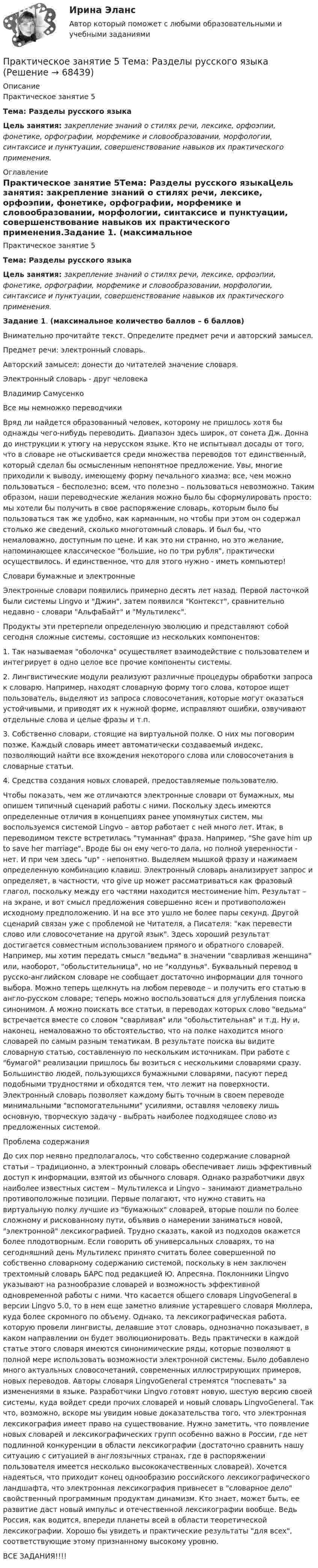     
            Описание
            Практическое занятие 5Тема: Разделы русского языкаЦель занятия: закрепление знаний о стилях речи, лексике, орфоэпии, фонетике, орфографии, морфемике и словообразовании, морфологии, синтаксисе и пунктуации, совершенствование навыков их практического применения. 
            Оглавление
            Практическое занятие 5Тема: Разделы русского языкаЦель занятия: закрепление знаний о стилях речи, лексике, орфоэпии, фонетике, орфографии, морфемике и словообразовании, морфологии, синтаксисе и пунктуации, совершенствование навыков их практического применения.Задание 1. (максимальное количество баллов – 6 баллов)Внимательно прочитайте текст. Определите предмет речи и авторский замысел.Предмет речи: электронный словарь.Авторский замысел: донести до читателей значение словаря.Электронный словарь - друг человекаВладимир СамусенкоВсе мы немножко переводчикиВряд ли найдется образованный человек, которому не пришлось хотя бы однажды чего-нибудь переводить. Диапазон здесь широк, от сонета Дж. Донна до инструкции к утюгу на нерусском языке. Кто не испытывал досады от того, что в словаре не отыскивается среди множества переводов тот единственный, который сделал бы осмысленным непонятное предложение. Увы, многие приходили к выводу, имеющему форму печального хиазма: все, чем можно пользоваться – бесполезно; всем, что полезно – пользоваться невозможно. Таким образом, наши переводческие желания можно было бы сформулировать просто: мы хотели бы получить в свое распоряжение словарь, которым было бы пользоваться так же удобно, как карманным, но чтобы при этом он содержал столько же сведений, сколько многотомный словарь. И был бы, что немаловажно, доступным по цене. И как это ни странно, но это желание, напоминающее классическое большие, но по три рубля, практически осуществилось. И единственное, что для этого нужно - иметь компьютер!Словари бумажные и электронныеЭлектронные словари появились примерно десять лет назад. Первой ласточкой были системы Lingvo и Джин, затем появился Контекст, сравнительно недавно - словари АльфаБайт и Мультилекс.Продукты эти претерпели определенную эволюцию и представляют собой сегодня сложные системы, состоящие из нескольких компонентов:1.        Так называемая оболочка осуществляет взаимодействие с пользователем и интегрирует в одно целое все прочие компоненты системы.2.        Лингвистические модули реализуют различные процедуры обработки запроса к словарю. Например, находят словарную форму того слова, которое ищет пользователь, выделяют из запроса словосочетания, которые могут оказаться устойчивыми, и приводят их к нужной форме, исправляют ошибки, озвучивают отдельные слова и целые фразы и т.п.3.        Собственно словари, стоящие на виртуальной полке. О них мы поговорим позже. Каждый словарь имеет автоматически создаваемый индекс, позволяющий найти все вхождения некоторого слова или словосочетания в словарные статьи.4.        Средства создания новых словарей, предоставляемые пользователю.Чтобы показать, чем же отличаются электронные словари от бумажных, мы опишем типичный сценарий работы с ними. Поскольку здесь имеются определенные отличия в концепциях ранее упомянутых систем, мы воспользуемся системой Lingvo – автор работает с ней много лет. Итак, в переводимом тексте встретилась туманная фраза. Например, She gave him up to save her marriage. Вроде бы он ему чего-то дала, но полной уверенности - нет. И при чем здесь up - непонятно. Выделяем мышкой фразу и нажимаем определенную комбинацию клавиш. Электронный словарь анализирует запрос и определяет, в частности, что give up может рассматриваться как фразовый глагол, поскольку между его частями находится местоимение him. Результат – на экране, и вот смысл предложения совершенно ясен и противоположен исходному предположению. И на все это ушло не более пары секунд. Другой сценарий связан уже с проблемой не Читателя, а Писателя: как перевести слово или словосочетание на другой язык. Здесь хороший результат достигается совместным использованием прямого и обратного словарей. Например, мы хотим передать смысл ведьма в значении сварливая женщина или, наоборот, обольстительница, но не колдунья. Буквальный перевод в русско-английском словаре не сообщает достаточно информации для точного выбора. Можно теперь щелкнуть на любом переводе – и получить его статью в англо-русском словаре; теперь можно воспользоваться для углубления поиска синонимом. А можно поискать все статьи, в переводах которых слово ведьма встречается вместе со словом сварливая или обольстительная и т.д. Ну и, наконец, немаловажно то обстоятельство, что на полке находится много словарей по самым разным тематикам. В результате поиска вы видите словарную статью, составленную по нескольким источникам. При работе с бумагой реализации пришлось бы возиться с несколькими словарями сразу. Большинство людей, пользующихся бумажными словарями, пасуют перед подобными трудностями и обходятся тем, что лежит на поверхности. Электронный словарь позволяет каждому быть точным в своем переводе минимальными вспомогательными усилиями, оставляя человеку лишь основную, творческую задачу - выбрать наиболее подходящее слово из предложенных системой.Проблема содержанияДо сих пор неявно предполагалось, что собственно содержание словарной статьи – традиционно, а электронный словарь обеспечивает лишь эффективный доступ к информации, взятой из обычного словаря. Однако разработчики двух наиболее известных систем – Мультилекса и Lingvo – занимают диаметрально противоположные позиции. Первые полагают, что нужно ставить на виртуальную полку лучшие из бумажных словарей, вторые пошли по более сложному и рискованному пути, объявив о намерении заниматься новой, электронной лексикографией. Трудно сказать, какой из подходов окажется более плодотворным. Если говорить об универсальных словарях, то на сегодняшний день Мультилекс принято считать более совершенной по собственно словарному содержанию системой, поскольку в нем заключен трехтомный словарь БАРС под редакцией Ю. Апресяна. Поклонники Lingvo указывают на разнообразие словарей и возможность эффективной одновременной работы с ними. Что касается общего словаря LingvoGeneral в версии Lingvo 5.0, то в нем еще заметно влияние устаревшего словаря Мюллера, куда более скромного по объему. Однако, та лексикографическая работа, которую провели лингвисты, делавшие этот словарь, однозначно показывает, в каком направлении он будет эволюционировать. Ведь практически в каждой статье этого словаря имеются синонимические ряды, которые позволяют в полной мере использовать возможности электронной системы. Было добавлено много актуальных словосочетаний, современных иллюстрирующих примеров, новых переводов. Авторы словаря LingvoGeneral стремятся поспевать за изменениями в языке. Разработчики Lingvo готовят новую, шестую версию своей системы, куда войдет среди прочих словарей и новый словарь LingvoGeneral. Так что, возможно, вскоре мы увидим новые доказательства того, что электронная лексикография имеет право на существование. Нужно заметить, что появление новых словарей и лексикографических групп особенно важно в России, где нет подлинной конкуренции в области лексикографии (достаточно сравнить нашу ситуацию с ситуацией в англоязычных странах, где в распоряжении пользователя имеется несколько высококачественных словарей). Хочется надеяться, что приходит конец однообразию российского лексикографического ландшафта, что электронная лексикография привнесет в словарное дело свойственный программным продуктам динамизм. Кто знает, может быть, ее развитие даст новый импульс и отечественной лексикографии вообще. Ведь Россия, как водится, впереди планеты всей в области теоретической лексикографии. Хорошо бы увидеть и практические результаты для всех, соответствующие этому признанному высокому уровню.ВСЕ ЗАДАНИЯ!!!!  
            
            
            Практическое занятие 5 по русскому языку (НСПК)Практическое занятие 5  Тема: Разделы русского языкаПрактическое занятие 6. Задание 4.3. ТЕОРЕТИЧЕСКИЕ И МЕТОДИЧЕСКИЕ ОСНОВЫ ОРГАНИЗАЦИИ ИГРОВОЙ ДЕЯТЕЛЬНОСТИ ДЕТЕЙ РАННЕГО И ДОШКОЛЬНОГО ВОЗРАСТА (ДО, 2 ЧАСТЬ)Практическое занятие 6.  Моделирование управленческих ситуацийПрактическое занятие 7. Задание 1-3, 5Практическое занятие 7.  Разработка анкеты и проведение анкетированияПрактическое занятие 7 .Теория и методика инклюзивного образования (ПНК, ПДО, 2 часть)Практическое занятие 5. Задание 2, 4, 5 Основы организации внеурочной работы (изобразительная деятельность и декоративно-прикладное искусство) (ПНК)Практическое занятие 5. Задания 1-3, 5-8 НСПКПрактическое занятие 5. Задания 1-3, 5-8 НСПКПрактическое занятие 5.   Логический аппарат исследованияПрактическое занятие 5. МЕТОДИКА И ПРАКТИКА АРХИВОВЕДЕНИЯ (ДОУА, 3 ЧАСТЬ) НСПКПрактическое занятие 5. Метод «Платежной матрицы» («Дерево решений») для принятия решений в условиях рискаПрактическое занятие 5. Основы педагогического мастерства (ДО, ПНК, ПДО, 2 часть)