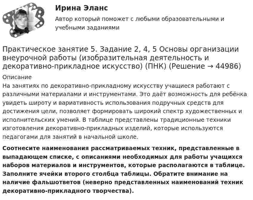     
            Описание
            На занятиях по декоративно-прикладному искусству учащиеся работают с различными материалами и инструментами. Это даёт возможность для ребёнка увидеть широту и вариативность использования подручных средств для достижения цели, позволяет формировать широкий спектр художественных и исполнительских умений. В таблице представлены традиционные техники изготовления декоративно-прикладных изделий, которые используются педагогами для занятий в начальной школе. Соотнесите наименования рассматриваемых техник, представленные в выпадающем списке, с описаниями необходимых для работы учащихся наборов материалов и инструментов, которые располагаются в таблице. Заполните ячейки второго столбца таблицы. Обратите внимание на наличие фальшответов (неверно представленных наименований техник декоративно-прикладного творчества).  
            
            
            Практическое занятие 5. Задание 2, 4, 5Практическое занятие 5. Задание 2, 4, 5 Основы организации внеурочной работы (изобразительная деятельность и декоративно-прикладное искусство) (ПНК)Практическое занятие 5. Задания 1-3, 5-8 НСПКПрактическое занятие 5. Задания 1-3, 5-8 НСПКПрактическое занятие 5.   Логический аппарат исследованияПрактическое занятие 5. МЕТОДИКА И ПРАКТИКА АРХИВОВЕДЕНИЯ (ДОУА, 3 ЧАСТЬ) НСПКПрактическое занятие 5. Метод «Платежной матрицы» («Дерево решений») для принятия решений в условиях рискаПрактическое занятие 4. Русский язык НСПКПрактическое занятие 4.  Составление конспекта статьи управленческой тематикиПрактическое занятие 4 (Тема 5). Структура капитала и дивидендная политикаПрактическое занятие 4 Тема: Методологические основы педагогики, взаимосвязь педагогики с другими науками, сущность педагогической деятельности, теоретические основы обучения.  Теория и методика воспитания.Практическое занятие 4 Языковая личность в межкультурной коммуникацииПрактическое занятие 5Практическое занятие 5. Возрастная анатомия, физиология и гигиена