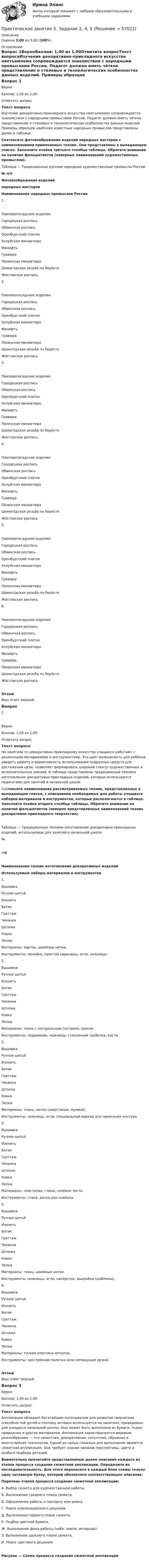      
            Описание
            Оценка 3,00 из 3,00 (100%) 
            Оглавление
            Вопрос 1ВерноБаллов: 1,00 из 1,00Отметить вопросТекст вопросаИзучение декоративно-прикладного искусства неотъемлемо сопровождается знакомством с народными промыслами России. Педагог должен иметь чёткое представление о стилевых и технологических особенностях данных изделий. Примеры образцов наиболее известных народных промыслов представлены далее в таблице. Соотнесите фотоизображения изделий народных мастеров с наименованиями применяемых техник. Они представлены в выпадающем списке. Заполните ячейки третьего столбца таблицы. Обратите внимание на наличие фальшответов (неверных наименований художественных промыслов). Таблица — Традиционные русские народные художественные промыслы России№ п/пФотоизображения изделийнародных мастеровНаименования народных промыслов России1. Павловопосадские изделияГородецкая росписьОбвинская росписьОренбургский платокХолуйская миниатюраФинифтьГравюра Па́лехская миниатюраШемого́дская резьба́ по берёстеЖо́стовская роспись 2. Павловопосадские изделияГородецкая росписьОбвинская росписьОренбургский платокХолуйская миниатюраФинифтьГравюра Па́лехская миниатюраШемого́дская резьба́ по берёстеЖо́стовская роспись 3. Павловопосадские изделияГородецкая росписьОбвинская росписьОренбургский платокХолуйская миниатюраФинифтьГравюра Па́лехская миниатюраШемого́дская резьба́ по берёстеЖо́стовская роспись 4. Павловопосадские изделияГородецкая росписьОбвинская росписьОренбургский платокХолуйская миниатюраФинифтьГравюра Па́лехская миниатюраШемого́дская резьба́ по берёстеЖо́стовская роспись 5. Павловопосадские изделияГородецкая росписьОбвинская росписьОренбургский платокХолуйская миниатюраФинифтьГравюра Па́лехская миниатюраШемого́дская резьба́ по берёстеЖо́стовская роспись 6. Павловопосадские изделияГородецкая росписьОбвинская росписьОренбургский платокХолуйская миниатюраФинифтьГравюра Па́лехская миниатюраШемого́дская резьба́ по берёстеЖо́стовская роспись ОтзывВаш ответ верный.Вопрос 2ВерноБаллов: 1,00 из 1,00Отметить вопросТекст вопросаНа занятиях по декоративно-прикладному искусству учащиеся работают с различными материалами и инструментами. Это даёт возможность для ребёнка увидеть широту и вариативность использования подручных средств для достижения цели, позволяет формировать широкий спектр художественных и исполнительских умений. В таблице представлены традиционные техники изготовления декоративно-прикладных изделий, которые используются педагогами для занятий в начальной школе. Соотнесите наименования рассматриваемых техник, представленные в выпадающем списке, с описаниями необходимых для работы учащихся наборов материалов и инструментов, которые располагаются в таблице. Заполните ячейки второго столбца таблицы. Обратите внимание на наличие фальшответов (неверно представленных наименований техник декоративно-прикладного творчества).Таблица — Традиционные техники изготовления декоративно-прикладных изделий, используемые для занятий в начальной школе№п/пНаименования техник изготовления декоративных изделийИспользуемые наборы материалов и инструментов1.                 ВышивкаРучное шитьёИзонитьБатикГраттажЧеканкаШтопкаКовкаЛепка Материалы: картон, швейные нитки.Инструменты: линейка, простой карандаш, игла, ножницы.2.                 ВышивкаРучное шитьёИзонитьБатикГраттажЧеканкаШтопкаКовкаЛепка Материалы: ткань с натуральным составом, краски.Инструменты: подрамник, ножницы, стеклянная трубочка, кисти.3.                 ВышивкаРучное шитьёИзонитьБатикГраттажЧеканкаШтопкаКовкаЛепка Материалы: ткань, нитки (шерстяные, мулине).Инструменты: ножницы, игла, специальный маркер для нанесения контура.4.                 ВышивкаРучное шитьёИзонитьБатикГраттажЧеканкаШтопкаКовкаЛепка Материалы: пластилин, глина, солёное тесто.Инструменты: стеки, доска или клеёнка.5.                 ВышивкаРучное шитьёИзонитьБатикГраттажЧеканкаШтопкаКовкаЛепка Материалы: ткань, швейные нитки.Инструменты: ножницы, игла, напёрсток, выкройки (шаблоны).6.                 ВышивкаРучное шитьёИзонитьБатикГраттажЧеканкаШтопкаКовкаЛепка Материалы: тонкая пластина металла.Инструменты: заострённая палочка (или непишущая ручка).  ОтзывВаш ответ верный.Вопрос 3ВерноБаллов: 1,00 из 1,00Отметить вопросТекст вопросаАппликация обладает богатейшим потенциалом для развития творческих способностей детей и поэтому активно используется на занятиях, проводимых для учащихся начальной школы. Она может быть выполнена из бумаги, ткани, природных и других материалов. Аппликация характеризуется видовым разнообразием — это сюжетная, декоративная, силуэтная, обрывная и многослойная технологии. Одной из самых сложных для выполнения является сюжетная аппликация. Она требует знания законов перспективы, цвета и особого подбора деталей. Внимательно прочитайте представленные далее описания каждого из этапов процесса создания сюжетной аппликации. Определите их последовательность. Для этого перенесите в каждый блок схемы только одну заглавную букву, которой обозначено соответствующее описание. Перечень этапов процесса создания сюжетной аппликации:А.  Выбор сюжета для художественной работы.Б.  Выполнение среднего плана сюжета.В.  Оформление работы в паспарту или рамку.Г.  Поиск композиционного решения.Д.  Выполнение первого плана сюжета.Е.  Подбор цветной бумаги.Ж. Выполнение фона работы (небо, земля, интерьер).З.   Выполнение дальнего плана сюжета.И.  Поиск цветового решения.Рисунок — Схема процесса создания сюжетной аппликации  
            
            
            Практическое занятие 5 Государственное и  муниципальное управлениеПрактическое занятие 5. Задание 2, 4, 5Практическое занятие 5. Задание 2, 4, 5 Основы организации внеурочной работы (изобразительная деятельность и декоративно-прикладное искусство) (ПНК)Практическое занятие 5. Задания 1-3, 5-8 НСПКПрактическое занятие 5. Задания 1-3, 5-8 НСПКПрактическое занятие 5.   Логический аппарат исследованияПрактическое занятие 5. МЕТОДИКА И ПРАКТИКА АРХИВОВЕДЕНИЯ (ДОУА, 3 ЧАСТЬ) НСПКПрактическое занятие 4. Русский язык НСПКПрактическое занятие 4. Русский язык НСПКПрактическое занятие 4.  Составление конспекта статьи управленческой тематикиПрактическое занятие 4 (Тема 5). Структура капитала и дивидендная политикаПрактическое занятие 4 Тема: Методологические основы педагогики, взаимосвязь педагогики с другими науками, сущность педагогической деятельности, теоретические основы обучения.  Теория и методика воспитания.Практическое занятие 4 Языковая личность в межкультурной коммуникацииПрактическое занятие 5