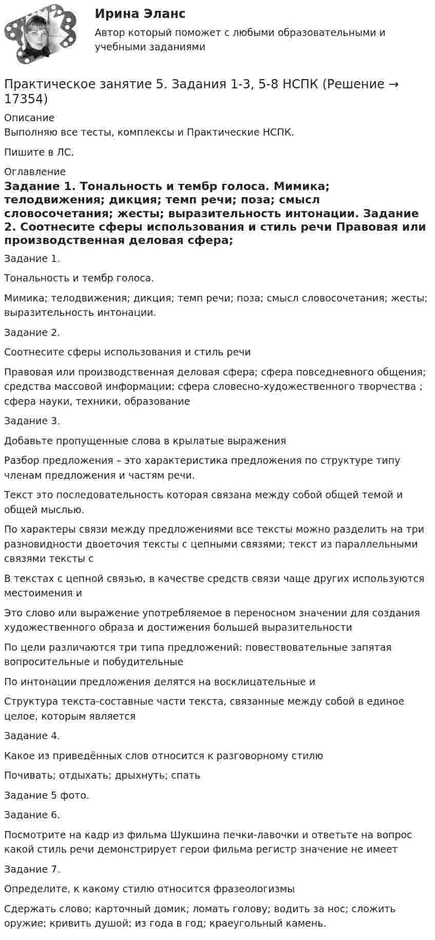     
          Описание
          Выполняю все тесты, комплексы и Практические НСПК.Пишите в ЛС. 
          Оглавление
          Задание 1.
Тональность и тембр голоса.
Мимика; телодвижения; дикция; темп речи; поза; смысл словосочетания; жесты; выразительность интонации.
Задание 2.
Соотнесите сферы использования и стиль речи
Правовая или производственная деловая сфера; сфера повседневного общения; средства массовой информации; сфера словесно-художественного творчества ; сфера науки, техники, образование
Задание 3.
Добавьте пропущенные слова в крылатые выражения
Разбор предложения – это характеристика предложения по структуре типу членам предложения и частям речи.
Текст это последовательность которая связана между собой общей темой и общей мыслью.
По характеры связи между предложениями все тексты можно разделить на три разновидности двоеточия тексты с цепными связями; текст из параллельными связями тексты с
В текстах с цепной связью, в качестве средств связи чаще других используются местоимения и
Это слово или выражение употребляемое в переносном значении для создания художественного образа и достижения большей выразительности
По цели различаются три типа предложений: повествовательные запятая вопросительные и побудительные
По интонации предложения делятся на восклицательные и
Структура текста-составные части текста, связанные между собой в единое целое, которым является
Задание 4.
Какое из приведённых слов относится к разговорному стилю
Почивать; отдыхать; дрыхнуть; спать
Задание 5 фото.
Задание 6.
Посмотрите на кадр из фильма Шукшина печки-лавочки и ответьте на вопрос какой стиль речи демонстрирует герои фильма регистр значение не имеет
Задание 7.
Определите, к какому стилю относится фразеологизмы
Сдержать слово; карточный домик; ломать голову; водить за нос; сложить оружие; кривить душой; из года в год; краеугольный камень.

 
            
            
            Практическое занятие 5. Задание 2, 4, 5 Основы организации внеурочной работы (изобразительная деятельность и декоративно-прикладное искусство) (ПНК)Практическое занятие 5. Задания 1-3, 5-8 НСПКПрактическое занятие 5. Задания 1-3, 5-8 НСПКПрактическое занятие 5.   Логический аппарат исследованияПрактическое занятие 5. МЕТОДИКА И ПРАКТИКА АРХИВОВЕДЕНИЯ (ДОУА, 3 ЧАСТЬ) НСПКПрактическое занятие 5. Метод «Платежной матрицы» («Дерево решений») для принятия решений в условиях рискаПрактическое занятие 5. Основы педагогического мастерства (ДО, ПНК, ПДО, 2 часть)Практическое занятие 4.  Составление конспекта статьи управленческой тематикиПрактическое занятие 4 (Тема 5). Структура капитала и дивидендная политикаПрактическое занятие 4 Тема: Методологические основы педагогики, взаимосвязь педагогики с другими науками, сущность педагогической деятельности, теоретические основы обучения.  Теория и методика воспитания.Практическое занятие 4 Языковая личность в межкультурной коммуникацииПрактическое занятие 5Практическое занятие 5. Возрастная анатомия, физиология и гигиенаПрактическое занятие 5 Государственное и  муниципальное управление