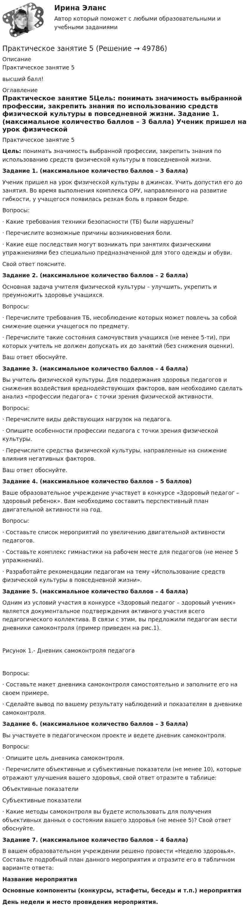     
            Описание
            Практическое занятие 5высший балл! 
            Оглавление
            Практическое занятие 5Цель: понимать значимость выбранной профессии, закрепить знания по использованию средств физической культуры в повседневной жизни. Задание 1. (максимальное количество баллов – 3 балла) Ученик пришел на урок физической культуры в джинсах. Учить допустил его до занятия. Во время выполнения комплекса ОРУ, направленного на развитие гибкости, у учащегося появилась резкая боль в правом бедре.Вопросы:·         Какие требования техники безопасности (ТБ) были нарушены?·         Перечислите возможные причины возникновения боли.·         Какие еще последствия могут возникать при занятиях физическими упражнениями без специально предназначенной для этого одежды и обуви.Свой ответ поясните. Задание 2. (максимальное количество баллов – 2 балла) Основная задача учителя физической культуры – улучшить, укрепить и преумножить здоровье учащихся.Вопросы:·         Перечислите требования ТБ, несоблюдение которых может повлечь за собой снижение оценки учащегося по предмету.·         Перечислите такие состояния самочувствия учащихся (не менее 5-ти), при которых учитель не должен допускать их до занятий (без снижения оценки).Ваш ответ обоснуйте. Задание 3. (максимальное количество баллов – 4 балла) Вы учитель физической культуры. Для поддержания здоровья педагогов и снижения воздействия вреднодействующих факторов, вам необходимо сделать анализ «профессии педагога» с точки зрения физической активности.Вопросы:·         Перечислите виды действующих нагрузок на педагога.·         Опишите особенности профессии педагога с точки зрения физической культуры.·         Перечислите средства физической культуры, направленные на снижение влияния негативных факторов.Ваш ответ обоснуйте.   Задание 4. (максимальное количество баллов – 5 баллов) Ваше образовательное учреждение участвует в конкурсе «Здоровый педагог – здоровый ребенок». Вам необходимо составить перспективный план двигательной активности на год.Вопросы:·         Составьте список мероприятий по увеличению двигательной активности педагогов.·         Составьте комплекс гимнастики на рабочем месте для педагогов (не менее 5 упражнений).·         Разработайте рекомендации педагогам на тему «Использование средств физической культуры в повседневной жизни». Задание 5. (максимальное количество баллов – 4 балла) Одним из условий участия в конкурсе «Здоровый педагог – здоровый ученик» является документальное подтверждения активного участия всего педагогического коллектива. В связи с этим, вы предложили педагогам вести дневники самоконтроля (пример приведен на рис.1).  Рисунок 1.- Дневник самоконтроля педагога Вопросы:·         Составьте макет дневника самоконтроля самостоятельно и заполните его на своем примере.·         Сделайте вывод по вашему результату наблюдений и показателям в дневнике самоконтроля. Задание 6. (максимальное количество баллов – 3 балла) Вы участвуете в педагогическом проекте и ведете дневник самоконтроля.Вопросы:·         Опишите цель дневника самоконтроля.·         Перечислите объективные и субъективные показатели (не менее 10), которые отражают улучшения вашего здоровья, свой ответ отразите в таблице:   Объективные показатели Субъективные показатели    ·         Какие методы самоконтроля вы будете использовать для получения объективных данных о состоянии вашего здоровья (не менее 5)? Свой ответ обоснуйте. Задание 7. (максимальное количество баллов – 4 балла) В вашем образовательном учреждении решено провести «Неделю здоровья». Составьте подробный план данного мероприятия и отразите его в табличном варианте ответа: Название мероприятия Основные компоненты (конкурсы, эстафеты, беседы и т.п.) мероприятия День недели и место провидения мероприятия.                       
            
            
            Практическое занятие 4 Языковая личность в межкультурной коммуникацииПрактическое занятие 5Практическое занятие 5. Возрастная анатомия, физиология и гигиенаПрактическое занятие 5 Государственное и  муниципальное управлениеПрактическое занятие 5. Задание 2, 4, 5Практическое занятие 5. Задание 2, 4, 5 Основы организации внеурочной работы (изобразительная деятельность и декоративно-прикладное искусство) (ПНК)Практическое занятие 5. Задания 1-3, 5-8 НСПКПрактическое занятие 4. Задания 1-6 НСПКПрактическое занятие 4 по русскому языку. Задания 1-8 (НСПК)Практическое занятие 4_Правовое обеспечение профессиональной деятельности_2 семестр_НСПКПрактическое занятие 4. Русский язык НСПКПрактическое занятие 4. Русский язык НСПКПрактическое занятие 4.  Составление конспекта статьи управленческой тематикиПрактическое занятие 4 (Тема 5). Структура капитала и дивидендная политика