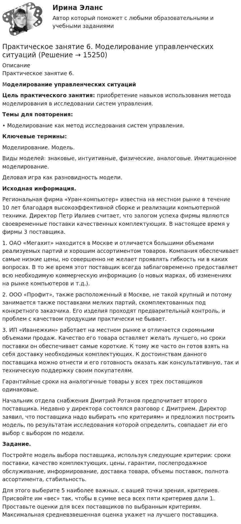     
          Описание
          Практическое занятие 6. Моделирование управленческих ситуаций Цель практического занятия: приобретение навыков использования метода моделирования в исследовании систем управления. Темы для повторения: •      Моделирование как метод исследования систем управления. Ключевые термины: Моделирование. Модель.Виды моделей: знаковые, интуитивные, физические, аналоговые. Имитационное моделирование.Деловая игра как разновидность модели.Исходная информация. Региональная фирма «Уран-компьютер» известна на местном рынке в	течение 10 лет благодаря высокоэффективной сборке и реализации компьютерной техники. Директор Петр Ивлиев считает, что залогом успеха фирмы являются своевременные поставки качественных комплектующих. В настоящее время у фирмы 3 поставщика.	1.    ОАО «Мегахит» находится в Москве и отличается большими объемами реализуемых партий и хорошим ассортиментом товаров. Компания обеспечивает самые низкие цены, но совершенно не желает проявлять гибкость ни в каких вопросах. В то же время этот поставщик всегда заблаговременно предоставляет всю необходимую коммерческую информацию (о новых марках, об изменениях на рынке компьютеров и т.д.). 2.    ООО «Профит», также расположенный в Москве, не такой крупный 	и    потому занимается также поставками мелких партий, скомплектованных под конкретного заказчика. Его изделия проходят предварительный контроль, и проблем с качеством продукции практически не бывает.	3.    ИП «Иванежкин» работает на местном рынке и отличается скромными объемами продаж. Качество его товара оставляет желать лучшего, но сроки поставки он обеспечивает самые короткие. К тому же часто он готов взять на себя доставку необходимых комплектующих. К достоинствам данного поставщика можно отнести и его готовность оказать как консультативную, так и техническую поддержку своим покупателям.	Гарантийные сроки на аналогичные товары у всех трех поставщиков одинаковые.	Начальник отдела снабжения Дмитрий Ротанов предпочитает второго поставщика. Недавно у директора состоялся разговор с Дмитрием. Директор заявил, что поставщика надо выбирать «по критериям» и предложил построить модель, по результатам исследования которой определить, совпадает ли его выбор с выбором по модели.Задание. 	Постройте модель выбора поставщика, используя следующие критерии: сроки поставки, качество комплектующих, цены, гарантии, послепродажное обслуживание, информирование, доставка товара, объемы поставок, полнота ассортимента, стабильность. 	Для этого выберите 5 наиболее важных, с вашей точки зрения, критериев. Присвойте им «вес» так, чтобы в сумме веса всех пяти критериев дали 1. Проставьте оценки для всех поставщиков по выбранным критериям. Максимальная средневзвешенная оценка укажет на лучшего поставщика.  
            
            
            Практическое занятие 6. Задание 4.3. ТЕОРЕТИЧЕСКИЕ И МЕТОДИЧЕСКИЕ ОСНОВЫ ОРГАНИЗАЦИИ ИГРОВОЙ ДЕЯТЕЛЬНОСТИ ДЕТЕЙ РАННЕГО И ДОШКОЛЬНОГО ВОЗРАСТА (ДО, 2 ЧАСТЬ)Практическое занятие 6.  Моделирование управленческих ситуацийПрактическое занятие 7. Задание 1-3, 5Практическое занятие 7.  Разработка анкеты и проведение анкетированияПрактическое занятие 7 .Теория и методика инклюзивного образования (ПНК, ПДО, 2 часть)Практическое занятие 7. Экспертные методы выработки решений. Метод Дельфи//ОПЕНЕДУПрактическое занятие 8Практическое занятие 5. Задания 1-3, 5-8 НСПКПрактическое занятие 5.   Логический аппарат исследованияПрактическое занятие 5. МЕТОДИКА И ПРАКТИКА АРХИВОВЕДЕНИЯ (ДОУА, 3 ЧАСТЬ) НСПКПрактическое занятие 5. Метод «Платежной матрицы» («Дерево решений») для принятия решений в условиях рискаПрактическое занятие 5. Основы педагогического мастерства (ДО, ПНК, ПДО, 2 часть)Практическое занятие 5 по немецкому (НСПК)Практическое занятие 5 по русскому языку (НСПК)