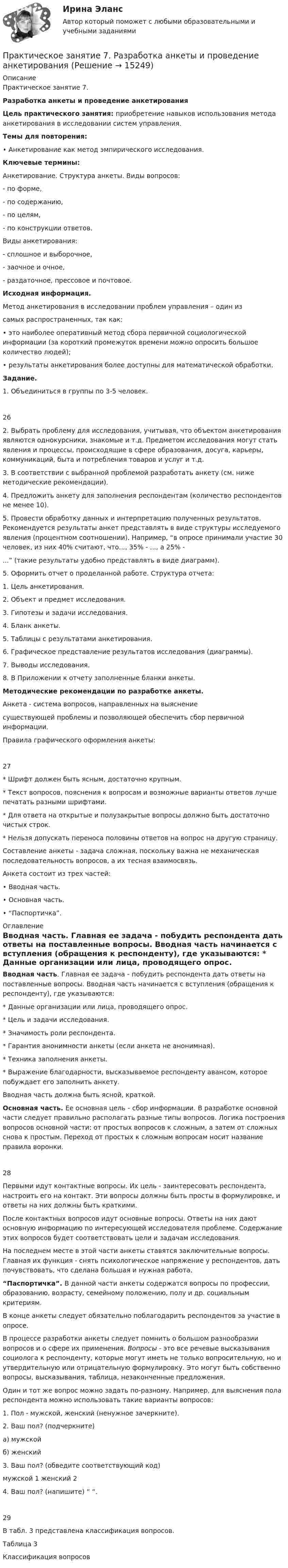     
          Описание
          Практическое занятие 7. Разработка анкеты и проведение анкетирования Цель практического занятия: приобретение навыков использования метода анкетирования в исследовании систем управления. Темы для повторения: •      Анкетирование как метод эмпирического исследования. Ключевые термины: Анкетирование. Структура анкеты. Виды вопросов:-  по форме, -  по содержанию, -  по целям, -  по конструкции ответов. Виды анкетирования: -  сплошное и выборочное, -  заочное и очное, -  раздаточное, прессовое и почтовое. Исходная информация. Метод анкетирования в исследовании проблем управления – один из самых распространенных, так как: 	•      это наиболее оперативный метод сбора первичной социологической информации (за короткий промежуток времени можно опросить большое количество людей);	•      результаты анкетирования более доступны для математической обработки. Задание. 1. Объединиться в группы по 3-5 человек. 26 	2.    Выбрать проблему для исследования, учитывая, что объектом анкетирования являются однокурсники, знакомые и т.д. Предметом исследования могут стать явления и процессы, происходящие в сфере образования, досуга, карьеры, коммуникаций, быта и потребления товаров и услуг и т.д. 	3.    В соответствии с выбранной проблемой разработать анкету (см. ниже методические рекомендации).	4.    Предложить анкету для заполнения респондентам (количество респондентов не менее 10).	5.         Провести обработку данных и интерпретацию полученных результатов. Рекомендуется результаты анкет представлять в виде структуры исследуемого явления (процентном соотношении). Например, “в опросе принимали участие 30 человек, из них 40% считают, что..., 35% - ..., а 25% -...” (такие результаты удобно представлять в виде диаграмм). 	5.    Оформить отчет о проделанной работе. Структура отчета: 1.    Цель анкетирования. 2.    Объект и предмет исследования. 3.    Гипотезы и задачи исследования. 4.    Бланк анкеты. 5.    Таблицы с результатами анкетирования. 6.    Графическое представление результатов исследования (диаграммы).  7.    Выводы исследования. 8.    В Приложении к отчету заполненные бланки анкеты. Методические рекомендации по разработке анкеты. Анкета -  система вопросов,  направленных на выяснение существующей проблемы и позволяющей обеспечить сбор первичной информации.Правила графического оформления анкеты: 27 *                  Шрифт должен быть ясным, достаточно крупным. 	*                  Текст вопросов, пояснения к вопросам и возможные варианты ответов лучше печатать разными шрифтами.	*                  Для ответа на открытые и полузакрытые вопросы должно быть достаточно чистых строк.	*                  Нельзя допускать переноса половины ответов на вопрос на другую страницу.	Составление анкеты - задача сложная, поскольку важна не механическая последовательность вопросов, а их тесная взаимосвязь.Анкета состоит из трех частей: •      Вводная часть. •      Основная часть. •      “Паспортичка”.  
          Оглавление
          Вводная часть. Главная ее задача - побудить респондента дать ответы на поставленные вопросы. Вводная часть начинается с вступления (обращения к респонденту), где указываются: *                  Данные организации или лица, проводящего опрос. *                  Цель и задачи исследования. *                  Значимость роли респондента. *                  Гарантия анонимности анкеты (если анкета не анонимная). *                  Техника заполнения анкеты. *                  Выражение благодарности, высказываемое респонденту авансом, которое побуждает его заполнить анкету.Вводная часть должна быть ясной, краткой. Основная часть. Ее основная цель - сбор информации. В разработке основной части следует правильно располагать разные типы вопросов. Логика построения вопросов основной части: от простых вопросов к сложным, а затем от сложных снова к простым. Переход от простых к сложным вопросам носит название правила воронки.28 Первыми идут контактные вопросы. Их цель - заинтересовать респондента, настроить его на контакт. Эти вопросы должны быть просты в формулировке, и ответы на них должны быть краткими. После контактных вопросов идут основные вопросы. Ответы на них дают основную информацию по интересующей исследователя проблеме. Содержание этих вопросов будет соответствовать цели и задачам исследования.На последнем месте в этой части анкеты ставятся заключительные вопросы. Главная их функция - снять психологическое напряжение у респондентов, дать почувствовать, что сделана большая и нужная работа. “Паспортичка”. В данной части анкеты содержатся вопросы по профессии, образованию, возрасту, семейному положению, полу и др. социальным критериям. В    конце анкеты следует обязательно поблагодарить респондентов за участие в опросе.В         процессе разработки анкеты следует помнить о большом разнообразии вопросов и о сфере их применения. Вопросы - это все речевые высказывания социолога к респонденту, которые могут иметь не только вопросительную, но и утвердительную или отрицательную формулировку. Это могут быть собственно вопросы, высказывания, таблица, незаконченные предложения.Один и тот же вопрос можно задать по-разному. Например, для выяснения пола респондента можно использовать такие варианты вопросов:1.  Пол - мужской, женский (ненужное зачеркните). 2.  Ваш пол? (подчеркните) а) мужской б) женский 3.  Ваш пол? (обведите соответствующий код) мужской         1                 женский          2 4. Ваш пол? (напишите) “                            “.29 В табл. 3 представлена классификация вопросов. Таблица 3 Классификация вопросов 
            
            
            Практическое занятие 7. Задание 1-3, 5Практическое занятие 7.  Разработка анкеты и проведение анкетированияПрактическое занятие 7 .Теория и методика инклюзивного образования (ПНК, ПДО, 2 часть)Практическое занятие 7. Экспертные методы выработки решений. Метод Дельфи//ОПЕНЕДУПрактическое занятие 8Практическое занятие 8. Теория и методика инклюзивного образования (ПНК, ПДО, 2 часть)Практическое занятие 9. Задания 1-5. Теория и методика инклюзивного образования (ПНК, ПДО, 2 часть)Практическое занятие 5. МЕТОДИКА И ПРАКТИКА АРХИВОВЕДЕНИЯ (ДОУА, 3 ЧАСТЬ) НСПКПрактическое занятие 5. Метод «Платежной матрицы» («Дерево решений») для принятия решений в условиях рискаПрактическое занятие 5. Основы педагогического мастерства (ДО, ПНК, ПДО, 2 часть)Практическое занятие 5 по немецкому (НСПК)Практическое занятие 5 по русскому языку (НСПК)Практическое занятие 5  Тема: Разделы русского языкаПрактическое занятие 6. Задание 4.3. ТЕОРЕТИЧЕСКИЕ И МЕТОДИЧЕСКИЕ ОСНОВЫ ОРГАНИЗАЦИИ ИГРОВОЙ ДЕЯТЕЛЬНОСТИ ДЕТЕЙ РАННЕГО И ДОШКОЛЬНОГО ВОЗРАСТА (ДО, 2 ЧАСТЬ)