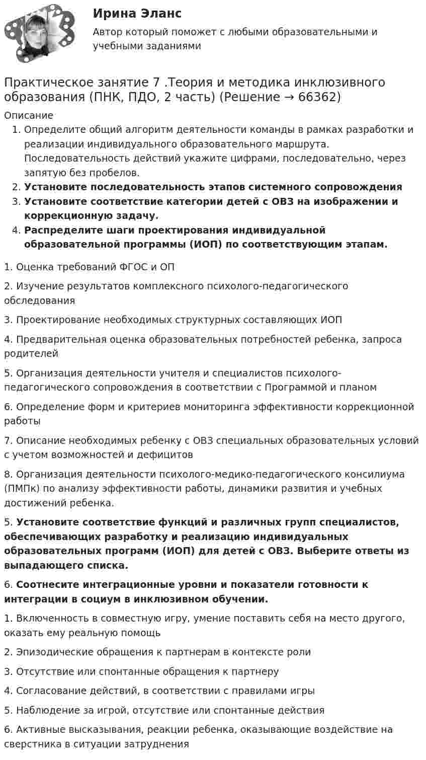      
            Описание
            Определите общий алгоритм деятельности команды в рамках разработки и реализации индивидуального образовательного маршрута. Последовательность действий укажите цифрами, последовательно, через запятую без пробелов.Установите последовательность этапов системного сопровожденияУстановите соответствие категории детей с ОВЗ на изображении и коррекционную задачу.Распределите шаги проектирования индивидуальной образовательной программы (ИОП) по соответствующим этапам. 		1. Оценка требований ФГОС и ОП		2. Изучение результатов комплексного психолого-педагогического обследования		3. Проектирование необходимых структурных составляющих ИОП		4. Предварительная оценка образовательных потребностей ребенка, запроса родителей		5. Организация деятельности учителя и специалистов психолого-педагогического сопровождения в соответствии с Программой и планом		6. Определение форм и критериев мониторинга эффективности коррекционной работы		7. Описание необходимых ребенку с ОВЗ специальных образовательных условий с учетом возможностей и дефицитов		8. Организация деятельности психолого-медико-педагогического консилиума (ПМПк) по анализу эффективности работы, динамики развития и учебных достижений ребенка. 5. Установите соответствие функций и различных групп специалистов, обеспечивающих разработку и реализацию индивидуальных образовательных программ (ИОП) для детей с ОВЗ. Выберите ответы из выпадающего списка.6.  Соотнесите интеграционные уровни и показатели готовности к интеграции в социум в инклюзивном обучении.1.               Включенность в совместную игру, умение поставить себя на место другого, оказать ему реальную помощь2.               Эпизодические обращения к партнерам в контексте роли3.               Отсутствие или спонтанные обращения к партнеру4.               Согласование действий, в соответствии с правилами игры5.               Наблюдение за игрой, отсутствие или спонтанные действия6.               Активные высказывания, реакции ребенка, оказывающие воздействие на сверстника в ситуации затруднения   
            
            
            Практическое занятие 7.  Разработка анкеты и проведение анкетированияПрактическое занятие 7 .Теория и методика инклюзивного образования (ПНК, ПДО, 2 часть)Практическое занятие 7. Экспертные методы выработки решений. Метод Дельфи//ОПЕНЕДУПрактическое занятие 8Практическое занятие 8. Теория и методика инклюзивного образования (ПНК, ПДО, 2 часть)Практическое занятие 9. Задания 1-5. Теория и методика инклюзивного образования (ПНК, ПДО, 2 часть)Практическое занятие 9.  Статистический анализ систем управленияПрактическое занятие 5. Метод «Платежной матрицы» («Дерево решений») для принятия решений в условиях рискаПрактическое занятие 5. Основы педагогического мастерства (ДО, ПНК, ПДО, 2 часть)Практическое занятие 5 по немецкому (НСПК)Практическое занятие 5 по русскому языку (НСПК)Практическое занятие 5  Тема: Разделы русского языкаПрактическое занятие 6. Задание 4.3. ТЕОРЕТИЧЕСКИЕ И МЕТОДИЧЕСКИЕ ОСНОВЫ ОРГАНИЗАЦИИ ИГРОВОЙ ДЕЯТЕЛЬНОСТИ ДЕТЕЙ РАННЕГО И ДОШКОЛЬНОГО ВОЗРАСТА (ДО, 2 ЧАСТЬ)Практическое занятие 6.  Моделирование управленческих ситуаций