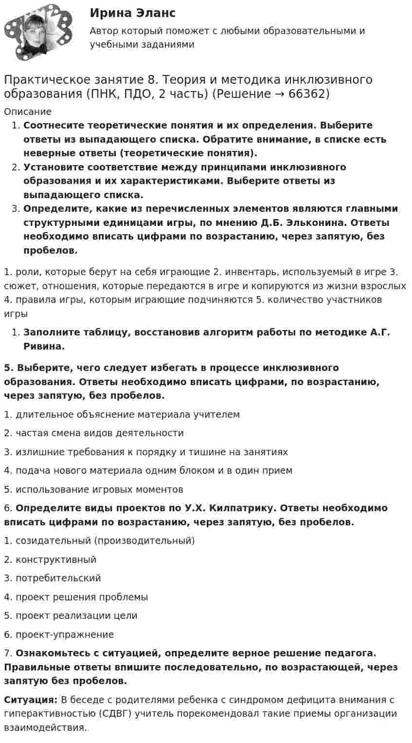      
            Описание
            Соотнесите теоретические понятия и их определения.                                                                     Выберите ответы из выпадающего списка. Обратите внимание, в списке есть неверные ответы (теоретические понятия).Установите соответствие между принципами инклюзивного образования и их характеристиками. Выберите ответы из выпадающего списка.Определите, какие из перечисленных элементов являются главными структурными единицами игры, по мнению Д.Б. Эльконина. Ответы необходимо вписать цифрами по возрастанию, через запятую, без пробелов. 1.     роли, которые берут на себя играющие                                                                                            2.     инвентарь, используемый в игре                                                                                                            3.     сюжет, отношения, которые передаются в игре и копируются из жизни взрослых                    4.     правила игры, которым играющие подчиняются                                                                        5.     количество участников игрыЗаполните таблицу, восстановив алгоритм работы по методике А.Г. Ривина.5.  Выберите, чего следует избегать в процессе инклюзивного образования. Ответы необходимо вписать цифрами, по возрастанию, через запятую, без пробелов.1.     длительное объяснение материала учителем2.     частая смена видов деятельности3.     излишние требования к порядку и тишине на занятиях4.     подача нового материала одним блоком и в один прием5.     использование игровых моментов6.  Определите виды проектов по У.Х. Килпатрику. Ответы необходимо вписать цифрами по возрастанию, через запятую, без пробелов.1.     созидательный (производительный)2.     конструктивный3.     потребительский4.     проект решения проблемы5.     проект реализации цели6.     проект-упражнение7.   Ознакомьтесь с ситуацией, определите верное решение педагога. Правильные ответы впишите последовательно, по возрастающей, через запятую без пробелов.Ситуация: В беседе с родителями ребенка с синдромом дефицита внимания с гиперактивностью (СДВГ) учитель порекомендовал такие приемы организации взаимодействия.   
            
            
            Практическое занятие 8Практическое занятие 8. Теория и методика инклюзивного образования (ПНК, ПДО, 2 часть)Практическое занятие 9. Задания 1-5. Теория и методика инклюзивного образования (ПНК, ПДО, 2 часть)Практическое занятие 9.  Статистический анализ систем управленияПрактическое занятие №1 1 Место предприятия здравоохранения в национальной экономике 2Ресурсы предприятия и показатели их использования Условие: В аптечной сети «Н» в аптеке «А» работали четыре кассы.Практическое занятие № 1. Задание 1, 2, 4, 6 Практическое занятие №1. Задания 1, 2, 5, 7, 9-10. Теоретические и методические основы организации трудовой деятельности дошкольников (ДО)Практическое занятие 5 по русскому языку (НСПК)Практическое занятие 5  Тема: Разделы русского языкаПрактическое занятие 6. Задание 4.3. ТЕОРЕТИЧЕСКИЕ И МЕТОДИЧЕСКИЕ ОСНОВЫ ОРГАНИЗАЦИИ ИГРОВОЙ ДЕЯТЕЛЬНОСТИ ДЕТЕЙ РАННЕГО И ДОШКОЛЬНОГО ВОЗРАСТА (ДО, 2 ЧАСТЬ)Практическое занятие 6.  Моделирование управленческих ситуацийПрактическое занятие 7. Задание 1-3, 5Практическое занятие 7.  Разработка анкеты и проведение анкетированияПрактическое занятие 7 .Теория и методика инклюзивного образования (ПНК, ПДО, 2 часть)