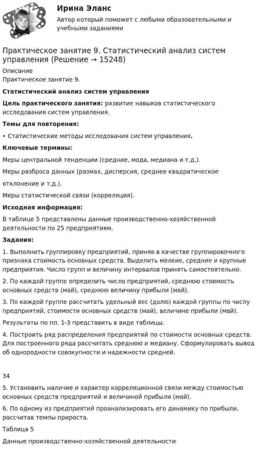     
          Описание
          Практическое занятие 9. Статистический анализ систем управления    Цель практического занятия: развитие навыков статистического исследования систем управления. Темы для повторения: •      Статистические методы исследования систем управления. Ключевые термины: Меры центральной тенденции (средние, мода, медиана и т.д.). Меры разброса данных (размах, дисперсия, среднее квадратическое отклонение и т.д.). Меры статистической связи (корреляция). Исходная информация: 	В      таблице 5 представлены данные производственно-хозяйственной деятельности по 25 предприятиям. Задания: 	1. Выполнить группировку предприятий, приняв в качестве группировочного признака стоимость основных средств. Выделить мелкие, средние и крупные предприятия. Число групп и величину интервалов принять самостоятельно.	2. По каждой группе определить число предприятий, среднюю стоимость основных средств (май), среднюю величину прибыли (май).	3. По каждой группе рассчитать удельный вес (долю) каждой группы по числу предприятий, стоимости основных средств (май), величине прибыли (май). Результаты по пп. 1-3 представить в виде таблицы. 	4. Построить ряд распределения предприятий по стоимости основных средств. Для построенного ряда рассчитать среднюю и медиану. Сформулировать вывод об однородности совокупности и надежности средней. 34 	5.    Установить наличие и характер корреляционной связи между стоимостью основных средств предприятий и величиной прибыли (май).	6.     По одному из предприятий проанализировать его динамику по прибыли, рассчитав темпы прироста.Таблица 5 Данные производственно-хозяйственной деятельности  
            
            
            Практическое занятие 9. Задания 1-5. Теория и методика инклюзивного образования (ПНК, ПДО, 2 часть)Практическое занятие 9.  Статистический анализ систем управленияПрактическое занятие №1 1 Место предприятия здравоохранения в национальной экономике 2Ресурсы предприятия и показатели их использования Условие: В аптечной сети «Н» в аптеке «А» работали четыре кассы.Практическое занятие № 1. Задание 1, 2, 4, 6 Практическое занятие №1. Задания 1, 2, 5, 7, 9-10. Теоретические и методические основы организации трудовой деятельности дошкольников (ДО)Практическое занятие №1. Задания 1, 5 Теоретические и методические основы организации игровой деятельности детей раннего и дошкольного возраста Практическое занятие №1. Задания 1, 5. Теоретические и методические основы организации игровой деятельности детей раннего и дошкольного возраста (ДО, 1 часть)Практическое занятие 6. Задание 4.3. ТЕОРЕТИЧЕСКИЕ И МЕТОДИЧЕСКИЕ ОСНОВЫ ОРГАНИЗАЦИИ ИГРОВОЙ ДЕЯТЕЛЬНОСТИ ДЕТЕЙ РАННЕГО И ДОШКОЛЬНОГО ВОЗРАСТА (ДО, 2 ЧАСТЬ)Практическое занятие 6.  Моделирование управленческих ситуацийПрактическое занятие 7. Задание 1-3, 5Практическое занятие 7.  Разработка анкеты и проведение анкетированияПрактическое занятие 7 .Теория и методика инклюзивного образования (ПНК, ПДО, 2 часть)Практическое занятие 7. Экспертные методы выработки решений. Метод Дельфи//ОПЕНЕДУПрактическое занятие 8