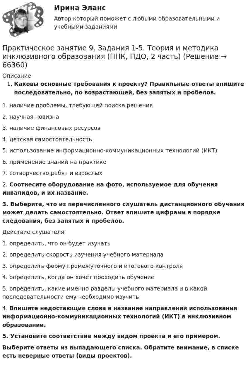      
            Описание
            Каковы основные требования к проекту? Правильные ответы впишите последовательно, по возрастающей, без запятых и пробелов.1.     наличие проблемы, требующей поиска решения2.     научная новизна3.     наличие финансовых ресурсов4.     детская самостоятельность5.     использование информационно-коммуникационных технологий (ИКТ)6.     применение знаний на практике7.     сотворчество ребят и взрослых2.  Соотнесите оборудование на фото, используемое для обучения инвалидов, и их название.3.   Выберите, что из перечисленного слушатель дистанционного обучения может делать самостоятельно. Ответ впишите цифрами в порядке следования, без запятых и пробелов.Действие слушателя1.     определить, что он будет изучать2.     определить скорость изучения учебного материала3.     определить форму промежуточного и итогового контроля4.     определить, когда он хочет проходить обучение5.     определить, какие именно разделы учебного материала и в какой последовательности ему необходимо изучить4.  Впишите недостающие слова в название направлений использования информационно-коммуникационных технологий (ИКТ) в инклюзивном образовании.5.  Установите соответствие между видом проекта и его примером. Выберите ответы из выпадающего списка. Обратите внимание, в списке есть неверные ответы (виды проектов).   
            
            
            Практическое занятие 8. Теория и методика инклюзивного образования (ПНК, ПДО, 2 часть)Практическое занятие 9. Задания 1-5. Теория и методика инклюзивного образования (ПНК, ПДО, 2 часть)Практическое занятие 9.  Статистический анализ систем управленияПрактическое занятие №1 1 Место предприятия здравоохранения в национальной экономике 2Ресурсы предприятия и показатели их использования Условие: В аптечной сети «Н» в аптеке «А» работали четыре кассы.Практическое занятие № 1. Задание 1, 2, 4, 6 Практическое занятие №1. Задания 1, 2, 5, 7, 9-10. Теоретические и методические основы организации трудовой деятельности дошкольников (ДО)Практическое занятие №1. Задания 1, 5 Теоретические и методические основы организации игровой деятельности детей раннего и дошкольного возраста Практическое занятие 5  Тема: Разделы русского языкаПрактическое занятие 6. Задание 4.3. ТЕОРЕТИЧЕСКИЕ И МЕТОДИЧЕСКИЕ ОСНОВЫ ОРГАНИЗАЦИИ ИГРОВОЙ ДЕЯТЕЛЬНОСТИ ДЕТЕЙ РАННЕГО И ДОШКОЛЬНОГО ВОЗРАСТА (ДО, 2 ЧАСТЬ)Практическое занятие 6.  Моделирование управленческих ситуацийПрактическое занятие 7. Задание 1-3, 5Практическое занятие 7.  Разработка анкеты и проведение анкетированияПрактическое занятие 7 .Теория и методика инклюзивного образования (ПНК, ПДО, 2 часть)Практическое занятие 7. Экспертные методы выработки решений. Метод Дельфи//ОПЕНЕДУ