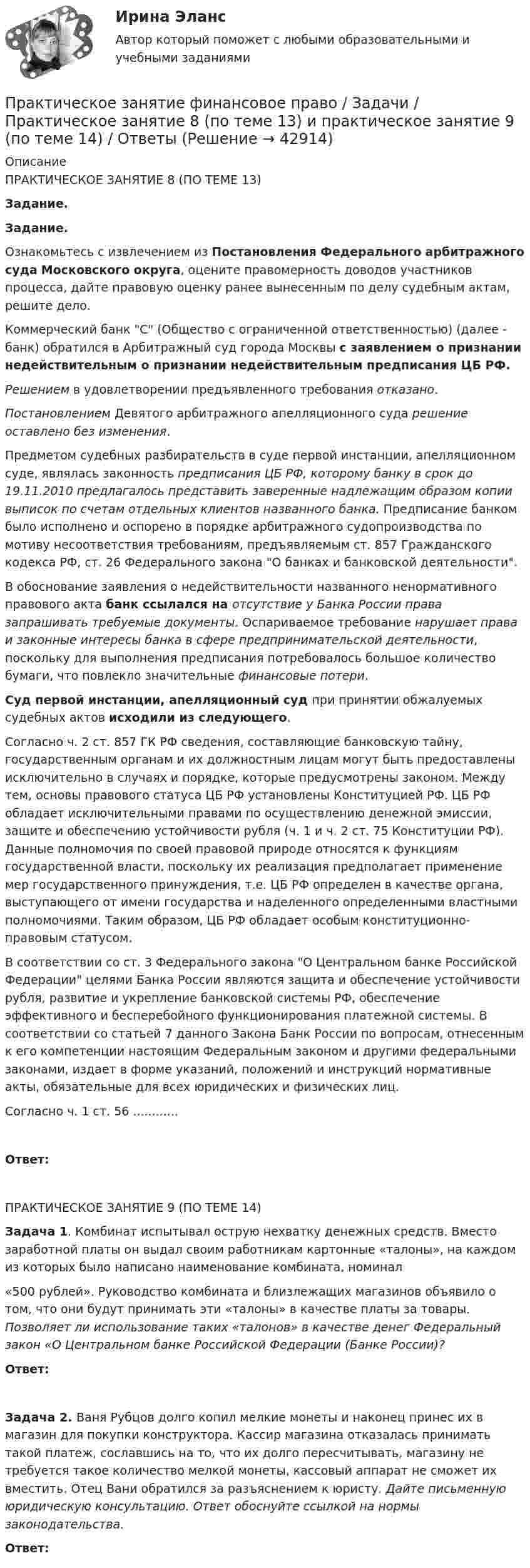     
          Описание
           ПРАКТИЧЕСКОЕ ЗАНЯТИЕ 8 (ПО ТЕМЕ 13) Задание. Задание. Ознакомьтесь с извлечением    из     Постановления Федерального арбитражного суда Московского   округа,   оцените  правомерность доводов участников процесса, дайте правовую оценку ранее вынесенным по делу судебным актам, решите дело.	Коммерческий банк С (Общество с ограниченной ответственностью) (далее - банк) обратился в Арбитражный суд города Москвы с заявлением о признании недействительным о признании недействительным предписания ЦБ РФ.Решением в удовлетворении предъявленного требования отказано. Постановлением Девятого арбитражного апелляционного суда решение оставлено без изменения.	Предметом судебных разбирательств в суде первой инстанции, апелляционном суде, являлась законность предписания ЦБ РФ, которому банку в срок до 19.11.2010 предлагалось представить заверенные надлежащим образом копии выписок по счетам отдельных клиентов названного банка. Предписание банком было исполнено и оспорено в порядке арбитражного судопроизводства по мотиву несоответствия требованиям, предъявляемым ст. 857 Гражданского кодекса РФ, ст. 26 Федерального закона О банках и банковской деятельности.	В обоснование заявления о недействительности названного ненормативного правового акта банк ссылался на отсутствие у Банка России права запрашивать требуемые документы. Оспариваемое требование нарушает права и законные интересы банка в сфере предпринимательской деятельности, поскольку для выполнения предписания потребовалось большое количество бумаги, что повлекло значительные финансовые потери. Суд первой инстанции, апелляционный суд при принятии обжалуемых судебных актов исходили из следующего.	Согласно ч. 2 ст. 857 ГК РФ сведения, составляющие банковскую тайну, государственным органам и их должностным лицам могут быть предоставлены исключительно в случаях и порядке, которые предусмотрены законом. Между тем, основы правового статуса ЦБ РФ установлены Конституцией РФ. ЦБ РФ обладает исключительными правами по осуществлению денежной эмиссии, защите и обеспечению устойчивости рубля (ч. 1 и ч. 2 ст. 75 Конституции РФ). Данные полномочия по своей правовой природе относятся к функциям государственной власти, поскольку их реализация предполагает применение мер государственного принуждения, т.е. ЦБ РФ определен в качестве органа, выступающего от имени государства и наделенного определенными властными полномочиями. Таким образом, ЦБ РФ обладает особым конституционно-правовым статусом.В соответствии со ст. 3 Федерального закона О Центральном банке Российской Федерации целями Банка России являются защита и обеспечение устойчивости рубля, развитие и укрепление банковской системы РФ, обеспечение эффективного и бесперебойного функционирования платежной системы. В соответствии со статьей 7 данного Закона Банк России по вопросам, отнесенным к его компетенции настоящим Федеральным законом и другими федеральными законами, издает в форме указаний, положений и инструкций нормативные акты, обязательные для всех юридических и физических лиц.	Согласно ч. 1 ст. 56    ............ Ответ: ПРАКТИЧЕСКОЕ ЗАНЯТИЕ 9 (ПО ТЕМЕ 14)   Задача 1. Комбинат испытывал острую нехватку денежных средств. Вместо заработной платы он выдал своим работникам картонные «талоны», на каждом из которых было написано наименование комбината, номинал«500 рублей». Руководство комбината и близлежащих магазинов объявило о том, что они будут принимать эти «талоны» в качестве платы за товары. Позволяет ли использование таких «талонов» в качестве денег Федеральный закон «О Центральном банке Российской Федерации (Банке России)?   Ответ:  Задача 2. Ваня Рубцов долго копил мелкие монеты и наконец принес их в магазин для покупки конструктора. Кассир магазина отказалась принимать такой платеж, сославшись на то, что их долго пересчитывать, магазину не требуется такое количество мелкой монеты, кассовый аппарат не сможет их вместить. Отец Вани обратился за разъяснением к юристу. Дайте письменную юридическую консультацию. Ответ обоснуйте ссылкой на нормы законодательства. Ответ:   
            
            
            Практическое занятие по теме 2. Практическое занятие 2 (Тема 3). Управление оборотным капиталом Практическое занятие 3 (тема 4). Оценка эффективности и рисков инвестиционных проектовПрактическое занятие финансовое право / Задачи / Практическое занятие 8 (по теме 13) и практическое занятие 9 (по теме 14) / ОтветыПрактическое применение JavaScript (тест с ответами Синергия/МОИ/ МТИ /МОСАП)Практическое Русский язык ММУПРАКТИЧЧЕСКИЙ МАРКЕТИНГ ДЛЯ МАЛОГО И СРЕДНЕГО БИЗНЕСА»практ.работа информатика 8 вариант тулгуПрародиной человечества является:Практическое занятие №4 Теоретические и методические основы физического воспитания и развития детей раннего и дошкольного возрастаПрактическое занятие №4. Теоретические и методические основы физического воспитания и развития детей раннего и дошкольного возраста (ДО)Практическое занятие № 5 (2 часа). Нематериальные блага как объекты гражданских правПрактическое занятие №5. Задания 3,5Практическое занятие №5. Тема: «Производство в суде кассационной инстанции по гражданским делам»  Задача №1  Сомов обратился в суд с иском к Крошкину об изменении порядка пользования земельным участком. Решением районного суда, оставленным без Практическое занятие. Компьютерные вирусы и антивирусные программы.Практическое занятие «Позиционирование продуктов с помощью матриц стратегического анализа»  TISSEX COMPANY