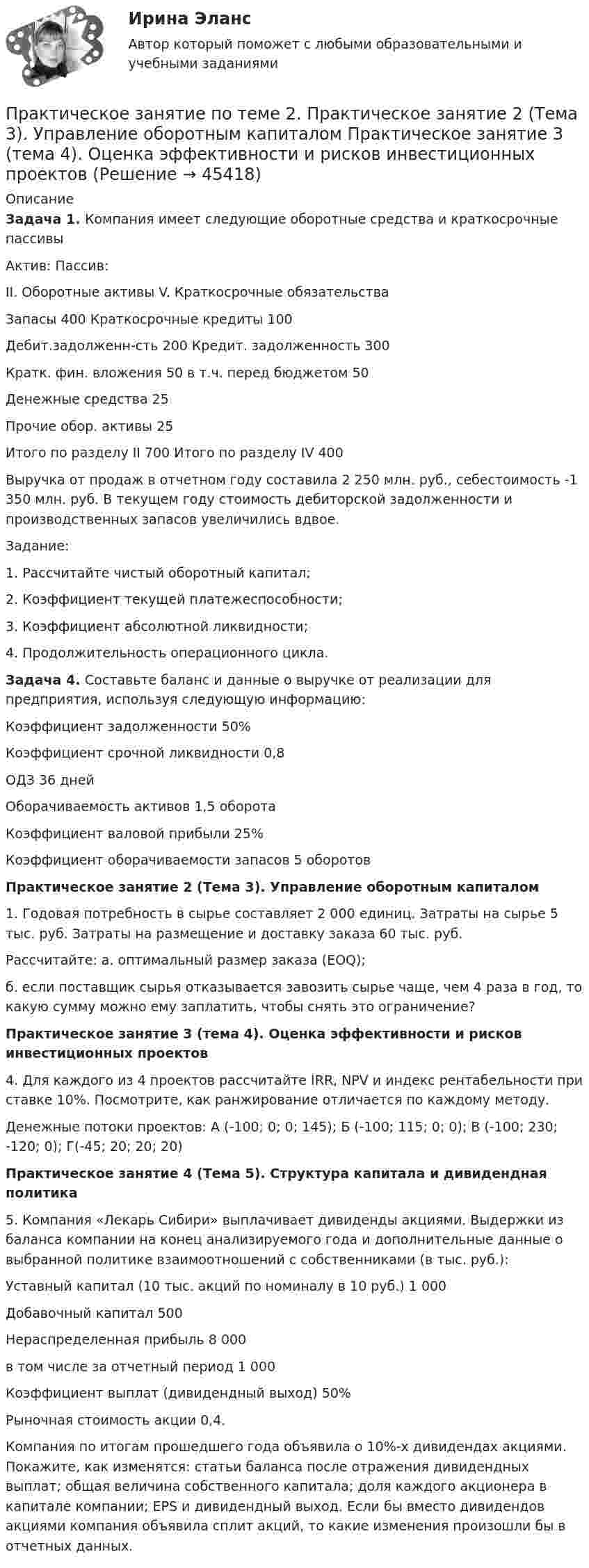      
            Описание
            Задача 1. Компания имеет следующие оборотные средства и краткосрочные пассивыАктив: Пассив:II. Оборотные активы V. Краткосрочные обязательстваЗапасы 400 Краткосрочные кредиты 100Дебит.задолженн-сть 200 Кредит. задолженность 300Кратк. фин. вложения 50 в т.ч. перед бюджетом 50Денежные средства 25Прочие обор. активы 25Итого по разделу II 700 Итого по разделу IV 400Выручка от продаж в отчетном году составила 2 250 млн. руб., себестоимость -1 350 млн. руб. В текущем году стоимость дебиторской задолженности и производственных запасов увеличились вдвое.Задание:1. Рассчитайте чистый оборотный капитал;2. Коэффициент текущей платежеспособности;3. Коэффициент абсолютной ликвидности;4. Продолжительность операционного цикла.Задача 4. Составьте баланс и данные о выручке от реализации для предприятия, используя следующую информацию:Коэффициент задолженности 50%Коэффициент срочной ликвидности 0,8ОДЗ 36 днейОборачиваемость активов 1,5 оборотаКоэффициент валовой прибыли 25%Коэффициент оборачиваемости запасов 5 оборотовПрактическое занятие 2 (Тема 3). Управление оборотным капиталом1. Годовая потребность в сырье составляет 2 000 единиц. Затраты на сырье 5 тыс. руб. Затраты на размещение и доставку заказа 60 тыс. руб.Рассчитайте: а. оптимальный размер заказа (EOQ);б. если поставщик сырья отказывается завозить сырье чаще, чем 4 раза в год, то какую сумму можно ему заплатить, чтобы снять это ограничение?Практическое занятие 3 (тема 4). Оценка эффективности и рисков инвестиционных проектов4. Для каждого из 4 проектов рассчитайте IRR, NPV и индекс рентабельности при ставке 10%. Посмотрите, как ранжирование отличается по каждому методу.Денежные потоки проектов: А (-100; 0; 0; 145); Б (-100; 115; 0; 0); В (-100; 230; -120; 0); Г(-45; 20; 20; 20)Практическое занятие 4 (Тема 5). Структура капитала и дивидендная политика5. Компания «Лекарь Сибири» выплачивает дивиденды акциями. Выдержки из баланса компании на конец анализируемого года и дополнительные данные о выбранной политике взаимоотношений с собственниками (в тыс. руб.):Уставный капитал (10 тыс. акций по номиналу в 10 руб.) 1 000Добавочный капитал 500Нераспределенная прибыль 8 000в том числе за отчетный период 1 000Коэффициент выплат (дивидендный выход) 50%Рыночная стоимость акции 0,4.Компания по итогам прошедшего года объявила о 10%-х дивидендах акциями. Покажите, как изменятся: статьи баланса после отражения дивидендных выплат; общая величина собственного капитала; доля каждого акционера в капитале компании; EPS и дивидендный выход. Если бы вместо дивидендов акциями компания объявила сплит акций, то какие изменения произошли бы в отчетных данных.  
            
            
            Практическое занятие по теме 2.Практическое занятие по теме 2. Практическое занятие 2 (Тема 3). Управление оборотным капиталом Практическое занятие 3 (тема 4). Оценка эффективности и рисков инвестиционных проектовПрактическое занятие финансовое право / Задачи / Практическое занятие 8 (по теме 13) и практическое занятие 9 (по теме 14) / ОтветыПрактическое применение JavaScript (тест с ответами Синергия/МОИ/ МТИ /МОСАП)Практическое Русский язык ММУПРАКТИЧЧЕСКИЙ МАРКЕТИНГ ДЛЯ МАЛОГО И СРЕДНЕГО БИЗНЕСА»практ.работа информатика 8 вариант тулгуПрактическое занятие № 4. ПедагогикаПрактическое занятие №4 Теоретические и методические основы физического воспитания и развития детей раннего и дошкольного возрастаПрактическое занятие №4. Теоретические и методические основы физического воспитания и развития детей раннего и дошкольного возраста (ДО)Практическое занятие № 5 (2 часа). Нематериальные блага как объекты гражданских правПрактическое занятие №5. Задания 3,5Практическое занятие №5. Тема: «Производство в суде кассационной инстанции по гражданским делам»  Задача №1  Сомов обратился в суд с иском к Крошкину об изменении порядка пользования земельным участком. Решением районного суда, оставленным без Практическое занятие. Компьютерные вирусы и антивирусные программы.
