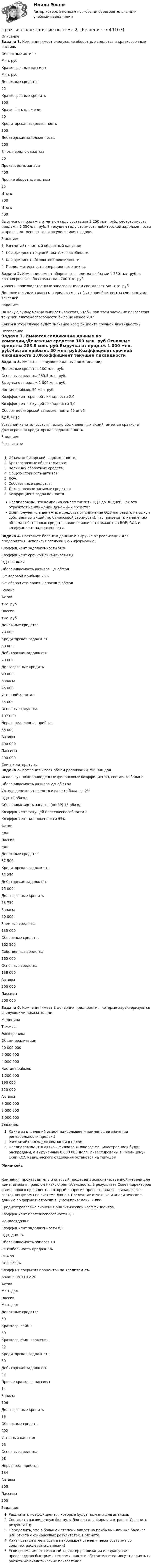     
            Описание
            Задача 1. Компания имеет следующие оборотные средства и краткосрочные пассивыОборотные активыМлн. руб.Краткосрочные пассивыМлн. руб.Денежные средства25Краткосрочные кредиты100Кратк. фин. вложения50Кредиторская задолженность300Дебиторская задолженность200В т.ч. перед бюджетом50Производств. запасы400Прочие оборотные активы25Итого700Итого400Выручка от продаж в отчетном году составила 2 250 млн. руб., себестоимость продаж – 1 350млн. руб. В текущем году стоимость дебиторской задолженности и производственных запасов увеличились вдвое.Задание:1. Рассчитайте чистый оборотный капитал;2. Коэффициент текущей платежеспособности;3. Коэффициент абсолютной ликвидности;4. Продолжительность операционного цикла.Задача 2. Компания имеет оборотные средства в объеме 1 750 тыс. руб. и краткосрочные обязательства - 700 тыс. руб.Уровень производственных запасов в целом составляет 500 тыс. руб.Дополнительные запасы материалов могут быть приобретены за счет выпуска векселей.Задание:На какую сумму можно выписать векселя, чтобы при этом значение показателя текущей платежеспособности было не менее 2,0?Каким в этом случае будет значение коэффициента срочной ликвидности? 
            Оглавление
            Задача 3. Имеются следующие данные по компании,:Денежные средства 100 млн. руб.Основные средства 283.5 млн. руб.Выручка от продаж 1 000 млн. руб.Чистая прибыль 50 млн. руб.Коэффициент срочной ликвидности 2.0Коэффициент текущей ликвидности 3,0Оборот дебиторской задолженности 40 днейROE, % 12Уставной капитал состоит только обыкновенных акций, имеется кратко- и долгосрочная кредиторская задолженность.Задание:Рассчитать:Объем дебиторской задолженности;Краткосрочные обязательства;Величину оборотных средств;Общую стоимость активов;ROA;Собственные средства;Долгосрочные заемные средства;Коэффициент задолженности.Предположим, что компания сумеет снизить ОДЗ до 30 дней, как это отразится на движении денежных средств?Если полученные денежные средства от снижения ОДЗ направить на выкуп собственных акций (по балансовой стоимости), что приведет к изменению объема собственных средств, какое влияние это окажет на ROE; ROA и коэффициент задолженности.Задача 4. Составьте баланс и данные о выручке от реализации для предприятия, используя следующую информацию:Коэффициент задолженности 50%Коэффициент срочной ликвидности 0,8ОДЗ 36 днейОборачиваемость активов 1,5 об/годК-т валовой прибыли 25%К-т оборач-сти произ. Запасов 5 об/годБалансАктивтыс. руб.Пассивтыс. руб.Денежные средства28 000Кредиторская задолж-сть60 000Дебиторская задолж-сть20 000Долгосрочные кредиты40 000Запасы45 000Уставной капитал35 000Основные средства107 000Нераспределенная прибыль65 000Автивы200 000Пассивы200 000 
            Список литературы
            Задача 5. Компания имеет объем реализации 750 000 дол.Используя нижеприведенные финансовые коэффициенты, составьте баланс.Оборачиваемость активов 2,5 об / годУд. вес денежных средств в валюте баланса 2%ОДЗ 10 об/годОборачиваемость запасов (по ВР) 15 об/годКоэффициент текущей платежеспособности 2Коэффициент задолженности 45%АктивдолПассивдолДенежные средства37 500Кредиторская задолж-сть81 250Дебиторская задолж-сть75 000Долгосрочные кредиты53 750Запасы50 000Заемные средства135 000Оборотные средства162 500Собственные средства165 000Основные средства138 000Автивы300 000Пассивы300 000Задача 6. Компания имеет 3 дочерних предприятия, которые характеризуются следующими показателями:МедицинаТяжмашЭлектроникаОбъем реализации20 000 0005 000 0004 000 000Чистая прибыль1 200 000190 000320 000Активы8 000 0008 000 0003 000 000Задание:Какие из отделений имеют наибольшее и наименьшее значение рентабельности продаж?Рассчитайте ROA для компании в целом.Предположим, что активы филиала «Тяжелое машиностроение» будут распроданы, а вырученные 8 000 000 долл. Инвестированы в «Медицину». Если ROA медицинского отделения останется на текущемМини-кейсКомпания, производитель и оптовый продавец высококачественной мебели для дома, имела в прошлом низкую рентабельность. В результате Совет директоров нанял нового президента, который попросил провести анализ финансового состояния фирмы по системе Дюпон. Последние отчетные и аналитические данные по фирме и отрасли в целом приведены ниже.Среднеотраслевые значения аналитических коэффициентов.Коэффициент платежеспособности 2,0Фондоотдача 6Коэффициент задолженности 0,3ОДЗ, дни 24Оборачиваемость запасов 10Рентабельность продаж 3%ROA 9%ROE 12.9%Коэфф-нт покрытия процентов по кредитам 7%Баланс на 31.12.20АктивМлн. долПассивМлн. долДенежные средства30Краткоср. займы30Краткоср. фин. вложения22Кредиторская задолж-сть30Дебиторская задолж-сть44Прочие краткоср. пассивы14Запасы106Долгосрочные кредиты16Оборотные средства202Уставный капитал76Основные средства98Нераспред. прибыль134Автивы300Пассивы300Задание:Рассчитать коэффициенты, которые будут полезны для анализа;Составить расширенную формулу Дюпона для фирмы и отрасли. Сравнить результаты;Определить, что в большей степени влияет на прибыль – данные баланса или отчета о финансовых результатах. Поясните.Какая статья отчетности в наибольшей степени несопоставима со среднеотраслевыми данными?Если фирма имеет сезонный характер реализации и наращивает производство быстрыми темпами, как эти обстоятельства могут повлиять на расчетные аналитические показатели?
            
            
            Практическое занятие «Позиционирование продуктов с помощью матриц стратегического анализа»  TISSEX COMPANYПрактическое занятие по теме 2.Практическое занятие по теме 2. Практическое занятие 2 (Тема 3). Управление оборотным капиталом Практическое занятие 3 (тема 4). Оценка эффективности и рисков инвестиционных проектовПрактическое занятие финансовое право / Задачи / Практическое занятие 8 (по теме 13) и практическое занятие 9 (по теме 14) / ОтветыПрактическое применение JavaScript (тест с ответами Синергия/МОИ/ МТИ /МОСАП)Практическое Русский язык ММУПРАКТИЧЧЕСКИЙ МАРКЕТИНГ ДЛЯ МАЛОГО И СРЕДНЕГО БИЗНЕСА»Практическое занятие № 4 (2 часа). Ничтожные и оспоримые сделки: понятие, видыПрактическое занятие № 4. ПедагогикаПрактическое занятие №4 Теоретические и методические основы физического воспитания и развития детей раннего и дошкольного возрастаПрактическое занятие №4. Теоретические и методические основы физического воспитания и развития детей раннего и дошкольного возраста (ДО)Практическое занятие № 5 (2 часа). Нематериальные блага как объекты гражданских правПрактическое занятие №5. Задания 3,5Практическое занятие №5. Тема: «Производство в суде кассационной инстанции по гражданским делам»  Задача №1  Сомов обратился в суд с иском к Крошкину об изменении порядка пользования земельным участком. Решением районного суда, оставленным без 
