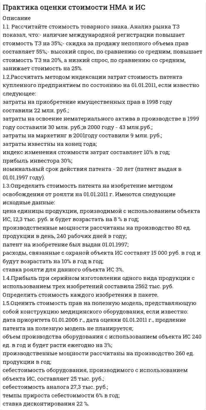      
          Описание
          1.1. Организуется производство по неисключительной лицензии
на использование запатентованной промышленно освоенной технологии в области производства
кондитерских изделий. Права по лицензионному договору передаются на 3 года. Определить стоимость передаваемых прав.
Производственное оборудование по лицензии позволяет выпускать 20 000 изделий в год
и продавть их в первом году прогнозного периода по цене 60 руб. каждое, производственная рентабельность лицензиата составляет 32%.
Загрузка производственных мощностей по годам прогнозного периода составляет соответственно 100%, 90%и 80%.
Предлагается ежегодное повышение цены изделий на 10 %.
Учитывая наличие охранных документов и возможности получения реальных преимуществ
перед конкурентами за счет патентной монополии,
принять величину доли лицензиара в прибыли лицензиата 30%.
Безрисковая ставка составляет 6%.
Риски, связанные с объектом оценки определены в размере 13%.
1.2. Рассчитать ставки роялти при различных условиях распределения дополнительной прибыли от использования объекта ИС между лицензиаром и лицензиатом:
? min, при D=10%;
? ср, при D=30%;
? max, при D=50%;
применительно к условиям производства продукции по лицензии в отраслях промышленности.
1.3. Рассчитать численное значение максимальных и минимальных величин ставок роялти для лицензионного договора,
по которому лицензиат отчисляет лицензиару от 25% (в первый год использования лицензии)
до 10% (в последний год использования лицензии) дополнительной прибыли предприятия от использования объекта ИС.
При этом для предприятия общая рентабельность составляет 28%, базовая рентабельность 20%.
1.4. Определить стоимость базы данных, содержащей список клиентов.
Постоянные клиенты из списка составляют 20%
и обеспечивают в среднем 60% продаж предприятия.
За последний отчетный год предприятие получило выручку в объеме 20000 тыс. руб.
Типичная чистая прибыль предприятия до налогообложения равна 8% от выручки.
ретроспективное исследование документации фирмы показало, что в среднем ежегодный
список обновляется на 20%.
Ставка дисконта 20 %.
1.5. Определить стоимость прав на товарный знак затратным подходом.
Дата оценки 01.01.2011. Права на ТЗ были оформлены 01.01.2004.
Объем реализации продукции с использованием ТЗ на дату оценки составляет 1125 тыс. руб. в месяц.
Курс доллара на 01.01.2011: 1 USD / 1 RUR = 30,3505.
Затраты на дизайн в 2003 году составили 45 тыс. руб.
Затраты на маркетинг в 2004 году составили 250 тыс. руб., на рекламу в 2004, 2005 и 2006г.г. - по 200 тыс. руб., 2007 и 2008 г.г. - по 150 тыс. руб., в 2009 и 2010 г.г. - по 100 тыс. руб.
Затраты связанные с оформление прав на товарный знак составили 55 тыс. руб.
Рентабельность производства продукции с использованием ТЗ составляет на дату оценки 24 %. 
          Оглавление
          - 
          Список литературы
          -
            
            
            Практика оценки стоимости НМА и ИС: СД15 вариант 1Практикум оценка стоимости землипрактикум по арбитражному процессу, задачиПрактикум по психодиагностике (СИНЕРГИЯ) 2021г. Психодиагностика ответы на практикумПРАКТИКУМ по учебной дисциплине «СТАТИСТИКА»Практическая работа ММУ Бухгалтерский учет и анализПрактическая работа ММУ деньги, кредит, банки Право интеллектуальной собственности (задачи, КемГУ)Право собственности и иные виды прав на землюПраво социального обеспеченияПраво ТК-11 Задание 60%Право ТК - 11. Задание. СИБУПК Право ТК-13 Задание 100%Практика оценка стоимости бизнеса