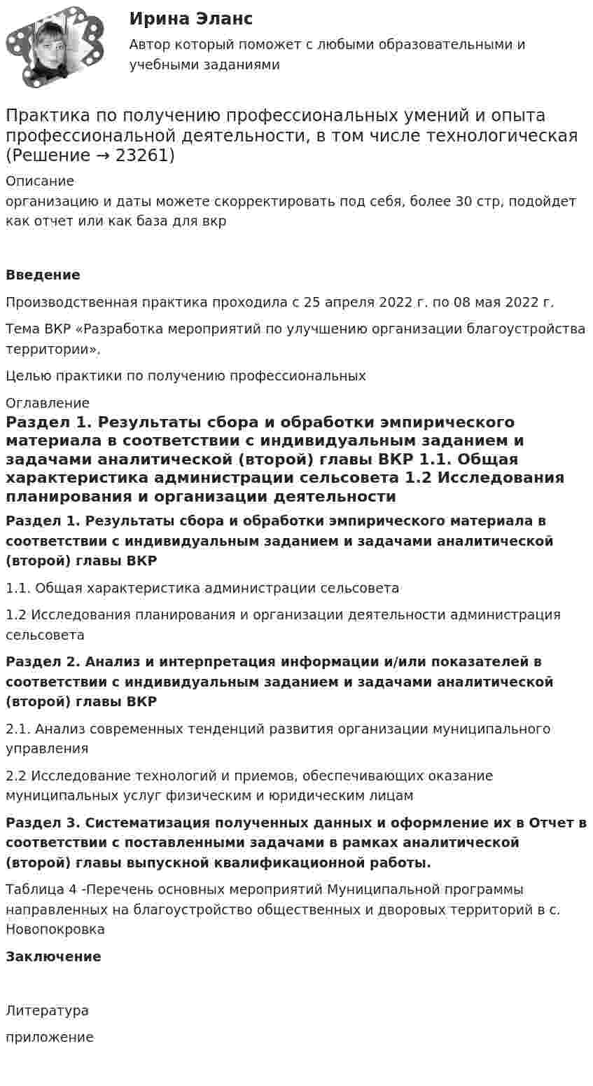      
          Описание
          организацию и даты можете скорректировать под себя, более 30 стр, подойдет как отчет или как база для вкр Введение  	Производственная практика проходила с 25 апреля 2022 г. по 08 мая 2022 г.	Тема ВКР «Разработка мероприятий по улучшению организации благоустройства территории».Целью практики по получению профессиональных  
          Оглавление
           Раздел 1. Результаты сбора и обработки эмпирического материала в соответствии с индивидуальным заданием и задачами аналитической (второй) главы ВКР 1.1.         Общая характеристика администрации сельсовета 	1.2       Исследования планирования и организации деятельности администрация сельсовета Раздел 2. Анализ и интерпретация информации и/или показателей в соответствии с индивидуальным заданием и задачами аналитической (второй) главы ВКР  2.1. Анализ современных тенденций развития организации муниципального управления	 2.2	Исследование технологий и приемов, обеспечивающих оказание муниципальных услуг физическим и юридическим лицам Раздел 3. Систематизация полученных данных и оформление их в Отчет в соответствии с поставленными задачами в рамках аналитической (второй) главы выпускной квалификационной работы.Таблица 4 -Перечень основных мероприятий Муниципальной программы направленных на благоустройство общественных и дворовых территорий в с. НовопокровкаЗаключениеЛитератураприложение  
            
            
            Практика по получению профессиональных умений и опыта профессиональной деятельностиПрактика по получению профессиональных умений и опыта профессиональной деятельности, в том числе технологическаяПрактика по преподаваниюПрактика правового регулирования отношений в сфере интеллектуальной собственности.Практика правового регулирования отношений в сфере интеллектуальной собственности - Ответы на  тест СинергияПрактика правового регулирования отношений в сфере интеллектуальной собственности (ответы на тест Синергия / МТИ / МОИ / МосАП)Практика правового регулирования отношений в сфере интеллектуальной собственности. Синергия (Итоговый, компетентностный, промежуточные тесты)Право тк 11 и 13 Право человека на международную судебную защиту ТУЛГУ... право - это отрасль права, регулирующая общественные отношения, связанные с совершением преступных деяний, назначением наказания, и устанавливающая основания привлечения к уголовной ответственностиПрактика внедрения принципов концепции индустрия 4.0 в ОПКПрактика «Жадина в лабиринте» Ulearn.meПрактика кадровой работы подсказывает, что горизонт планирования карьеры государственного служащего не должен превышать:...Практика к теме 5