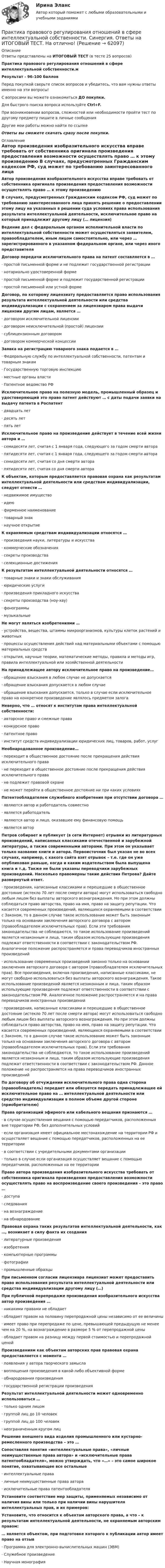      
            Описание
            Ответы представлены на ИТОГОВЫЙ ТЕСТ (в тесте 25 вопросов)Практика правового регулирования отношений в сфере интеллектуальной собственности.мРезультат - 96-100 балловПеред покупкой сверьте список вопросов и убедитесь, что вам нужны ответы именно на эти вопросы!С вопросами вы можете ознакомиться ДО покупки.Для быстрого поиска вопроса используйте Ctrl+F.При возникновении вопросов, сложностей или необходимости пройти тест по другому предмету пишите в личные сообщения Другие мои работы можно найти по ссылке Ответы вы сможете скачать сразу после покупки. 
            Оглавление
            Автор произведения изобразительного искусства вправе требовать от собственника оригинала произведения предоставления возможности осуществлять право … к этому произведению В случаях, предусмотренных Гражданским кодексом РФ, суд может по требованию заинтересованного лица принять решение о предоставлении этому лицу на указанных в решении суда условиях права использования результата интеллектуальной деятельности, исключительное право на который принадлежит другому лицу (… лицензия) Ведение дел с федеральным органом исполнительной власти по интеллектуальной собственности может осуществляться заявителем, правообладателем, иным лицом самостоятельно, или через … зарегистрированного в указанном федеральном органе, или через иного представителя Договор передачи исключительного права на патент составляется в …·      простой письменной форме и не подлежит государственной регистрации·      нотариально удостоверенной форме·      простой письменной форме и подлежит государственной регистрации·      простой письменной или устной форме Договор, по которому лицензиату предоставляется право использования результата интеллектуальной деятельности или средства индивидуализации с сохранением за лицензиаром права выдачи лицензии другим лицам, является …·      договором исключительной лицензии·      договором неисключительной (простой) лицензии·      сублицензионным договором·      договором коммерческой концессии Заявка на регистрацию товарного знака подается в …·      Федеральную службу по интеллектуальной собственности, патентам и товарным знакам·      Государственную торговую инспекцию·      местные органы власти·      Патентное ведомство РФ Исключительное право на полезную модель, промышленный образец и удостоверяющий это право патент действуют … с даты подачи заявки на выдачу патента в Роспатент·      двадцать лет·      десять лет·      пять лет Исключительное право на произведение действует в течение всей жизни автора и …·      семидесяти лет, считая с 1 января года, следующего за годом смерти автора·      пятидесяти лет, считая с 1 января года, следующего за годом смерти автора·      семидесяти лет, считая со дня смерти автора·      пятидесяти лет, считая со дня смерти автора К объектам, которым предоставляется правовая охрана как результатам интеллектуальной деятельности или средствам индивидуализации, следует отнести …·      недвижимое имущество·      идею·      фирменное наименование·      товарный знак·      научное открытие К охраняемым средствам индивидуализации относятся …·      произведения науки, литературы и искусства·      коммерческие обозначения·      секреты производства·      селекционные достижения К результатам интеллектуальной деятельности относятся …·      товарные знаки и знаки обслуживания·      юридические услуги·      произведения прикладного искусства·      секреты производства (ноу-хау)·      фонограммы·      музыкальные Не могут являться изобретениями …·      устройства, вещества, штаммы микроорганизмов, культуры клеток растений и животных·      процессы осуществления действий над материальными объектами с помощью материальных средств·      открытия, научные теории, математические методы, правила и методы игр, правила интеллектуальной или хозяйственной деятельности На принадлежащее автору исключительное право на произведение…·      обращение взыскания в любом случае не допускается·      обращение взыскания допускается в любом случае·      обращение взыскания допускается, только в случае если исключительное право на конкретное произведение являлось предметом залога Неверно, что … относят к институтам права интеллектуальной собственности:·      авторское право и смежные права·      конкурсное право·      патентное право·      институт средств индивидуализации юридических лиц, товаров, работ, услуг Необнародованное произведение…·      переходит в общественное достояние после прекращения действия исключительного права·      не переходит в общественное достояние после прекращения действия исключительного права·      не подлежит правовой охране·      не может перейти в общественное достояние ни при каких условиях Патентообладателем служебного изобретения при отсутствии договора …·      являются автор и работодатель совместно·      является работодатель·      являются автор и лицо, оказавшее ему финансовую помощь·      является автор Петров собирает и публикует (в сети Интернет) отрывки из литературных произведений, написанных классиками отечественной и зарубежной литературы, а также современными авторами. При этом он указывает только название книги и автора. Первоисточник был указан не во всех случаях, например, с какого сайта взят отрывок – т.е. где он уже опубликован раньше, когда и каким издательством была выпущена книга и т.д. Также не были указаны переводчики зарубежных произведений. Насколько правомерны такие действия Петрова? Дайте развернутый ответ.·      произведения, написанные классиками и перешедшие в общественное достояние (истекло 70 лет после смерти автора) могут использоваться свободно любым лицом без выплаты авторского вознаграждения. Но при этом должны соблюдаться право авторства, право на имя, право на защиту репутации. Что касается современных произведений, являющихся охраняемыми в соответствии с Законом, то в данном случае такое использование может быть законным только на основании заключения авторского договора с автором (правообладателем исключительных прав). Если эти требования законодательства не соблюдаются, то такое использование произведений является незаконным и лица, таким образом использующие произведения подлежат ответственности в соответствии с законодательством РФ. Аналогичное положение распространяется и права переводчиков иностранных произведений·      использование современных произведений законно только на основании заключения авторского договора с автором (правообладателем исключительных прав). Все произведения, включая произведения, написанные классиками, не могут свободно использоваться без выплаты авторского вознаграждения. Такое использование произведений является незаконным и лица, таким образом использующие произведения подлежат ответственности в соответствии с законодательством РФ. Аналогичное положение распространяется и на права переводчиков иностранных произведений·      произведения, написанные классиками и перешедшие в общественное достояние (истекло 70 лет после смерти автора) могут использоваться свободно любым лицом без выплаты авторского вознаграждения. Но при этом должны соблюдаться право авторства, право на имя, право на защиту репутации. Что касается современных произведений, являющихся охраняемыми в соответствии с Законом, то в данном случае такое использование может быть законным только на основании заключения авторского договора с автором (правообладателем исключительных прав). Если эти требования законодательства не соблюдаются, то такое использование произведений является незаконным и лица, таким образом использующие произведения подлежат ответственности в соответствии с законодательством РФ. Данное положение не распространяется на права переводчиков иностранных произведений По договору об отчуждении исключительного права одна сторона (правообладатель) передает или обязуется передать принадлежащее ей исключительное право на … интеллектуальной деятельности или средство индивидуализации в полном объеме другой стороне (приобретателю) Права организаций эфирного или кабельного вещания признаются …·      в случае осуществления вещания с помощью передатчиков, расположенных вне территории РФ, без дополнительных условий·      если организация имеет официальное местонахождение на территории РФ и осуществляет вещание с помощью передатчиков, расположенных на ее территории·      в соответствии с учредительными документами организации·      только в случае если организация осуществляет вещание с помощью передатчиков, расположенных на ее территории Право автора произведения изобразительного искусства требовать от собственника оригинала произведения предоставления возможности осуществлять право на воспроизведение своего произведения – это право …·      доступа·      следования·      на вознаграждение·      на обнародование Правовая охрана таких результатов интеллектуальной деятельности, как …, возникает в силу факта их создания·      литературные произведения·      изобретения·      компьютерные программы·      фотографии·      промышленные образцы При письменном согласии лицензиара лицензиат может предоставить право использования результата интеллектуальной деятельности или средства индивидуализации другому лицу (…) При публичной перепродаже произведения изобразительного искусства автор произведения …·      никакими правами не обладает·      обладает правом на половину перепродажной цены независимо от ее величины·      имеет право при перепродаже по цене, превышающей предыдущую не менее чем на 20 %, на вознаграждение в размере 5 % от перепродажной цены·      обладает правом на разницу между первой стоимостью и перепродажной ценой Произведениям как объектам авторских прав правовая охрана предоставляется с момента …·      появления у автора творческого замысла·      воплощения произведения в какой-либо объективной форме·      обнародования произведения·      государственной регистрации произведения Результат интеллектуальной деятельности может одновременно использоваться …·      только одним лицом·      группой лиц до 10 человек·      группой лиц до 100 человек·      неограниченным кругом лиц Решение внешнего вида изделия промышленного или кустарно-ремесленного производства – это … Сопоставляя понятия «интеллектуальные права», «личные неимущественные права автора» и «исключительные права патентообладателя», можно утверждать, что «…» – это самое широкое понятие, охватывающее все остальные·      интеллектуальные права·      личные неимущественные права автора·      исключительные права патентообладателя Установите соответствие мер защиты, применяемых независимо от наличия вины или только при наличии вины нарушителя интеллектуальных прав, и их примеров: Установите, что относится к объектам авторского права, а что – к результатам интеллектуальной деятельности, не охраняемым авторским правом: … является объектом, при подготовке которого к публикации автор имеет право на отзыв·      Программа для электронно-вычислительных машин (ЭВМ)·      Служебное произведение·      Научная монография   
            
            
            Практика правового регулирования отношений в сфере интеллектуальной собственности (Синергия - Магистратура -  результат 81 балл)Практика правового регулирования отношений в сфере интеллектуальной собственности. Синергия. Ответы на ИТОГОВЫЙ ТЕСТ. На отлично!Практика правового регулирования отношений в сфере интеллектуальной собственности. Синергия. Тест.Практика, при которой один и тот же товар продается разным покупателям  по различным ценам, называется … Практика рассмотрения дел о несостоятельности (банкротстве)Практика рассмотрения дел о несостоятельности (банкротстве)Практика рассмотрения дел о несостоятельности (банкротстве) (Магистратура, Синергия)Практика маркетинговых исследованийПрактика по получению профессиональных умений и опыта профессиональной деятельностиПрактика по получению профессиональных умений и опыта профессиональной деятельности, в том числе технологическаяПрактика по преподаваниюПрактика правового регулирования отношений в сфере интеллектуальной собственности.Практика правового регулирования отношений в сфере интеллектуальной собственности - Ответы на  тест СинергияПрактика правового регулирования отношений в сфере интеллектуальной собственности (ответы на тест Синергия / МТИ / МОИ / МосАП)