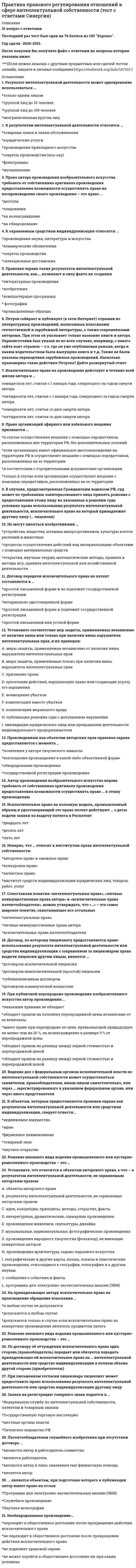      
          Описание
          В файле более 45 вопросов.Вы покупаете ответы на вопросы которые указаны ниже. 
          Оглавление
          Фотографические произведения в Российской Федерации …ОхраняютсяНе охраняютсяОхраняются, если на фотографии указан ее авторГосударственная регистрация программ для ЭВМ осуществляется …Министерством образования и наукиРосрегистрациейФедеральной налоговой службойФедеральной службой по               интеллектуальной собственностиРоссийским авторским обществом… – государственный орган, осуществляющий регистрацию объектов патентного                   праваРоспатентМинистерство юстиции Российской ФедерацииРоссийское авторское общество… – это лица, которые могут представительствовать от имени правообладателя в РоспатентеПатентные поверенныеКоммерческие поверенныеПатентные представителиЮридическое лицо…Может быть автором     произведенияНе может быть субъектом авторских правМожет получить авторские права по договору либо по наследству (по завещанию)Авторство, имя автора и неприкосновенность произведения охраняются …В течение 50 лет после смерти автораВ течение 65 лет после смерти автораВ течение 70 лет после смерти автораБессрочноАвтору произведения принадлежит право…АвторстваНа неприкосновенность произведенияНа обнародование произведенияНа защиту репутации произведенияСубъектом патентного права могут быть …Граждане и юридические лицаТолько юридические лицаТолько физические лица, при условии, что они являются индивидуальными предпринимателями без образования юридического лицаСубъектом права на фирменное наименование может быть …Любое юридическое лицоТолько коммерческая организацияЛюбой субъект гражданских правоотношенийТакие объекты авторского права, как…, могут быть по желанию автора зарегистрированы в РоспатентеПрограммы для ЭВМ и базы данныхАудиовизуальные произведения… возмещает пользователю убытки, причиненные в результате отзыва автором произведенияВ отношении полезной модели …Проводится только               формальная экспертизаПроводится только экспертиза по существуПроводятся формальная экспертиза и экспертиза поСуществуДействие регистрации товарного знака …Может ли быть продлено каждый раз на 10 летМожет быть продлено один раз на 10 летНе может быть продленоАвтор служебного изобретения …Имеет право на вознаграждение при условии использования работодателем изобретения, созданного работникомНе имеет права на вознаграждениеИмеет права на вознаграждение, оно                определяется соглашением сторонАвторские права на произведение, созданное в результате соавторства, действуют…В течение всей жизни и   70 лет после смерти последнего автора, пережившего других соавторовВ течение всей жизни и 70 лет после смерти первого автораВ течение 70 лет после смерти каждого из соавторовАвторские права распространяются…Исключительное право на промышленный образец подтверждается …Патентом или свидетельством, выданным Российским агентством по патентам и товарным знакамПатентом, выданным РоспатентомСвидетельством, выданным РоспатентомИсключительные права на использование «служебного произведения» принадлежат …АвторуРаботодателю, если иное не предусмотрено договором между автором и работодателемРаботодателюК одному из видов личных неимущественных прав, принадлежащих автору, относится право …АвторстваНа воспроизведениеНа переработкуДосрочное прекращение действия патента возможно при…Неуплате в установленный срок пошлины за поддержание патента в силеНеиспользовании запатентованного объектаПередаче патента по договору об отчуждении исключительного праваИзобретение имеет такие признаки охраноспособности, как …Новизна, изобретательский уровень, промышленная применимостьНовизна, оригинальность, промышленная применимостьНовизна, творческий уровень, промышленная применимостьИностранные заявители могут подать заявку в Роспатент для получения охранного документа на патент …Только через патентных поверенныхЧерез любого гражданина РФ, если на него будет выписана доверенностьСамостоятельноИнтеллектуальные права на произведения науки литературы и искусства являются… правамиПатентнымиСмежнымиАвторскимиИсключительное право на произведение действует …В течение всей жизни автора и прекращается после его смертиВ течение всей жизни автора и 50 лет после его смертиВ течение всей жизни автора и 70 лет после его смертиВ течение всей жизни автора и 100 лет после его смертиНазвание произведения…Не охраняется авторским правомОхраняется авторским правом во всех случаяхОхраняется авторским правом, но при условии, что оно представляет собой результат творческой деятельностиНеверно, что автором аудиовизуального произведения является…Автор сценарияРежиссер-постановщикПродюсерАктерыНеверно, что воспроизведение произведения без согласия автора и без выплаты авторского вознаграждения допускается …Во всех случаях, когда произведение используется в личных целяхПри репродуцировании книг (полностью) и нотных  текстовПри репродуцировании отдельных статей библиотеками по запросам физических лиц в учебных и исследовательских целяхНеверно, что … признается нарушением исключительных прав патентообладателяПрименение средств, содержащих изобретение, в личных целях без получения доходаПрименение средств, содержащих изобретение, в рекламных целяхПрименение средств, содержащих изобретение, в строительствеНеверно, что … признаны патентоспособными изобретениямиНаучные теории и       математические методыУстройства и способыКультуры клеток растений и животныхОбнародование произведения осуществляется путем…ОпубликованияПубличного показаСообщения в эфирПридания устной формыОбщественным достоянием являются произведения, …Автор которых                     неизвестенНа которые истек срок действия авторского праваОпубликованные под псевдонимомОдним из элементов знака охраны авторского права является латинская буква … в окружностиПатентным правом в Российской Федерации охраняются …Программы для ЭВМ, изобретенияИзобретения, полезные модели и промышленные образцыИзобретения, полезные модели, промышленные образцы и товарные знакиПрава на … могут передаваться по лицензионному договоруТоварные знакиНаименования мест происхождения товаровФирменные наименованияПраво автора на имя            охраняется …БессрочноВ течение 70 лет после смерти автораВ течение жизни автораПраво наследования может переходить по  наследству …Только наследникам по законуТолько наследникам по завещаниюЛюбым наследникамПраво преждепользования …Не может быть передано ни при каких условияхМожет быть передано, но только совместно с предприятием, на котором имело место использование тождественного решения или были сделаны необходимые к этому приготовленияМожет быть передано, без каких-либо ограничений по патентно-лицензионному договоруПраво получения патента на изобретение, созданное в связи с выполнением работником служебных обязанностей, принадлежит …Работнику, если иное не            предусмотрено договоромРаботодателю, если иное не предусмотрено договоромВо всех случаях работникуПредварительная экспертиза заявки и срок действия свидетельства на товарный знак составляет …При передаче другому лицу исключительного права на произведение право авторства …Не передаетсяПередаетсяПередается, если автор письменно отказалсяНе передается, если законом не предусмотрено иноеПрограммы для ЭВМ в Российской Федерации охраняются как объекты … праваАвторскогоПатентногоГражданскогоРаботодатель, уведомленный о создании работником изобретения, …Может сохранить его в тайне, не подавая заявки на получение патентаНе может сохранить его в тайнеМожет сохранить его в тайне, но только при наличии согласия работникаРегистрация наименования места происхождения товара действует …Бессрочно10 лет с момента регистрации5 лет с даты получения свидетельстваРоспатент публикует сведения о заявке на изобретение …По истечении восемнадцати месяцев с даты поступления заявки, прошедшей формальную экспертизу с положительным результатомПо истечении шести месяцев с даты поступления заявки, прошедшей формальную экспертизу с положительным результатомПо истечении шести месяцев с даты завершения экспертизы по существуНеверно, что допускается воспроизведение в личных целях, без согласия автора или иного правообладателя и без выплаты вознаграждения …Произведений архитектуры в форме зданий и аналогичных сооруженийМузыкального произведения во время официальной или религиозной церемонии либо похорон в объеме, оправданном характером такой церемонииПроизведения архитектуры или произведения изобразительного искусства, которые постоянно находятся в месте, открытом для свободного посещенияПроизведения для осуществления производства по делу об административном правонарушении, для производства дознания, предварительного следствия или осуществления судопроизводства в объеме, оправданном этой цельюНеверно, что объектами авторских прав являются …Драматические и музыкально-драматические произведения, сценарные произведенияПроизведения народного творчества (фольклор), не имеющие конкретных авторовПроизводные произведенияХореографические произведения и пантомимыНеверно, что право… переходит по наследствуСоавторами являются …Граждане, создавшие произведение совместным                   творческим трудомГраждане и юридические лица, создавшие произведение совместным    творческим трудом, если такое произведение образует неразрывное целоеГраждане, не внесшие личного творческого вклада в создании произведенияГраждане, оказавшие автору произведения техническое, консультационное, организационное или материальное содействиеСрок действия патента на изобретение составляет …Товарный знак может быть зарегистрирован на имя …Юридического лица, а также физического лица, осуществляющего предпринимательскую деятельностьКоммерческой организации, а также физического лица, осуществляющего предпринимательскую деятельностьЛюбого лица, которое осуществляет соответствующую деятельность (продажа товаров, выполнение работ, оказание услуг) 
            
            
            Практика правового регулирования отношений в сфере интеллектуальной собственности . Тест с ответами Синергия. Практика рассмотрения дел о несостоятельности (банкротстве) (Магистратура, Синергия)Практикум по виду профессиональной деятельности-2 Практикум по культуре речевого общения (первый иностранный (английский) язык).(1/3) ответы на тест Синергия Практикум по основам психологического консультирования и немедицинской психотерапии МИППрактикум по совершенствованию двигательных навыков«Практикум по совершенствованию двигательных умений и навыков» ТЕСТ 1 НСПКПраво (тест с ответами Синергия).Право (тест с ответами «Синергия»).. 2Право (тест с ответами «Синергия») -2021 год...Практика правового регулирования отношений в сфере интеллектуальной собственностиПрактика правового регулирования отношений в сфере интеллектуальной собственности (Магистратура)Практика правового регулирования отношений в сфере интеллектуальной собственности (ответы на тестовые вопросы)Практика правового регулирования отношений в сфере интеллектуальной собственности. Ответы Синергия. 2021