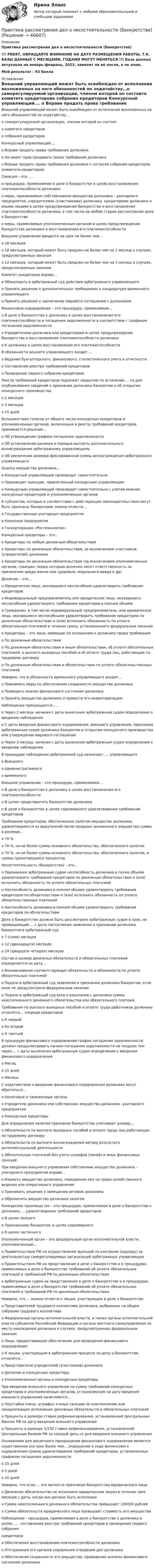    
            Описание
            Практика рассмотрения дел о несостоятельности (банкротстве) !!! РЕБЯТ, ОБРАЩАЙТЕ ВНИМАНИЕ НА ДАТУ РАЗМЕЩЕНИЯ РАБОТЫ, Т.К. БАЗЫ ДАННЫХ С МЕСЯЦАМИ, ГОДАМИ МОГУТ МЕНЯТЬСЯ !!! База данных актуальна на январь-февраль, 2023, заменят ли её после, я не знаю.Мой результат - 93 балла 
            Оглавление
            Внешний управляющий может быть освобожден от исполнения возложенных на него обязанностей по ходатайству…o саморегулируемой организации, членом которой он состоитo комитета кредиторовo собрания кредиторов Конкурсный управляющий….	o Вправе продать права требования должника	o Не имеет прав продавать права требования должника	o Вправе продать права требования должника с согласия собрания кредиторов (комитета кредиторов) Санация – это ….	o процедура, применяемая в деле о банкротстве в целях восстановления платежеспособности должника	o меры, принимаемые собственником имущества должника – унитарного предприятия, учредителями (участниками) должника, кредиторами должника и иными лицами в целях предупреждения банкротства и восстановления платежеспособности должника, в том числе на любой стадии рассмотрения дела о банкротстве	o меры, применяемые уполномоченным органом в целях предупреждения банкротства должника и восстановления его платежеспособности Внешнее управление вводится на срок не более чем…	o 18 месяцев	o 18 месяцев, который может быть продлен не более чем на 2 месяца в случаях, предусмотренных законом	o 12 месяцев, который может быть продлен не более чем на 3 месяца в случаях, предусмотренных законом Комитет кредиторов вправе…	o Обжаловать в арбитражный суд действия арбитражного управляющего	o Принять решение о дополнительных требованиях к кандидатуре временного управляющего	o Принять решение о заключении мирового соглашения с должником Финансовое оздоровление – это процедура, применяемая…	o В деле о банкротстве к должнику в целях восстановления его платежеспособности и погашения задолженности в соответствии с графиком погашения задолженности	o Учредителями должника или кредиторами в целях предупреждения банкротства и восстановления платежеспособности должника	o К должнику в целях восстановления его платежеспособности В обязанности вешнего управляющего входит….	o   Ведение бухгалтерского, финансового, статистического учета и отчетности	o   Составление реестра требований кредиторов	o   Проведение первого собрания кредиторов Реестр требований кредиторов подлежит закрытию по истечении…. со дня опубликования сведений о признании должника банкротом и об открытии конкурсного производства	o   2 месяцев	o   3 месяцев	o   15 дней Большинством голосов от общего числа конкурсных кредиторов и уполномоченных органов, включенных в реестр требований кредиторов, принимается решение…	o   Об утверждении графика погашения задолженности	o   Об установлении размера и порядка выплаты дополнительного вознаграждения арбитражному управляющему	o   Об увеличении размера фиксированной суммы вознаграждения арбитражного управляющего Оценку имущества должника…	o   Конкурсный управляющий производит самостоятельно	o   Производит оценщик, привлеченный конкурсным управляющим	o   Конкурсным управляющий производит самостоятельно с учетом мнения конкурсных кредиторов и уполномоченных органов К субъектам, которые в соответствии с действующим законодательством могут быть признаны банкротами, можно отнести…	o   Государственные унитарные предприятия	o   Казенные предприятия	o   Госкорпорацию «Ростехнология» Конкурсные кредиторы – это…	o   Кредиторы по любым денежным обязательствам	o   Кредиторы по денежным обязательствам, за исключением участников (учредителей) должника	o   Кредиторы по денежным обязательствам (за исключением уполномоченных органов, граждан, перед которым должник несет ответственность за причинение вреда жизни или здоровью, морального вреда и др) Должник – это…	o   Юридическое лицо, оказавшееся неспособным удовлетворить требования кредиторов	o   Индивидуальный предприниматель или юридическое лицо, оказавшееся неспособным удовлетворить требования кредиторов в полном объеме	o   Гражданин, в том числе индивидуальный предприниматель, или юридическое лицо, оказавшиеся неспособными удовлетворить требования кредиторов по денежным обязательствам и (или) исполнить обязанность по уплате обязательных платежей в течение срока, установленного федеральным законом	o   Кредиторы – это лица, имеющие по отношению к должнику права требования	o   По денежным обязательствам	o   По денежным обязательствам и иным обязательствам, об уплате обязательных платежей, о выплате выходных пособий и об оплате труда лиц, работающих по трудовому договору	o   По денежным обязательствам и обязательствам по уплате обязательственных платежей Неверно, что в обязанности временного управляющего входит…	o   Принимать меры по обеспечению сохранности имущества должника	o   Проводить анализ финансового состояния должника	o   Принять имущество должника и провести его инвентаризацию Наблюдение прекращается…..	o   Через 2 месяца, начиная с даты вынесения арбитражным судом определения о введении наблюдения	o   С даты введения финансового оздоровления, внешнего управления, признания арбитражным судом должника банкротом и открытия конкурсного производства или утверждения мирового соглашения	o   Через 3 месяца, начиная с даты вынесения арбитражным судом определения о введении наблюдения В процедуре наблюдения арбитражный суд назначает….. управляющего	o   Внешнего	o   Административного	o   временного Внешнее управление – это процедура, применяемая…	o В деле о банкротстве к должнику в целях восстановления его платежеспособности	o В целях предотвратить банкротство должника	o В деле о банкротстве в целях соразмерного удовлетворения требований кредиторов Требования кредиторов, обеспеченные залогом имущества должника, удовлетворяются из вырученной после продажи заложенного имущества суммы в размере…	o   70 %	o   70 %, но не более суммы основного обязательства, обеспеченного залогом	o   70 %, но не более суммы основного обязательства, обеспеченного залогом, и суммы причитающихся процентовНесостоятельность (банкротство) – это…	o   Признанная арбитражным судом неспособность должника в полно объеме удовлетворить требования кредиторов по денежным обязательствам и (или) исполнить обязанность по уплате обязательных платежей	o   Неспособность должника в полном объеме удовлетворить требования кредиторов по обязательствам и (или) исполнить обязанность по уплате обязательственных платежей	o   Неспособность должника в полном объеме удовлетворить требования кредиторов по обязательствам Дело о банкротстве должно быть рассмотрено арбитражным судом в срок, не превышающий…. с даты поступления заявления о признании должника банкротом в арбитражный суд	o 7 (семи) месяцев	o 12 (двенадцати) месяцев	o 24 (двадцати четырех) месяцев Состав и размер денежных обязательств и обязательных платежей определяется на дату…	o Возникновения соответствующих обязательств и обязанности по уплате обязательных платежей	o Подачи в арбитражный суд заявления о признании должника банкротом, если иное не предусмотрено федеральным законом	o Подачи в арбитражный суд иска о взыскании с должника суммы неисполненного денежного обязательства или обязательного платежа Требования по выплате выходных пособий и оплате труда работников должника относятся… очереди кредиторов	o   К первой	o   Ко второй	o   К третьей В процедуре финансового оздоровления график погашения задолженности должен предусматривать начало погашения задолженности не позднее чем через…. с даты вынесения арбитражным судом определения о введении финансового оздоровления	o   Месяц	o   15 дней	o   Месяца С ходатайством о введении финансового оздоровления должника могут обратиться…	o   Налоговые и таможенные органы	o   Учредители должника или собственник имущества должника –унитарного предприятия	o   Конкурсные кредиторы Для определения наличия признаков банкротства учитывают размер…	o   Обязательств по выплате выходных пособий и оплате труда лиц работающих по трудовому договору	o   Обязательств по выплате вознаграждения автору результата интеллектуальной деятельности	o   Обязательных платежей без учета штрафов (пеней) и иных финансовых санкций При введении внешнего управления собственник имущества должника – унитарного предприятия вправе…	o   Изымать имущество должника, переданное ему на праве хозяйственного ведения или оперативного управления	o   Принимать решение о замещении активов должника	o   Обременять имущество должника залогом Конкурсное производство – это процедура, применяемая в деле о банкротстве к должнику…. удовлетворения требований кредиторов	o   В целях полного	o   Признанному банкротом, в целях соразмерного	o   В целях частичного Уполномоченный орган – это федеральный орган исполнительной власти, уполномоченный…	o Правительством РФ на осуществление функций по контролю (надзору) за деятельностью саморегулируемых организаций арбитражных управляющих	o Правительством РФ на представление в деле о банкротстве и в процедурах, применяемых в деле о банкротстве требований об уплате обязательных платежей и требований РФ по денежным обязательствам	o Арбитражным судом на представление в деле о банкротстве и в процедурах, применяемых в деле о банкротстве требований об уплате обязательных платежей и требований РФ по денежным обязательствам Неверно, что…. можно отнести к лицам, участвующим в деле о банкротстве	o   Представителей трудового коллектива должника, выбранных на общем собрании трудового коллектива	o   Федеральные органы исполнительной власти, а также органы исполнительной власти субъектов Российской Федерации и органы местного самоуправления по месту нахождения должника в случаях, предусмотренных федеральным законом	o   Лицо, предоставившее обеспечение для проведения финансового оздоровления	o   К лицам, участвующим в арбитражном процессе по делу о банкротстве, относятся…	o   Представители учредителей (участников) должника	o   Должник и конкурсные кредиторы	o   Уполномоченные органы и конкурсные кредиторы При введении внешнего управления на сумму требований конкурсных кредиторов и уполномоченных органов, установленную на дату введения внешнего управления начисляются…	o   Неустойки (пени, штрафы) и иные санкции за неисполнение или ненадлежащее исполнение денежных обязательств и обязательных платежей	o   Проценты в размере ставки рефинансирования, установленной Центральным банком РФ на дату введения внешнего управления	o   Проценты в размере 1/150 ставки рефинансирования, установленной Центральным банком РФ за каждый день со дня введения внешнего управления Основанием для досрочного прекращения финансового оздоровления является существенное (на срок более чем….)нарушение в ходе финансового оздоровления сроков удовлетворения требований кредиторов, установленных графиком погашения задолженности	o   15 дней	o   5 дней	o   20 дней Неверно, что если…. это является признаком банкротства юридического лица	o   Денежное обязательство не исполнено юридическим лицом в течение трех месяцев с даты, когда оно должно быть исполнено	o   Сумма неисполненного денежного обязательства превышает 100000 рублей	o   Сумма обязательств юридического лица превышает стоимость его имущества Наблюдение - процедура, применяемая в деле о банкротстве к должнику в целях, …. составления реестра требований кредиторов и проведения первого собрания кредиторов	o   Обеспечения восстановления платежеспособности должника	o   Отстранения его органов управления отведения дел должника	o   Обеспечения сохранности его имущества, проведения анализа финансового состояния должника     
            
            
            Практика, при которой один и тот же товар продается разным покупателям  по различным ценам, называется … Практика рассмотрения дел о несостоятельности (банкротстве)Практика рассмотрения дел о несостоятельности (банкротстве)Практика рассмотрения дел о несостоятельности (банкротстве) (Магистратура, Синергия)Практика рассмотрения дел о несостоятельности (банкротстве) (ответы на тест Синергия / МТИ / МОИ / МосАП)Практика рассмотрения дел о несостоятельности (банкротстве). Синергия. Ответы на ИТОГОВЫЙ ТЕСТ. На отлично!Практика семейного консультированияПрактика по преподаваниюПрактика правового регулирования отношений в сфере интеллектуальной собственности.Практика правового регулирования отношений в сфере интеллектуальной собственности - Ответы на  тест СинергияПрактика правового регулирования отношений в сфере интеллектуальной собственности (ответы на тест Синергия / МТИ / МОИ / МосАП)Практика правового регулирования отношений в сфере интеллектуальной собственности. Синергия (Итоговый, компетентностный, промежуточные тесты)Практика правового регулирования отношений в сфере интеллектуальной собственности (Синергия - Магистратура -  результат 81 балл)Практика правового регулирования отношений в сфере интеллектуальной собственности. Синергия. Ответы на ИТОГОВЫЙ ТЕСТ. На отлично!