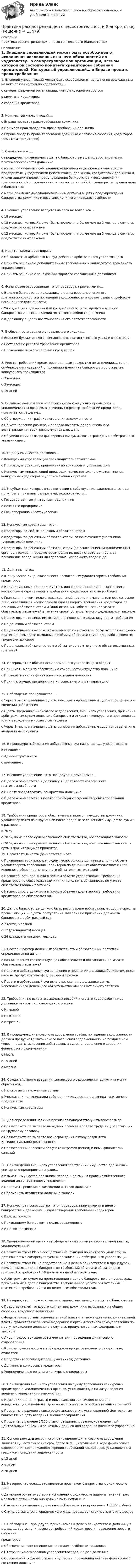      
          Описание
          Практика рассмотрения дел о несостоятельности (банкротстве) 
          Оглавление
          1.   Внешний управляющий может быть освобожден от исполнения возложенных на него обязанностей по ходатайству…o   саморегулируемой организации, членом которой он состоитo   комитета кредиторовo   собрания кредиторов2.   Конкурсный управляющий….o   Вправе продать права требования должникаo   Не имеет прав продавать права требования должникаo   Вправе продать права требования должника с согласия собрания кредиторов (комитета кредиторов)3.   Санация – это ….o   процедура, применяемая в деле о банкротстве в целях восстановления платежеспособности должникаo   меры, принимаемые собственником имущества должника – унитарного предприятия, учредителями (участниками) должника, кредиторами должника и иными лицами в целях предупреждения банкротства и восстановления платежеспособности должника, в том числе на любой стадии рассмотрения дела о банкротствеo   меры, применяемые уполномоченным органом в целях предупреждения банкротства должника и восстановления его платежеспособности4.   Внешнее управление вводится на срок не более чем…o   18 месяцевo   18 месяцев, который может быть продлен не более чем на 2 месяца в случаях, предусмотренных закономo   12 месяцев, который может быть продлен не более чем на 3 месяца в случаях, предусмотренных законом5.   Комитет кредиторов вправе…o   Обжаловать в арбитражный суд действия арбитражного управляющегоo   Принять решение о дополнительных требованиях к кандидатуре временного управляющегоo   Принять решение о заключении мирового соглашения с должником6.   Финансовое оздоровление – это процедура, применяемая…o   В деле о банкротстве к должнику в целях восстановления его платежеспособности и погашения задолженности в соответствии с графиком погашения задолженностиo   Учредителями должника или кредиторами в целях предупреждения банкротства и восстановления платежеспособности должникаo   К должнику в целях восстановления его платежеспособности7.   В обязанности вешнего управляющего входит….o   Ведение бухгалтерского, финансового, статистического учета и отчетностиo   Составление реестра требований кредиторовo   Проведение первого собрания кредиторов8.   Реестр требований кредиторов подлежит закрытию по истечении…. со дня опубликования сведений о признании должника банкротом и об открытии конкурсного производстваo   2 месяцевo   3 месяцевo   15 дней9.   Большинством голосов от общего числа конкурсных кредиторов и уполномоченных органов, включенных в реестр требований кредиторов, принимается решение…o   Об утверждении графика погашения задолженностиo   Об установлении размера и порядка выплаты дополнительного вознаграждения арбитражному управляющемуo   Об увеличении размера фиксированной суммы вознаграждения арбитражного управляющего10.   Оценку имущества должника…o   Конкурсный управляющий производит самостоятельноo   Производит оценщик, привлеченный конкурсным управляющимo   Конкурсным управляющий производит самостоятельно с учетом мнения конкурсных кредиторов и уполномоченных органов11.   К субъектам, которые в соответствии с действующим законодательством могут быть признаны банкротами, можно отнести…o   Государственные унитарные предприятияo   Казенные предприятияo   Госкорпорацию «Ростехнология»12.   Конкурсные кредиторы – это…o   Кредиторы по любым денежным обязательствамo   Кредиторы по денежным обязательствам, за исключением участников (учредителей) должникаo   Кредиторы по денежным обязательствам (за исключением уполномоченных органов, граждан, перед которым должник несет ответственность за причинение вреда жизни или здоровью, морального вреда и др)13.   Должник – это…o   Юридическое лицо, оказавшееся неспособным удовлетворить требования кредиторовo   Индивидуальный предприниматель или юридическое лицо, оказавшееся неспособным удовлетворить требования кредиторов в полном объемеo   Гражданин, в том числе индивидуальный предприниматель, или юридическое лицо, оказавшиеся неспособными удовлетворить требования кредиторов по денежным обязательствам и (или) исполнить обязанность по уплате обязательных платежей в течение срока, установленного федеральным закономo   Кредиторы – это лица, имеющие по отношению к должнику права требованияo   По денежным обязательствамo   По денежным обязательствам и иным обязательствам, об уплате обязательных платежей, о выплате выходных пособий и об оплате труда лиц, работающих по трудовому договоруo   По денежным обязательствам и обязательствам по уплате обязательственных платежей14.   Неверно, что в обязанности временного управляющего входит…o   Принимать меры по обеспечению сохранности имущества должникаo   Проводить анализ финансового состояния должникаo   Принять имущество должника и провести его инвентаризацию15.   Наблюдение прекращается…..o   Через 2 месяца, начиная с даты вынесения арбитражным судом определения о введении наблюденияo   С даты введения финансового оздоровления, внешнего управления, признания арбитражным судом должника банкротом и открытия конкурсного производства или утверждения мирового соглашенияo   Через 3 месяца, начиная с даты вынесения арбитражным судом определения о введении наблюдения16.   В процедуре наблюдения арбитражный суд назначает….. управляющегоo   Внешнегоo   Административногоo   временного17.   Внешнее управление – это процедура, применяемая…o   В деле о банкротстве к должнику в целях восстановления его платежеспособностиo   В целях предотвратить банкротство должникаo   В деле о банкротстве в целях соразмерного удовлетворения требований кредиторов18.   Требования кредиторов, обеспеченные залогом имущества должника, удовлетворяются из вырученной после продажи заложенного имущества суммы в размере…o   70 %o   70 %, но не более суммы основного обязательства, обеспеченного залогомo   70 %, но не более суммы основного обязательства, обеспеченного залогом, и суммы причитающихся процентов19.   Несостоятельность (банкротство) – это…o   Признанная арбитражным судом неспособность должника в полно объеме удовлетворить требования кредиторов по денежным обязательствам и (или) исполнить обязанность по уплате обязательных платежейo   Неспособность должника в полном объеме удовлетворить требования кредиторов по обязательствам и (или) исполнить обязанность по уплате обязательственных платежейo   Неспособность должника в полном объеме удовлетворить требования кредиторов по обязательствам20.   Дело о банкротстве должно быть рассмотрено арбитражным судом в срок, не превышающий…. с даты поступления заявления о признании должника банкротом в арбитражный судo   7 (семи) месяцевo   12 (двенадцати) месяцевo   24 (двадцати четырех) месяцев21.   Состав и размер денежных обязательств и обязательных платежей определяется на дату…o   Возникновения соответствующих обязательств и обязанности по уплате обязательных платежейo   Подачи в арбитражный суд заявления о признании должника банкротом, если иное не предусмотрено федеральным закономo   Подачи в арбитражный суд иска о взыскании с должника суммы неисполненного денежного обязательства или обязательного платежа22.   Требования по выплате выходных пособий и оплате труда работников должника относятся… очереди кредиторовo   К первойo   Ко второйo   К третьей23.   В процедуре финансового оздоровления график погашения задолженности должен предусматривать начало погашения задолженности не позднее чем через…. с даты вынесения арбитражным судом определения о введении финансового оздоровленияo   Месяцo   15 днейo   Месяца24.   С ходатайством о введении финансового оздоровления должника могут обратиться…o   Налоговые и таможенные органыo   Учредители должника или собственник имущества должника –унитарного предприятияo   Конкурсные кредиторы25.   Для определения наличия признаков банкротства учитывают размер…o   Обязательств по выплате выходных пособий и оплате труда лиц работающих по трудовому договоруo   Обязательств по выплате вознаграждения автору результата интеллектуальной деятельностиo   Обязательных платежей без учета штрафов (пеней) и иных финансовых санкций26.   При введении внешнего управления собственник имущества должника – унитарного предприятия вправе…o   Изымать имущество должника, переданное ему на праве хозяйственного ведения или оперативного управленияo   Принимать решение о замещении активов должникаo   Обременять имущество должника залогом27.   Конкурсное производство – это процедура, применяемая в деле о банкротстве к должнику…. удовлетворения требований кредиторовo   В целях полногоo   Признанному банкротом, в целях соразмерногоo   В целях частичного28.   Уполномоченный орган – это федеральный орган исполнительной власти, уполномоченный…o   Правительством РФ на осуществление функций по контролю (надзору) за деятельностью саморегулируемых организаций арбитражных управляющихo   Правительством РФ на представление в деле о банкротстве и в процедурах, применяемых в деле о банкротстве требований об уплате обязательных платежей и требований РФ по денежным обязательствамo   Арбитражным судом на представление в деле о банкротстве и в процедурах, применяемых в деле о банкротстве требований об уплате обязательных платежей и требований РФ по денежным обязательствам29.   Неверно, что…. можно отнести к лицам, участвующим в деле о банкротствеo   Представителей трудового коллектива должника, выбранных на общем собрании трудового коллективаo   Федеральные органы исполнительной власти, а также органы исполнительной власти субъектов Российской Федерации и органы местного самоуправления по месту нахождения должника в случаях, предусмотренных федеральным закономo   Лицо, предоставившее обеспечение для проведения финансового оздоровленияo   К лицам, участвующим в арбитражном процессе по делу о банкротстве, относятся…o   Представители учредителей (участников) должникаo   Должник и конкурсные кредиторыo   Уполномоченные органы и конкурсные кредиторы30.   При введении внешнего управления на сумму требований конкурсных кредиторов и уполномоченных органов, установленную на дату введения внешнего управления начисляются…o   Неустойки (пени, штрафы) и иные санкции за неисполнение или ненадлежащее исполнение денежных обязательств и обязательных платежейo   Проценты в размере ставки рефинансирования, установленной Центральным банком РФ на дату введения внешнего управленияo   Проценты в размере 1/150 ставки рефинансирования, установленной Центральным банком РФ за каждый день со дня введения внешнего управления31.   Основанием для досрочного прекращения финансового оздоровления является существенное (на срок более чем….)нарушение в ходе финансового оздоровления сроков удовлетворения требований кредиторов, установленных графиком погашения задолженностиo   15 днейo   5 днейo   20 дней32.   Неверно, что если…. это является признаком банкротства юридического лицаo   Денежное обязательство не исполнено юридическим лицом в течение трех месяцев с даты, когда оно должно быть исполненоo   Сумма неисполненного денежного обязательства превышает 100000 рублейo   Сумма обязательств юридического лица превышает стоимость его имущества33.   Наблюдение - процедура, применяемая в деле о банкротстве к должнику в целях, …. составления реестра требований кредиторов и проведения первого собраниякредиторовo   Обеспечения восстановления платежеспособности должникаo   Отстранения его органов управления отведения дел должникаo   Обеспечения сохранности его имущества, проведения анализа финансового состояния должника 
            
            
            Практика рассмотрения дел о несостоятельности (банкротстве)Практика рассмотрения дел о несостоятельности (банкротстве)Практика рассмотрения дел о несостоятельности (банкротстве) (Магистратура, Синергия)Практика рассмотрения дел о несостоятельности (банкротстве) (ответы на тест Синергия / МТИ / МОИ / МосАП)Практика рассмотрения дел о несостоятельности (банкротстве). Синергия. Ответы на ИТОГОВЫЙ ТЕСТ. На отлично!Практика семейного консультированияПрактика. Финансовый учет.Практика правового регулирования отношений в сфере интеллектуальной собственности.Практика правового регулирования отношений в сфере интеллектуальной собственности - Ответы на  тест СинергияПрактика правового регулирования отношений в сфере интеллектуальной собственности (ответы на тест Синергия / МТИ / МОИ / МосАП)Практика правового регулирования отношений в сфере интеллектуальной собственности. Синергия (Итоговый, компетентностный, промежуточные тесты)Практика правового регулирования отношений в сфере интеллектуальной собственности (Синергия - Магистратура -  результат 81 балл)Практика правового регулирования отношений в сфере интеллектуальной собственности. Синергия. Ответы на ИТОГОВЫЙ ТЕСТ. На отлично!Практика правового регулирования отношений в сфере интеллектуальной собственности. Синергия. Тест.