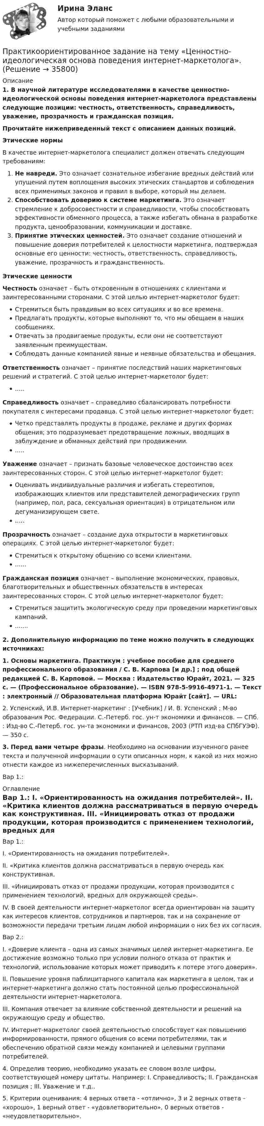      
          Описание
           1.                В научной литературе исследователями в качестве ценностно-идеологической основы поведения интернет-маркетолога представлены следующие позиции: честность, ответственность, справедливость, уважение, прозрачность и гражданская позиция. Прочитайте нижеприведенный текст с описанием данных позиций. Этические нормыВ качестве интернет-маркетолога специалист должен отвечать следующим требованиям:Не навреди. Это означает сознательное избегание вредных действий или упущений путем воплощения высоких этических стандартов и соблюдения всех применимых законов и правил в выборе, который мы делаем.Способствовать доверию к системе маркетинга. Это означает стремление к добросовестности и справедливости, чтобы способствовать эффективности обменного процесса, а также избегать обмана в разработке продукта, ценообразовании, коммуникации и доставке.Принятие этических ценностей. Это означает создание отношений и повышение доверия потребителей к целостности маркетинга, подтверждая основные его ценности: честность, ответственность, справедливость, уважение, прозрачность и гражданственность.Этические ценностиЧестность означает – быть откровенным в отношениях с клиентами и заинтересованными сторонами. С этой целью интернет-маркетолог будет:Стремиться быть правдивым во всех ситуациях и во все времена.Предлагать продукты, которые выполняют то, что мы обещаем в наших сообщениях.Отвечать за продвигаемые продукты, если они не соответствуют заявленным преимуществам.Соблюдать данные компанией явные и неявные обязательства и обещания.Ответственность означает – принятие последствий наших маркетинговых решений и стратегий. С этой целью интернет-маркетолог будет:.....Справедливость означает – справедливо сбалансировать потребности покупателя с интересами продавца. С этой целью интернет-маркетолог будет:Четко представлять продукты в продаже, рекламе и других формах общения; это подразумевает предотвращение ложных, вводящих в заблуждение и обманных действий при продвижении......Уважение означает – признать базовые человеческое достоинство всех заинтересованных сторон. С этой целью интернет-маркетолог будет:Оценивать индивидуальные различия и избегать стереотипов, изображающих клиентов или представителей демографических групп (например, пол, раса, сексуальная ориентация) в отрицательном или дегуманизирующем свете......Прозрачность означает – создание духа открытости в маркетинговых операциях. С этой целью интернет-маркетолог будет:Стремиться к открытому общению со всеми клиентами.......Гражданская позиция означает – выполнение экономических, правовых, благотворительных и общественных обязательств в интересах заинтересованных сторон. С этой целью интернет-маркетолог будет:Стремиться защитить экологическую среду при проведении маркетинговых кампаний........   2. Дополнительную информацию по теме можно получить в следующих источниках:1. Основы маркетинга. Практикум : учебное пособие для среднего профессионального образования / С. В. Карпова [и др.] ; под общей редакцией С. В. Карповой. — Москва : Издательство Юрайт, 2021. — 325 с. — (Профессиональное образование). — ISBN 978-5-9916-4971-1. — Текст : электронный // Образовательная платформа Юрайт [сайт]. — URL: 2. Успенский, И.В. Интернет-маркетинг : [Учебник] / И. В. Успенский ; М-во образования Рос. Федерации. С.-Петерб. гос. ун-т экономики и финансов. — СПб. : Изд-во С.-Петерб. гос. ун-та экономики и финансов, 2003 (РТП изд-ва СПбГУЭФ). — 350 с.  3. Перед вами четыре фразы. Необходимо на основании изученного ранее текста и полученной информации о сути  описанных норм, к какой из них можно отнести каждое из нижеперечисленных высказываний. Вар 1.: 
          Оглавление
          Вар 1.: I.                  «Ориентированность на ожидания потребителей». II.               «Критика клиентов должна рассматриваться в первую очередь как конструктивная. III.            «Инициировать отказ от продажи продукции, которая производится с применением технологий, вредных для окружающей среды». IV.           В своей деятельности интернет-маркетолог всегда ориентирован на защиту как интересов клиентов, сотрудников и партнеров, так и на сохранение от возможности передачи третьим лицам любой информации о них без их согласия.  	Вар 2.: 	I.                 «Доверие клиента – одна из самых значимых целей интернет-маркетинга. Ее достижение возможно только при условии полного отказа от практик и технологий, использование которых может приводить к потере этого доверия». II. Повышение уровня паблицитарного капитала как маркетинга в целом, так и интернет-маркетинга должно стать постоянной целью профессиональной деятельности интернет-маркетолога. III. Компания отвечает за влияние собственной деятельности и решений на окружающую среду и общество. IV. Интернет-маркетолог своей деятельностью способствует как повышению информированности, прямого общения со всеми потребителями, так и обеспечению обратной связи между компанией и целевыми группами потребителей.   4. Определив теорию, необходимо указать ее словом возле цифры, соответствующей номеру цитаты. Например:  I. Справедливость; II. Гражданская позиция ; III. Уважение  и т.д..  5. Критерии оценивания: 4 верных ответа - «отлично», 3 и 2 верных ответа - «хорошо», 1 верный ответ - «удовлетворительно», 0 верных ответов - «неудовлетворительно».     
            
            
            Практикоориентированное задание 2 - вариант №1Практикоориентированное задание на тему «Ценностно-идеологическая основа поведения интернет-маркетолога».Практико-ориентированное ситуационное заданиеПрактико-ориентированные заданияПрактикум 1 Описание Цель презентации: Убедить в том, что Практикум 2 Описание Скачайте описание задания из вложения, выполните и загрузите свой ответ обратно в систему.Практикум №1Практикум №2Практика рассмотрения дел о несостоятельности (банкротстве) (Магистратура, Синергия)Практика рассмотрения дел о несостоятельности (банкротстве) (ответы на тест Синергия / МТИ / МОИ / МосАП)Практика рассмотрения дел о несостоятельности (банкротстве). Синергия. Ответы на ИТОГОВЫЙ ТЕСТ. На отлично!Практика семейного консультированияПрактика. Финансовый учет.практики по получению профессиональных умений и опыта профессиональной деятельности виттеПрактико-ориентированное задание