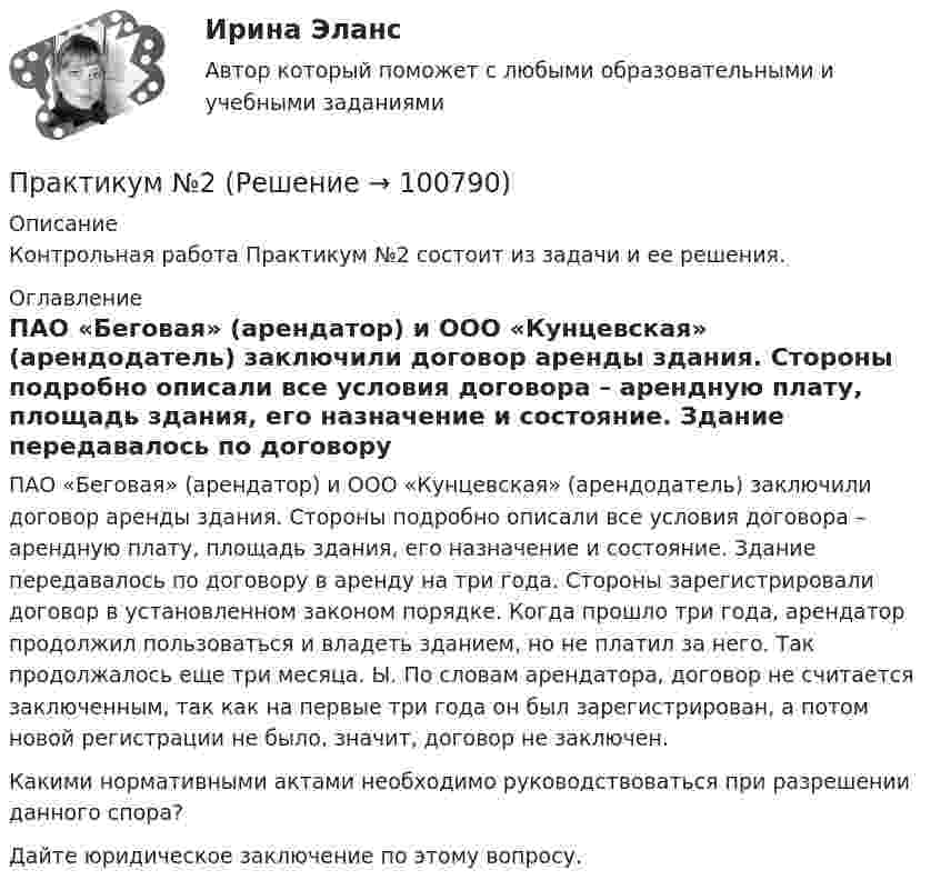      
            Описание
            Контрольная работа Практикум №2 состоит из задачи и ее решения. 
            Оглавление
            ПАО «Беговая» (арендатор) и ООО «Кунцевская» (арендодатель) заключили договор аренды здания. Стороны подробно описали все условия договора – арендную плату, площадь здания, его назначение и состояние. Здание передавалось по договору в аренду на три года. Стороны зарегистрировали договор в установленном законом порядке. Когда прошло три года, арендатор продолжил пользоваться и владеть зданием, но не платил за него. Так продолжалось еще три месяца. Ы. По словам арендатора, договор не считается заключенным, так как на первые три года он был зарегистрирован, а потом новой регистрации не было, значит, договор не заключен. Какими нормативными актами необходимо руководствоваться при разрешении данного спора?Дайте юридическое заключение по этому вопросу.  
            
            
            Практикум №1Практикум №2Практикум административное право. Вариант 3.1Практикум административное право. Вариант 3.2Практикум административное право. Вариант 8Практикум делового обращенияпрактикум по АД полициипрактики по получению профессиональных умений и опыта профессиональной деятельности виттеПрактико-ориентированное заданиеПрактикоориентированное задание 1 - вариант №1Практикоориентированное задание 2 - вариант №1Практикоориентированное задание на тему «Ценностно-идеологическая основа поведения интернет-маркетолога».Практико-ориентированное ситуационное заданиеПрактико-ориентированные задания