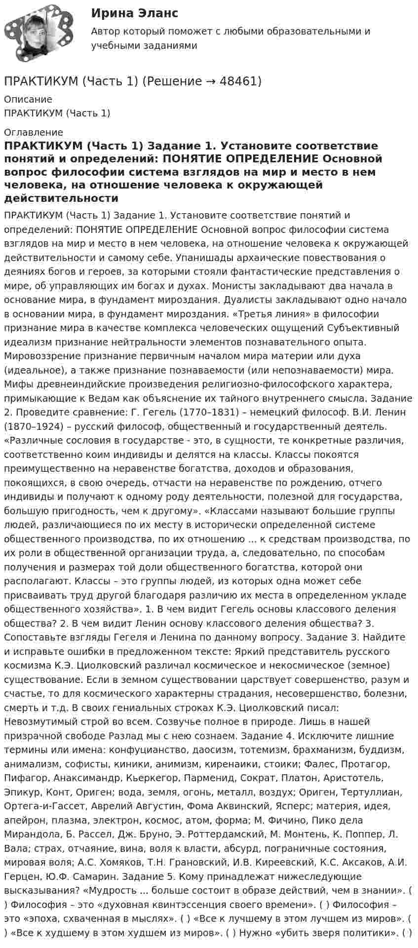      
            Описание
            ПРАКТИКУМ (Часть 1)  
            Оглавление
            ПРАКТИКУМ (Часть 1) Задание 1. Установите соответствие понятий и определений: ПОНЯТИЕ ОПРЕДЕЛЕНИЕ Основной вопрос философии система взглядов на мир и место в нем человека, на отношение человека к окружающей действительности и самому себе. Упанишады архаические повествования о деяниях богов и героев, за которыми стояли фантастические представления о мире, об управляющих им богах и духах. Монисты закладывают два начала в основание мира, в фундамент мироздания. Дуалисты закладывают одно начало в основании мира, в фундамент мироздания. «Третья линия» в философии признание мира в качестве комплекса человеческих ощущений Субъективный идеализм признание нейтральности элементов познавательного опыта. Мировоззрение признание первичным началом мира материи или духа (идеальное), а также признание познаваемости (или непознаваемости) мира. Мифы древнеиндийские произведения религиозно-философского характера, примыкающие к Ведам как объяснение их тайного внутреннего смысла. Задание 2. Проведите сравнение: Г. Гегель (1770–1831) – немецкий философ. В.И. Ленин (1870–1924) – русский философ, общественный и государственный деятель. «Различные сословия в государстве - это, в сущности, те конкретные различия, соответственно коим индивиды и делятся на классы. Классы покоятся преимущественно на неравенстве богатства, доходов и образования, покоящихся, в свою очередь, отчасти на неравенстве по рождению, отчего индивиды и получают к одному роду деятельности, полезной для государства, большую пригодность, чем к другому». «Классами называют большие группы людей, различающиеся по их месту в исторически определенной системе общественного производства, по их отношению ... к средствам производства, по их роли в общественной организации труда, а, следовательно, по способам получения и размерах той доли общественного богатства, которой они располагают. Классы – это группы людей, из которых одна может себе присваивать труд другой благодаря различию их места в определенном укладе общественного хозяйства». 1. В чем видит Гегель основы классового деления общества? 2. В чем видит Ленин основу классового деления общества? 3. Сопоставьте взгляды Гегеля и Ленина по данному вопросу. Задание 3. Найдите и исправьте ошибки в предложенном тексте: Яркий представитель русского космизма К.Э. Циолковский различал космическое и некосмическое (земное) существование. Если в земном существовании царствует совершенство, разум и счастье, то для космического характерны страдания, несовершенство, болезни, смерть и т.д. В своих гениальных строках К.Э. Циолковский писал: Невозмутимый строй во всем. Созвучье полное в природе. Лишь в нашей призрачной свободе Разлад мы с нею сознаем. Задание 4. Исключите лишние термины или имена: конфуцианство, даосизм, тотемизм, брахманизм, буддизм, анимализм, софисты, киники, анимизм, киренаики, стоики; Фалес, Протагор, Пифагор, Анаксимандр, Кьеркегор, Парменид, Сократ, Платон, Аристотель, Эпикур, Конт, Ориген; вода, земля, огонь, металл, воздух; Ориген, Тертуллиан, Ортега-и-Гассет, Аврелий Августин, Фома Аквинский, Ясперс; материя, идея, апейрон, плазма, электрон, космос, атом, форма; М. Фичино, Пико дела Мирандола, Б. Рассел, Дж. Бруно, Э. Роттердамский, М. Монтень, К. Поппер, Л. Вала; страх, отчаяние, вина, воля к власти, абсурд, пограничные состояния, мировая воля; А.С. Хомяков, Т.Н. Грановский, И.В. Киреевский, К.С. Аксаков, А.И. Герцен, Ю.Ф. Самарин. Задание 5. Кому принадлежат нижеследующие высказывания? «Мудрость ... больше состоит в образе действий, чем в знании». ( ) Философия – это «духовная квинтэссенция своего времени». ( ) Философия – это «эпоха, схваченная в мыслях». ( ) «Все к лучшему в этом лучшем из миров». ( ) «Все к худшему в этом худшем из миров». ( ) Нужно «убить зверя политики». ( ) 
            
            
            Практикум. Предпринимательская деятельность. Проектная деятельность 4. РосдистантПРАКТИКУМ (Часть 1) Практикумы ПСОпрактическаяПрактическая 11 задание 5Практическая 1 (задания 1 , 2 ) НСПК Теоретические и прикладные аспекты методической работы педагога дополнительного образования (ПДО, 1 часть)Практическая 1 «Современные технологии проектирования в электроэнергетике и электротехнике» РОСДИСТАНТПрактикум по художественной обработке материалов и изобразительному искусству (СпДО) Практическое занятие 2. Задания 1 - 5Практикум по художественной обработке материалов и изобразительному искусству (СпДО) Практическое занятие 3. Задания 1 - 4Практикум по художественной обработке материалов и изобразительному искусству (СпДО) Практическое занятие 4. Задания 1 - 5Практикум по Экологическому правуПрактикум по экономике организацииПрактикум - правовая статистикаПрактикум. Предпринимательская деятельность. Проектная деятельность 1. Росдистант
