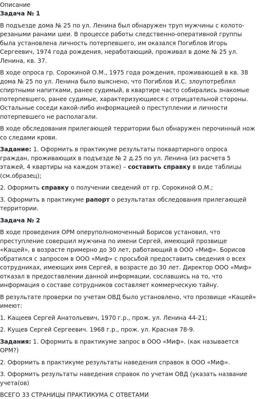      
            Описание
              Задача № 1	В подъезде дома № 25 по ул. Ленина был обнаружен труп мужчины с колото-резаными ранами шеи. В процессе работы следственно-оперативной группы была установлена личность потерпевшего, им оказался Погиблов Игорь Сергеевич, 1974 года рождения, неработающий, проживал в доме № 25 ул. Ленина, кв. 37.	В ходе опроса гр. Сорокиной О.М., 1975 года рождения, проживающей в кв. 38 дома № 25 по ул. Ленина было выяснено, что Погиблов И.С. злоупотреблял спиртными напитками, ранее судимый, в квартире часто собирались знакомые потерпевшего, ранее судимые, характеризующиеся с отрицательной стороны. Остальные соседи какой-либо информацией о преступлении и личности потерпевшего не располагали.	В ходе обследования прилегающей территории был обнаружен перочинный нож со следами крови. Задание:   1. Оформить в практикуме результаты поквартирного опроса граждан, проживающих в подъезде № 2 д.25 по ул. Ленина (из расчета 5 этажей, 4 квартиры на каждом этаже) – составить справку в виде таблицы (см.образец);	2. Оформить справку о получении сведений от гр. Сорокиной О.М.;	3. Оформить в практикуме рапорт о результатах обследования прилегающей территории.  Задача № 2	В ходе проведения ОРМ оперуполномоченный Борисов установил, что преступление совершил мужчина по имени Сергей, имеющий прозвище «Кащей», в возрасте примерно до 30 лет, работающий в ООО «Миф». Борисов обратился с запросом в ООО «Миф» с просьбой предоставить сведения о всех сотрудниках, имеющих имя Сергей, в возрасте до 30 лет. Директор ООО «Миф» отказал в предоставлении данной информации, сославшись на то, что информация о составе сотрудников составляет коммерческую тайну.	В результате проверки по учетам ОВД было установлено, что прозвище «Кащей» имеют:	1. Кащеев Сергей Анатольевич, 1970 г.р., прож. ул. Ленина 44-21;	2. Кущев Сергей Сергеевич. 1968 г.р., прож. ул. Красная 78-9. Задания:   1. Оформить в практикуме запрос в ООО «Миф». (как называется ОРМ?)	2. Оформить в практикуме результаты наведения справок в ООО «Миф».	3. Оформить результаты наведения справок по учетам ОВД (указать название учета(ов)ВСЕГО 33 СТРАНИЦЫ ПРАКТИКУМА С ОТВЕТАМИ   