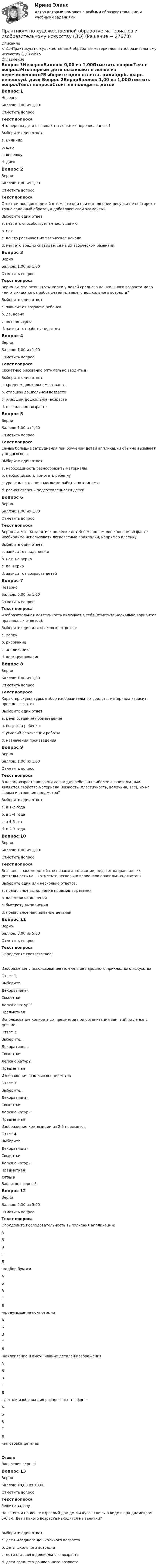      
          Описание
          <h1>Практикум по художественной обработке материалов и изобразительному искусству (ДО)</h1> 
          Оглавление
          Вопрос 1НеверноБаллов: 0,00 из 1,00Отметить вопросТекст вопросаЧто первым дети осваивают в лепке из перечисленного?Выберите один ответ:a. цилиндрb. шарc. лепешкуd. диск Вопрос 2ВерноБаллов: 1,00 из 1,00Отметить вопросТекст вопросаСтоит ли поощрять детей в том, что они при выполнении рисунка не повторяют точно заданный образец а добавляют свои элементы?Выберите один ответ:a. нет, это способствует непослушаниюb. нетc. да это развивает их творческое начало d. нет, это вредно сказывается на их творческом развитииВопрос 3ВерноБаллов: 1,00 из 1,00Отметить вопросТекст вопросаВерно ли, что результаты лепки у детей среднего дошкольного возраста мало чем отличаются от работ детей младшего дошкольного возраста?Выберите один ответ:a. зависит от возраста ребенкаb. да, верно c. нет, не верноd. зависит от работы педагогаВопрос 4ВерноБаллов: 1,00 из 1,00Отметить вопросТекст вопросаСюжетное рисование оптимально вводить в:Выберите один ответ:a. среднем дошкольном возрасте b. старшем дошкольном возрастеc. младшем дошкольном возрастеd. в школьном возрастеВопрос 5ВерноБаллов: 1,00 из 1,00Отметить вопросТекст вопросаСамые большие затруднения при обучении детей аппликации обычно вызывает у педагогов…Выберите один ответ:a. необходимость разнообразить материалыb. необходимость помогать ребенкуc. уровень владения навыками работы ножницамиd. разная степень подготовленности детей Вопрос 6ВерноБаллов: 1,00 из 1,00Отметить вопросТекст вопросаВерно ли, что на занятиях по лепке детей в младшем дошкольном возрасте необходимо использовать легковесные подкладки, например клеенку.Выберите один ответ:a. зависит от вида лепкиb. нет, не верно c. да, верноd. зависит от возраста детейВопрос 7НеверноБаллов: 0,00 из 1,00Отметить вопросТекст вопросаИзобразительная деятельность включает в себя (отметьте несколько вариантов правильных ответов):Выберите один или несколько ответов:a. лепку b. рисование c. аппликацию d. конструирование Вопрос 8ВерноБаллов: 1,00 из 1,00Отметить вопросТекст вопросаХарактер скульптуры, выбор изобразительных средств, материала зависит, прежде всего, от …Выберите один ответ:a. цели создания произведения b. возраста ребенкаc. условий реализации работыd. назначения произведенияВопрос 9ВерноБаллов: 1,00 из 1,00Отметить вопросТекст вопросаВ каком возрасте во время лепки для ребенка наиболее значительными являются свойства материала (вязкость, пластичность, величина, вес), но не форма и строение предметов?Выберите один ответ:a. в 1-2 годаb. в 3-4 годаc. в 4-5 летd. в 2-3 года Вопрос 10ВерноБаллов: 1,00 из 1,00Отметить вопросТекст вопросаВначале, знакомя детей с основами аппликации, педагог направляет их деятельность на …(отметьте несколько вариантов правильных ответов)Выберите один или несколько ответов:a. правильное выполнение приёмов вырезания b. качество исполнения c. быстроту выполненияd. правильное наклеивание деталей Вопрос 11ВерноБаллов: 5,00 из 5,00Отметить вопросТекст вопросаОпределите соответствие:Изображение с использованием элементов народного прикладного искусстваОтвет 1Выберите...ДекоративнаяСюжетнаяЛепка с натурыПредметная Использование конкретных предметов при организации занятий по лепке с детьмиОтвет 2Выберите...ДекоративнаяСюжетнаяЛепка с натурыПредметная Изображения отдельных предметовОтвет 3Выберите...ДекоративнаяСюжетнаяЛепка с натурыПредметная Изображение композиции из 2-5 предметовОтвет 4Выберите...ДекоративнаяСюжетнаяЛепка с натурыПредметная ОтзывВаш ответ верный.Вопрос 12ВерноБаллов: 5,00 из 5,00Отметить вопросТекст вопросаОпределите последовательность выполнения аппликации: АБВГД  -подбор бумаги АБВГД  -продумывание композиции АБВГД  -наклеивание и высушивание деталей изображения АБВГД  - детали изображения располагают на фоне АБВГД  –заготовка деталейОтзывВаш ответ верный.Вопрос 13ВерноБаллов: 10,00 из 10,00Отметить вопросТекст вопросаРешите задачу.На занятии по лепке взрослый дал детям кусок глины в виде шара диаметром 5-6 см. Дети какого возраста находятся на занятии? Выберите один ответ:a. дети младшего дошкольного возрастаb. дети школьного возрастаc. дети старшего дошкольного возраста d. дети среднего дошкольного возраста 
            
            
            Практикум по художественной обработке материалов и изобразительному искусству (ДО)Практикум по художественной обработке материалов и изобразительному искусству (ДО)Практикум по художественной обработке материалов и изобразительному искусству (ДО)Практикум по художественной обработке материалов и изобразительному искусству (ДО) Комплексное задание  НСПКПрактикум по художественной обработке материалов и изобразительному искусству (ДО) Практическое занятие 1. Задания 1 - 5Практикум по художественной обработке материалов и изобразительному искусству (ДО)  Практическое занятие 1. Задания 1 - 5  НСПКПрактикум по художественной обработке материалов и изобразительному искусству (ДО) Практическое занятие 2. Задания 1 - 5Практикум по технологии в начальной школеПрактикум по технологии в начальной школе. 208 вопросовПрактикум по уголовному праву. 4 вариантПрактикум по уголовному праву. Вариант 1.Практикум по уголовному праву.  Вариант 2Практикум по уголовному праву. Вариант 3.Практикум по Уголовному процессу вариант 3