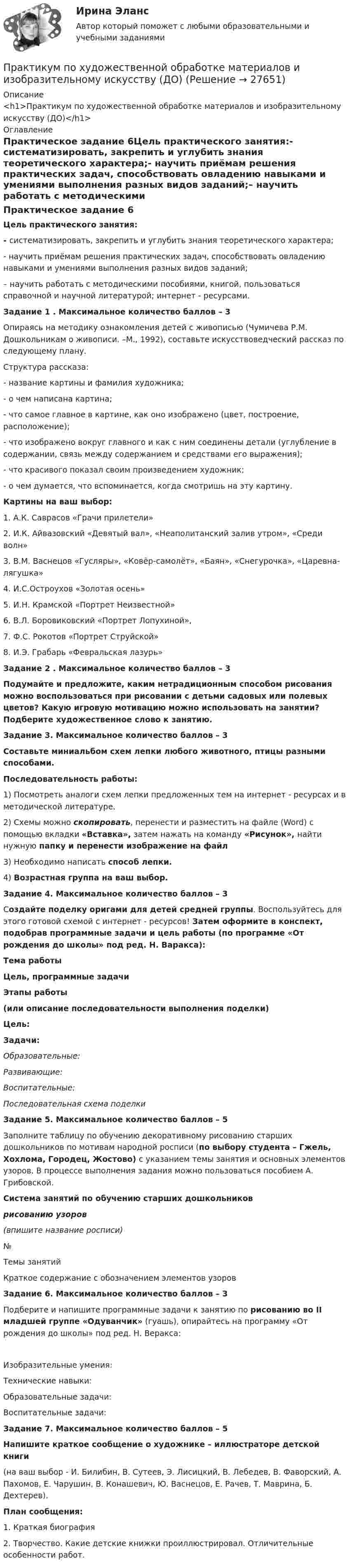     
          Описание
          <h1>Практикум по художественной обработке материалов и изобразительному искусству (ДО)</h1> 
          Оглавление
          Практическое задание 6Цель практического занятия:- систематизировать, закрепить и углубить знания теоретического характера;- научить приёмам решения практических задач, способствовать овладению навыками и умениями выполнения разных видов заданий;– научить работать с методическими пособиями, книгой, пользоваться справочной и научной литературой; интернет - ресурсами.  Задание 1 . Максимальное количество баллов – 3Опираясь на методику ознакомления детей с живописью (Чумичева Р.М. Дошкольникам о живописи. –М., 1992), составьте искусствоведческий рассказ по следующему плану.Структура рассказа:- название картины и фамилия художника;- о чем написана картина;- что самое главное в картине, как оно изображено (цвет, построение, расположение);- что изображено вокруг главного и как с ним соединены детали (углубление в содержании, связь между содержанием и средствами его выражения);- что красивого показал своим произведением художник;- о чем думается, что вспоминается, когда смотришь на эту картину.Картины на ваш выбор:1.      А.К. Саврасов «Грачи прилетели»2.      И.К. Айвазовский «Девятый вал», «Неаполитанский  залив утром», «Среди волн»3.      В.М. Васнецов «Гусляры», «Ковёр-самолёт», «Баян», «Снегурочка», «Царевна-лягушка»4.      И.С.Остроухов «Золотая осень»5.      И.Н. Крамской «Портрет Неизвестной»6.      В.Л. Боровиковский «Портрет Лопухиной»,7.      Ф.С. Рокотов «Портрет Струйской»8.      И.Э. Грабарь «Февральская лазурь»  Задание 2 . Максимальное количество баллов – 3Подумайте и предложите, каким нетрадиционным способом рисования можно воспользоваться при рисовании с детьми садовых или полевых цветов? Какую игровую мотивацию можно использовать на занятии? Подберите художественное слово к занятию. Задание 3. Максимальное количество баллов – 3Составьте миниальбом схем лепки любого животного, птицы разными способами.Последовательность работы:1) Посмотреть аналоги схем лепки предложенных тем на интернет - ресурсах и в методической литературе.2) Схемы можно скопировать, перенести и разместить на файле (Word) с помощью вкладки «Вставка», затем нажать на команду «Рисунок», найти нужную папку и перенести изображение на файл3) Необходимо написать способ лепки.4) Возрастная группа на ваш выбор.  Задание 4. Максимальное количество баллов – 3Создайте поделку оригами для детей средней группы. Воспользуйтесь для этого готовой схемой с интернет - ресурсов! Затем оформите в конспект, подобрав программные задачи и цель работы (по программе «От рождения до школы» под ред. Н. Варакса): Тема работыЦель, программные задачиЭтапы работы(или описание последовательности выполнения поделки) Цель:Задачи:Образовательные:Развивающие:Воспитательные:Последовательная схема поделки  Задание 5. Максимальное количество баллов – 5Заполните таблицу по обучению декоративному рисованию старших дошкольников по мотивам народной росписи (по выбору студента – Гжель, Хохлома, Городец, Жостово) с указанием темы занятия и основных элементов узоров. В процессе выполнения задания можно пользоваться пособием А. Грибовской. Система занятий по обучению старших дошкольниковрисованию узоров(впишите название росписи) №Темы занятийКраткое содержание с обозначением элементов узоров                          Задание 6. Максимальное количество баллов – 3Подберите и напишите программные задачи к занятию по рисованию во II младшей группе «Одуванчик» (гуашь), опирайтесь на программу «От рождения до школы» под ред. Н. Веракса:              Изобразительные умения:Технические навыки:Образовательные задачи:Воспитательные задачи: Задание 7. Максимальное количество баллов – 5Напишите краткое сообщение о художнике – иллюстраторе детской книги(на ваш выбор - И. Билибин, В. Сутеев, Э. Лисицкий, В. Лебедев, В. Фаворский, А. Пахомов, Е. Чарушин, В. Конашевич, Ю. Васнецов, Е. Рачев, Т. Маврина, Б. Дехтерев).План сообщения:1. Краткая биография2. Творчество. Какие детские книжки проиллюстрировал. Отличительные особенности работ. 
            
            
            Практикум по Уголовному процессу вариант 3Практикум по художественной обработке материалов и изобразительному искусству (ДО)Практикум по художественной обработке материалов и изобразительному искусству (ДО)Практикум по художественной обработке материалов и изобразительному искусству (ДО)Практикум по художественной обработке материалов и изобразительному искусству (ДО)Практикум по художественной обработке материалов и изобразительному искусству (ДО) Комплексное задание  НСПКПрактикум по художественной обработке материалов и изобразительному искусству (ДО) Практическое занятие 1. Задания 1 - 5⭐ Практикум по сюжетно-ролевым играм детей дошкольного возраста (ответы на тест Синергия / МТИ / МосАП, декабрь 2022)Практикум по технологии в начальной школеПрактикум по технологии в начальной школеПрактикум по технологии в начальной школе. 208 вопросовПрактикум по уголовному праву. 4 вариантПрактикум по уголовному праву. Вариант 1.Практикум по уголовному праву.  Вариант 2