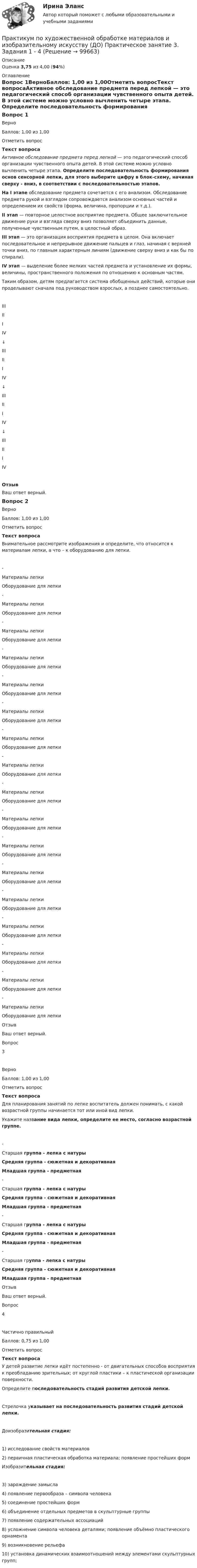     
            Описание
            Оценка 3,75 из 4,00 (94%) 
            Оглавление
            Вопрос 1ВерноБаллов: 1,00 из 1,00Отметить вопросТекст вопросаАктивное обследование предмета перед лепкой — это педагогический способ организации чувственного опыта детей. В этой системе можно условно вычленить четыре этапа. Определите последовательность формирования основ сенсорной лепки, для этого выберите цифру в блок-схему, начиная сверху - вниз, в соответствии с последовательностью этапов.На I этапе обследование предмета сочетается с его анализом. Обследование предмета рукой и взглядом сопровождается анализом основных частей и определением их свойств (форма, величина, пропорции и т.д.).II этап — повторное целостное восприятие предмета. Общее заключительное движение руки и взгляда сверху вниз позволяет объединить данные, полученные чувственным путем, в целостный образ.III этап — это организация восприятия предмета в целом. Она включает последовательное и непрерывное движение пальцев и глаз, начиная с верхней точки вниз, по главным характерным линиям (движение сверху вниз и как бы по спирали).IV этап — выделение более мелких частей предмета и установление их формы, величины, пространственного положения по отношению к основным частям.Таким образом, детям предлагается система обобщенных действий, которые они проделывают сначала под руководством взрослых, а позднее самостоятельно. IIIIIIIV ↓ IIIIIIIV ↓ IIIIIIIV ↓ IIIIIIIV ОтзывВаш ответ верный.Вопрос 2ВерноБаллов: 1,00 из 1,00Отметить вопросТекст вопросаВнимательное рассмотрите изображения и определите, что относится к материалам лепки, а что – к оборудованию для лепки. -  Материалы лепкиОборудование для лепки  -  Материалы лепкиОборудование для лепки  -  Материалы лепкиОборудование для лепки  -  Материалы лепкиОборудование для лепки  -  Материалы лепкиОборудование для лепки  -  Материалы лепкиОборудование для лепки  -  Материалы лепкиОборудование для лепки  -  Материалы лепкиОборудование для лепки  -  Материалы лепкиОборудование для лепки  -  Материалы лепкиОборудование для лепки  -  Материалы лепкиОборудование для лепки   -  Материалы лепкиОборудование для лепки  -  Материалы лепкиОборудование для лепки  -  Материалы лепкиОборудование для лепки  -  Материалы лепкиОборудование для лепки  -  Материалы лепкиОборудование для лепки  -  Материалы лепкиОборудование для лепки ОтзывВаш ответ верный.Вопрос 3ВерноБаллов: 1,00 из 1,00Отметить вопросТекст вопросаДля планирования занятий по лепке воспитатель должен понимать, с какой возрастной группы начинается тот или иной вид лепки. Укажите название вида лепки, определите ее место, согласно возрастной группе. -  Старшая группа - лепка с натурыСредняя группа - сюжетная и декоративнаяМладшая группа - предметная  -  Старшая группа - лепка с натурыСредняя группа - сюжетная и декоративнаяМладшая группа - предметная  -  Старшая группа - лепка с натурыСредняя группа - сюжетная и декоративнаяМладшая группа - предметная  -  Старшая группа - лепка с натурыСредняя группа - сюжетная и декоративнаяМладшая группа - предметная ОтзывВаш ответ верный.Вопрос 4Частично правильныйБаллов: 0,75 из 1,00Отметить вопросТекст вопросаУ детей развитие лепки идёт постепенно - от двигательных способов восприятия к преобладанию зрительных; от круглой пластики – к пластической организации поверхности. Определите последовательность стадий развития детской лепки. Стрелочка указывает на последовательность развития стадий детской лепки.Доизобразительная стадия:1)        исследование свойств материалов2)        первичная пластическая обработка материала; появление простейших формИзобразительная стадия:3) зарождение замысла4) появление первообраза – символа человека5) соединение простейших форм6) объединение отдельных предметов в скульптурные группы7) появление содержательных ассоциаций8) усложнение символа человека деталями; появление объёмно пластического орнамента9) возникновение рельефа10) установка динамических взаимоотношений между элементами скульптурных групп;  
            
            
            Практикум по художественной обработке материалов и изобразительному искусству (ДО) Практическое занятие 2. Задания 1 - 5 НСПКПрактикум по художественной обработке материалов и изобразительному искусству (ДО) Практическое занятие 3. Задания 1 - 4Практикум по художественной обработке материалов и изобразительному искусству (ДО) Практическое занятие 3. Задания 1 - 4    НСПКПрактикум по художественной обработке материалов и изобразительному искусству (ДО) Практическое занятие 4. Задания 1 - 5Практикум по художественной обработке материалов и изобразительному искусству (ДО) Практическое занятие 4. Задания 1 - 5   НСПКПрактикум по художественной обработке материалов и изобразительному искусству (ДО) Практическое занятие 5. Задания 1 - 5Практикум по художественной обработке материалов и изобразительному искусству (ДО) Практическое занятие 5. Задания 1 - 5  НСПКПрактикум по художественной обработке материалов и изобразительному искусству (ДО)Практикум по художественной обработке материалов и изобразительному искусству (ДО)Практикум по художественной обработке материалов и изобразительному искусству (ДО)Практикум по художественной обработке материалов и изобразительному искусству (ДО)Практикум по художественной обработке материалов и изобразительному искусству (ДО) Комплексное задание  НСПКПрактикум по художественной обработке материалов и изобразительному искусству (ДО) Практическое занятие 1. Задания 1 - 5Практикум по художественной обработке материалов и изобразительному искусству (ДО)  Практическое занятие 1. Задания 1 - 5  НСПК