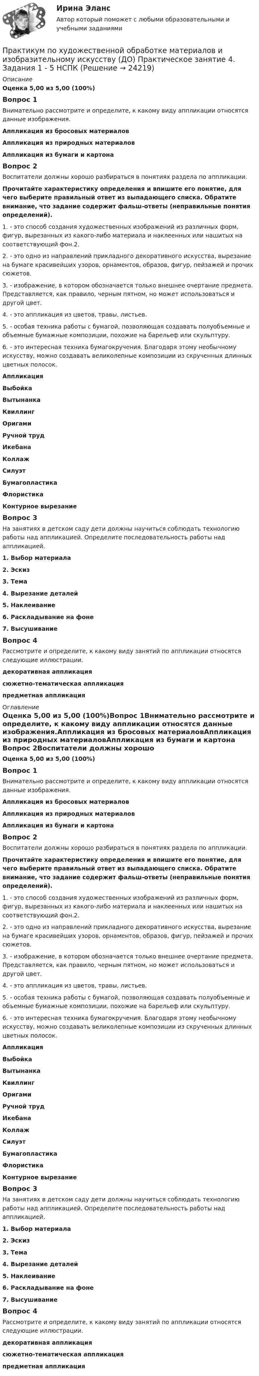      
          Описание
          Оценка 5,00 из 5,00 (100%)Вопрос 1Внимательно рассмотрите и определите, к какому виду аппликации относятся данные изображения.Аппликация из бросовых материаловАппликация из природных материаловАппликация из бумаги и картона Вопрос 2Воспитатели должны хорошо разбираться в понятиях раздела по аппликации.Прочитайте характеристику определения и впишите его понятие, для чего выберите правильный ответ из выпадающего списка. Обратите внимание, что задание содержит фальш-ответы (неправильные понятия определений).1.    - это способ создания художественных изображений из различных форм, фигур, вырезанных из какого-либо материала и наклеенных или нашитых на соответствующий фон.2.  2.  - это одно из направлений прикладного декоративного искусства, вырезание на бумаге красивейших узоров, орнаментов, образов, фигур, пейзажей и прочих сюжетов.3.   -  изображение, в котором обозначается только внешнее очертание предмета. Представляется, как правило, черным пятном, но может использоваться и другой цвет.4.    - это аппликация из цветов, травы, листьев.5.    - особая техника работы с бумагой, позволяющая создавать полуобъемные и объемные бумажные композиции, похожие на барельеф или скульптуру.6.   - это интересная техника бумагокручения. Благодаря этому необычному искусству, можно создавать великолепные композиции из скрученных длинных цветных полосок. Аппликация ВыбойкаВытынанка Квиллинг  Оригами Ручной трудИкебанаКоллаж Силуэт  Бумагопластика Флористика Контурное вырезаниеВопрос 3На занятиях в детском саду дети должны научиться соблюдать технологию работы над аппликацией. Определите последовательность работы над аппликацией.1.      Выбор материала 2.      Эскиз3.      Тема4.      Вырезание деталей 5.      Наклеивание  6.      Раскладывание на фоне7.      ВысушиваниеВопрос 4Рассмотрите и определите, к какому виду занятий по аппликации относятся следующие иллюстрации.декоративная аппликациясюжетно-тематическая аппликацияпредметная аппликация 
          Оглавление
          Оценка 5,00 из 5,00 (100%)Вопрос 1Внимательно рассмотрите и определите, к какому виду аппликации относятся данные изображения.Аппликация из бросовых материаловАппликация из природных материаловАппликация из бумаги и картона Вопрос 2Воспитатели должны хорошо разбираться в понятиях раздела по аппликации.Прочитайте характеристику определения и впишите его понятие, для чего выберите правильный ответ из выпадающего списка. Обратите внимание, что задание содержит фальш-ответы (неправильные понятия определений).1.    - это способ создания художественных изображений из различных форм, фигур, вырезанных из какого-либо материала и наклеенных или нашитых на соответствующий фон.2.  2.  - это одно из направлений прикладного декоративного искусства, вырезание на бумаге красивейших узоров, орнаментов, образов, фигур, пейзажей и прочих сюжетов.3.   -  изображение, в котором обозначается только внешнее очертание предмета. Представляется, как правило, черным пятном, но может использоваться и другой цвет.4.    - это аппликация из цветов, травы, листьев.5.    - особая техника работы с бумагой, позволяющая создавать полуобъемные и объемные бумажные композиции, похожие на барельеф или скульптуру.6.   - это интересная техника бумагокручения. Благодаря этому необычному искусству, можно создавать великолепные композиции из скрученных длинных цветных полосок. Аппликация ВыбойкаВытынанка Квиллинг  Оригами Ручной трудИкебанаКоллаж Силуэт  Бумагопластика Флористика Контурное вырезаниеВопрос 3На занятиях в детском саду дети должны научиться соблюдать технологию работы над аппликацией. Определите последовательность работы над аппликацией.1.      Выбор материала 2.      Эскиз3.      Тема4.      Вырезание деталей 5.      Наклеивание  6.      Раскладывание на фоне7.      ВысушиваниеВопрос 4Рассмотрите и определите, к какому виду занятий по аппликации относятся следующие иллюстрации.декоративная аппликациясюжетно-тематическая аппликацияпредметная аппликация 
            
            
            Практикум по художественной обработке материалов и изобразительному искусству (ДО) Практическое занятие 4. Задания 1 - 5Практикум по художественной обработке материалов и изобразительному искусству (ДО) Практическое занятие 4. Задания 1 - 5   НСПКПрактикум по художественной обработке материалов и изобразительному искусству (ДО) Практическое занятие 5. Задания 1 - 5Практикум по художественной обработке материалов и изобразительному искусству (ДО) Практическое занятие 5. Задания 1 - 5  НСПКПрактикум по художественной обработке материалов и изобразительному искусству (ДО) Тест 1Практикум по художественной обработке материалов и изобразительному искусству (ДО)  ТЕСТ-1  НСПКПрактикум по художественной обработке материалов и изобразительному искусству (ДО) Тест 2Практикум по художественной обработке материалов и изобразительному искусству (ДО)Практикум по художественной обработке материалов и изобразительному искусству (ДО) Комплексное задание  НСПКПрактикум по художественной обработке материалов и изобразительному искусству (ДО) Практическое занятие 1. Задания 1 - 5Практикум по художественной обработке материалов и изобразительному искусству (ДО)  Практическое занятие 1. Задания 1 - 5  НСПКПрактикум по художественной обработке материалов и изобразительному искусству (ДО) Практическое занятие 2. Задания 1 - 5Практикум по художественной обработке материалов и изобразительному искусству (ДО) Практическое занятие 2. Задания 1 - 5 НСПКПрактикум по художественной обработке материалов и изобразительному искусству (ДО) Практическое занятие 3. Задания 1 - 4