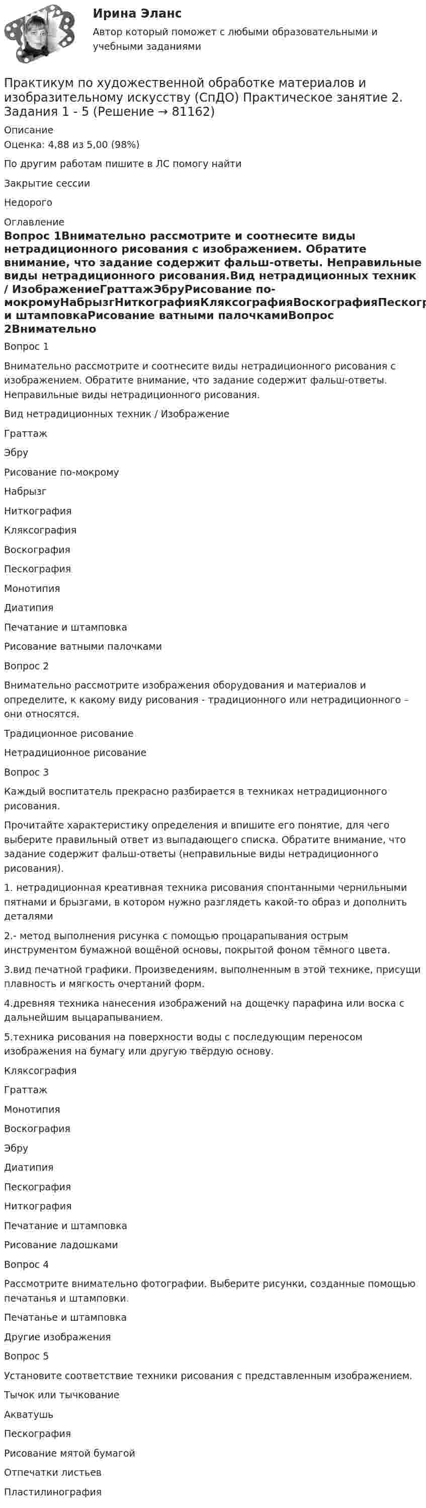      
            Описание
            Оценка: 4,88 из 5,00 (98%)По другим работам пишите в ЛС помогу найтиЗакрытие сессииНедорого 
            Оглавление
            Вопрос 1Внимательно рассмотрите и соотнесите виды нетрадиционного рисования с изображением. Обратите внимание, что задание содержит фальш-ответы. Неправильные виды нетрадиционного рисования.Вид нетрадиционных техник / ИзображениеГраттажЭбруРисование по-мокромуНабрызгНиткографияКляксографияВоскографияПескографияМонотипияДиатипияПечатание и штамповкаРисование ватными палочкамиВопрос 2Внимательно рассмотрите изображения оборудования и материалов и определите, к какому виду рисования - традиционного или нетрадиционного – они относятся.Традиционное рисованиеНетрадиционное рисованиеВопрос 3Каждый воспитатель прекрасно разбирается в техниках нетрадиционного рисования.Прочитайте характеристику определения и впишите его понятие, для чего выберите правильный ответ из выпадающего списка. Обратите внимание, что задание содержит фальш-ответы (неправильные виды нетрадиционного рисования).1. нетрадиционная креативная техника рисования спонтанными чернильными пятнами и брызгами, в котором нужно разглядеть какой-то образ и дополнить деталями2.- метод выполнения рисунка с помощью процарапывания острым инструментом бумажной вощёной основы, покрытой фоном тёмного цвета.3.вид печатной графики. Произведениям, выполненным в этой технике, присущи плавность и мягкость очертаний форм.4.древняя техника нанесения изображений на дощечку парафина или воска с дальнейшим выцарапыванием.5.техника рисования на поверхности воды с последующим переносом изображения на бумагу или другую твёрдую основу.КляксографияГраттажМонотипияВоскографияЭбруДиатипияПескографияНиткографияПечатание и штамповкаРисование ладошкамиВопрос 4Рассмотрите внимательно фотографии. Выберите рисунки, созданные помощью печатанья и штамповки.Печатанье и штамповкаДругие изображенияВопрос 5Установите соответствие техники рисования с представленным изображением.Тычок или тычкованиеАкватушьПескографияРисование мятой бумагойОтпечатки листьевПластилинография  
            
            
            Практикум по художественной обработке материалов и изобразительному искусству (СпДО) Практическое занятие 1. Задания 1 - 5Практикум по художественной обработке материалов и изобразительному искусству (СпДО) Практическое занятие 2. Задания 1 - 5Практикум по художественной обработке материалов и изобразительному искусству (СпДО) Практическое занятие 3. Задания 1 - 4Практикум по художественной обработке материалов и изобразительному искусству (СпДО) Практическое занятие 4. Задания 1 - 5Практикум по Экологическому правуПрактикум по экономике организацииПрактикум - правовая статистикаПрактикум по художественной обработке материалов и изобразительному искусству (ДО)  ТЕСТ-1  НСПКПрактикум по художественной обработке материалов и изобразительному искусству (ДО) Тест 2Практикум по художественной обработке материалов и изобразительному искусству (ДО)  ТЕСТ-2    НСПКПрактикум по художественной обработке материалов и изобразительному искусству (ДО) Тест 3Практикум по художественной обработке материалов и изобразительному искусству (ДО)  ТЕСТ-3  НСПКПрактикум по художественной обработке материалов и изобразительному искусству  Комплексное задание НСПКПрактикум по художественной обработке материалов и изобразительному искусству  Практическое задание 6  НСПК